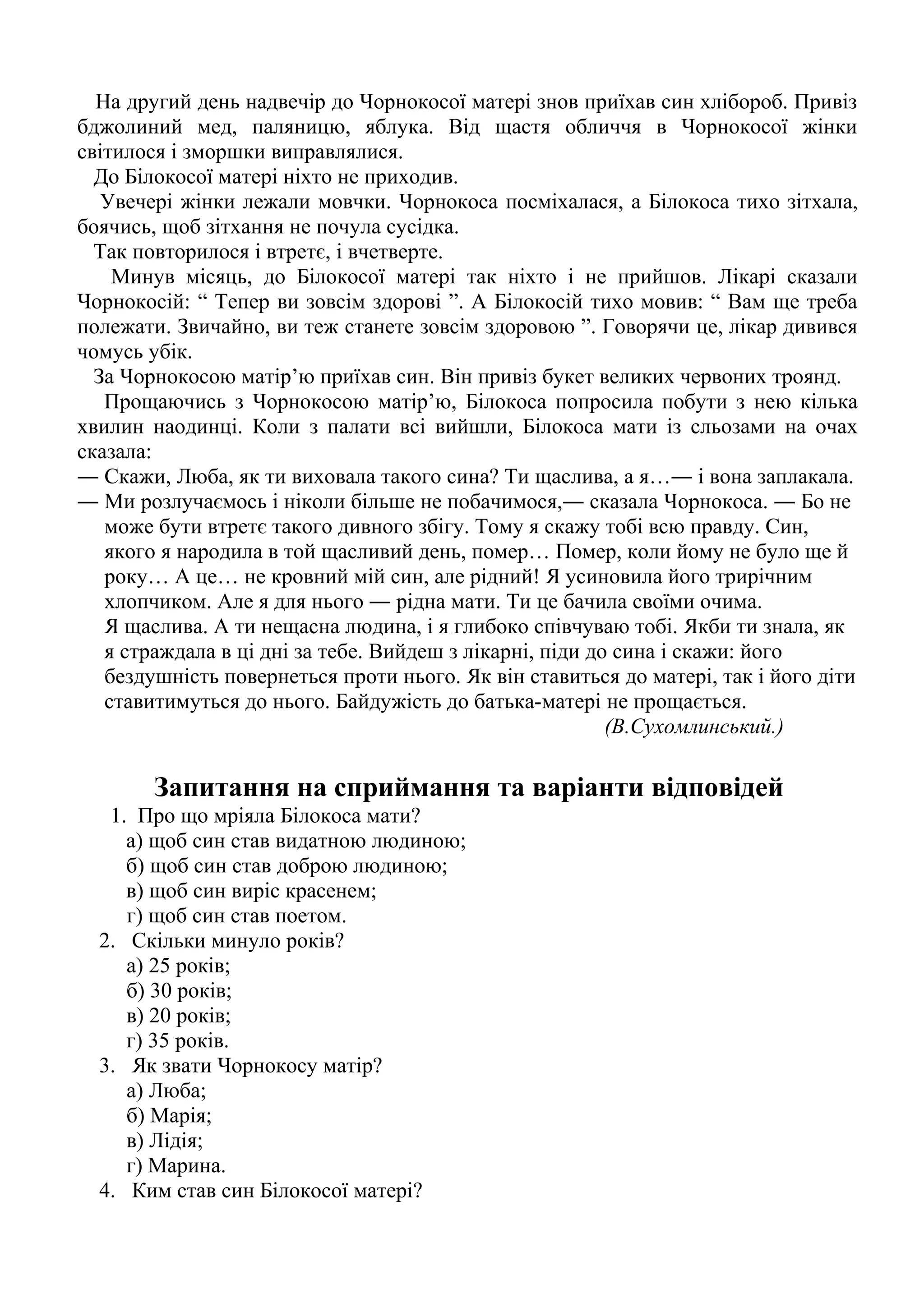 На другий день надвечір до Чорнокосої матері знов приїхав син хлібороб. Привіз 
бджолиний мед, паляницю, яблука. Від щастя обличчя в Чорнокосої жінки 
світилося і зморшки виправлялися. 
До Білокосої матері ніхто не приходив. 
Увечері жінки лежали мовчки. Чорнокоса посміхалася, а Білокоса тихо зітхала, 
боячись, щоб зітхання не почула сусідка. 
Так повторилося і втретє, і вчетверте. 
Минув місяць, до Білокосої матері так ніхто і не прийшов. Лікарі сказали 
Чорнокосій: “ Тепер ви зовсім здорові ”. А Білокосій тихо мовив: “ Вам ще треба 
полежати. Звичайно, ви теж станете зовсім здоровою ”. Говорячи це, лікар дивився 
чомусь убік. 
За Чорнокосою матір’ю приїхав син. Він привіз букет великих червоних троянд. 
Прощаючись з Чорнокосою матір’ю, Білокоса попросила побути з нею кілька 
хвилин наодинці. Коли з палати всі вийшли, Білокоса мати із сльозами на очах 
сказала: 
― Скажи, Люба, як ти виховала такого сина? Ти щаслива, а я…― і вона заплакала. 
― Ми розлучаємось і ніколи більше не побачимося,― сказала Чорнокоса. ― Бо не 
може бути втретє такого дивного збігу. Тому я скажу тобі всю правду. Син, 
якого я народила в той щасливий день, помер… Помер, коли йому не було ще й 
року… А це… не кровний мій син, але рідний! Я усиновила його трирічним 
хлопчиком. Але я для нього ― рідна мати. Ти це бачила своїми очима. 
Я щаслива. А ти нещасна людина, і я глибоко співчуваю тобі. Якби ти знала, як 
я страждала в ці дні за тебе. Вийдеш з лікарні, піди до сина і скажи: його 
бездушність повернеться проти нього. Як він ставиться до матері, так і його діти 
ставитимуться до нього. Байдужість до батька-матері не прощається. 
(В.Сухомлинський.) 
Запитання на сприймання та варіанти відповідей 
1. Про що мріяла Білокоса мати? 
а) щоб син став видатною людиною; 
б) щоб син став доброю людиною; 
в) щоб син виріс красенем; 
г) щоб син став поетом. 
2. Скільки минуло років? 
а) 25 років; 
б) 30 років; 
в) 20 років; 
г) 35 років. 
3. Як звати Чорнокосу матір? 
а) Люба; 
б) Марія; 
в) Лідія; 
г) Марина. 
4. Ким став син Білокосої матері? 
 