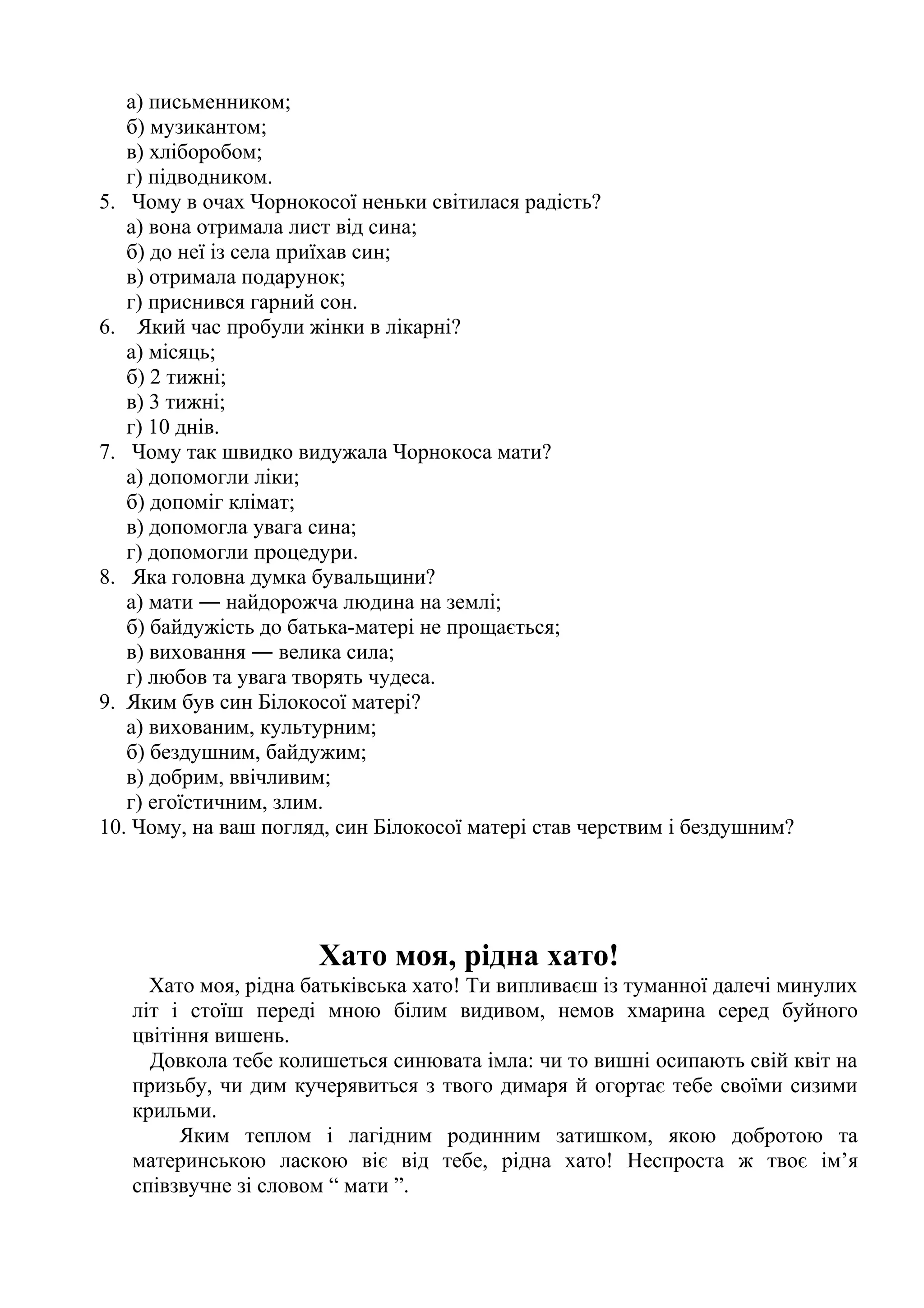 а) письменником; 
б) музикантом; 
в) хліборобом; 
г) підводником. 
5. Чому в очах Чорнокосої неньки світилася радість? 
а) вона отримала лист від сина; 
б) до неї із села приїхав син; 
в) отримала подарунок; 
г) приснився гарний сон. 
6. Який час пробули жінки в лікарні? 
а) місяць; 
б) 2 тижні; 
в) 3 тижні; 
г) 10 днів. 
7. Чому так швидко видужала Чорнокоса мати? 
а) допомогли ліки; 
б) допоміг клімат; 
в) допомогла увага сина; 
г) допомогли процедури. 
8. Яка головна думка бувальщини? 
а) мати ― найдорожча людина на землі; 
б) байдужість до батька-матері не прощається; 
в) виховання ― велика сила; 
г) любов та увага творять чудеса. 
9. Яким був син Білокосої матері? 
а) вихованим, культурним; 
б) бездушним, байдужим; 
в) добрим, ввічливим; 
г) егоїстичним, злим. 
10. Чому, на ваш погляд, син Білокосої матері став черствим і бездушним? 
Хато моя, рідна хато! 
Хато моя, рідна батьківська хато! Ти випливаєш із туманної далечі минулих 
літ і стоїш переді мною білим видивом, немов хмарина серед буйного 
цвітіння вишень. 
Довкола тебе колишеться синювата імла: чи то вишні осипають свій квіт на 
призьбу, чи дим кучерявиться з твого димаря й огортає тебе своїми сизими 
крильми. 
Яким теплом і лагідним родинним затишком, якою добротою та 
материнською ласкою віє від тебе, рідна хато! Неспроста ж твоє ім’я 
співзвучне зі словом “ мати ”. 
 