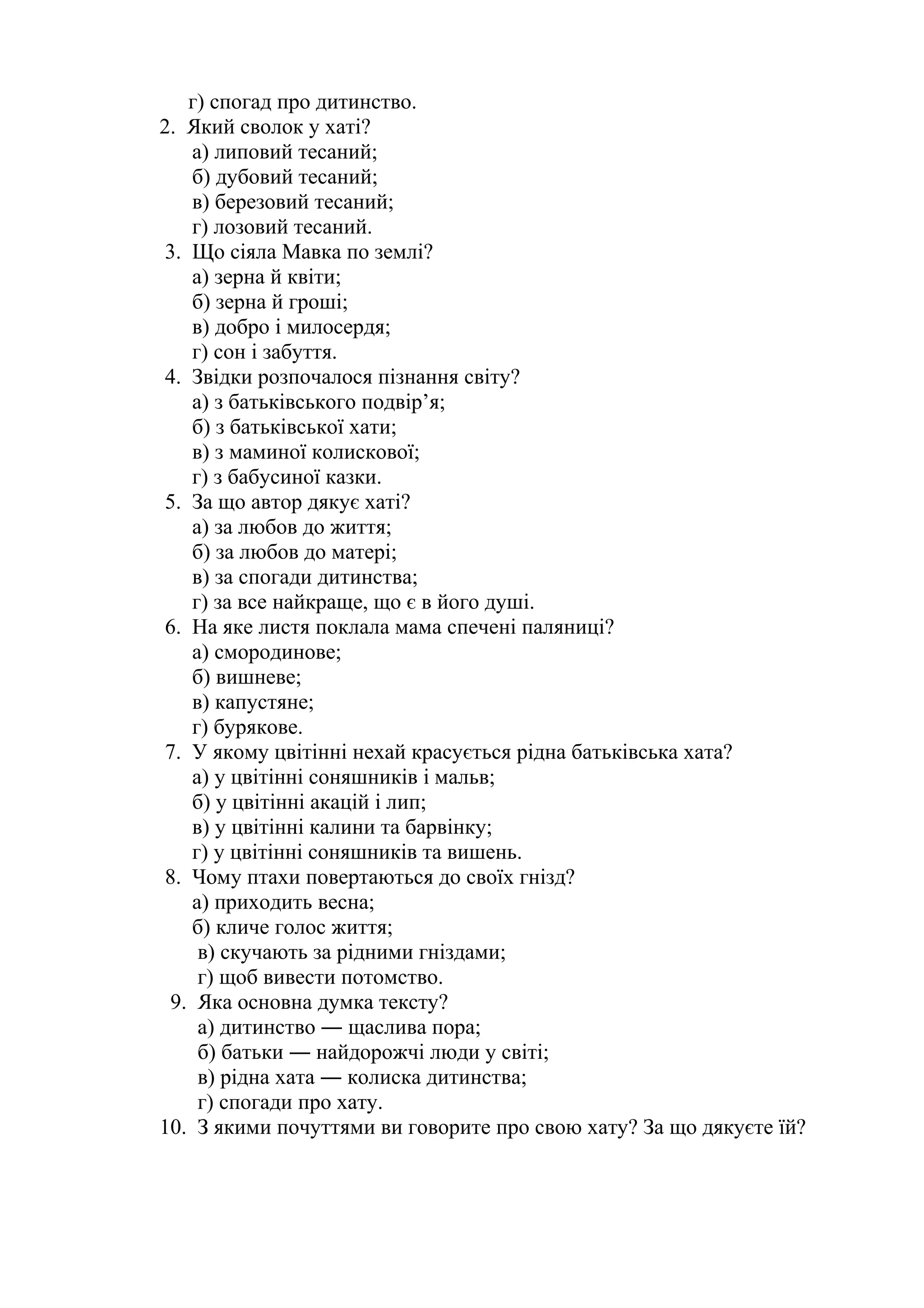 г) спогад про дитинство. 
2. Який сволок у хаті? 
а) липовий тесаний; 
б) дубовий тесаний; 
в) березовий тесаний; 
г) лозовий тесаний. 
3. Що сіяла Мавка по землі? 
а) зерна й квіти; 
б) зерна й гроші; 
в) добро і милосердя; 
г) сон і забуття. 
4. Звідки розпочалося пізнання світу? 
а) з батьківського подвір’я; 
б) з батьківської хати; 
в) з маминої колискової; 
г) з бабусиної казки. 
5. За що автор дякує хаті? 
а) за любов до життя; 
б) за любов до матері; 
в) за спогади дитинства; 
г) за все найкраще, що є в його душі. 
6. На яке листя поклала мама спечені паляниці? 
а) смородинове; 
б) вишневе; 
в) капустяне; 
г) бурякове. 
7. У якому цвітінні нехай красується рідна батьківська хата? 
а) у цвітінні соняшників і мальв; 
б) у цвітінні акацій і лип; 
в) у цвітінні калини та барвінку; 
г) у цвітінні соняшників та вишень. 
8. Чому птахи повертаються до своїх гнізд? 
а) приходить весна; 
б) кличе голос життя; 
в) скучають за рідними гніздами; 
г) щоб вивести потомство. 
9. Яка основна думка тексту? 
а) дитинство ― щаслива пора; 
б) батьки ― найдорожчі люди у світі; 
в) рідна хата ― колиска дитинства; 
г) спогади про хату. 
10. З якими почуттями ви говорите про свою хату? За що дякуєте їй? 
 