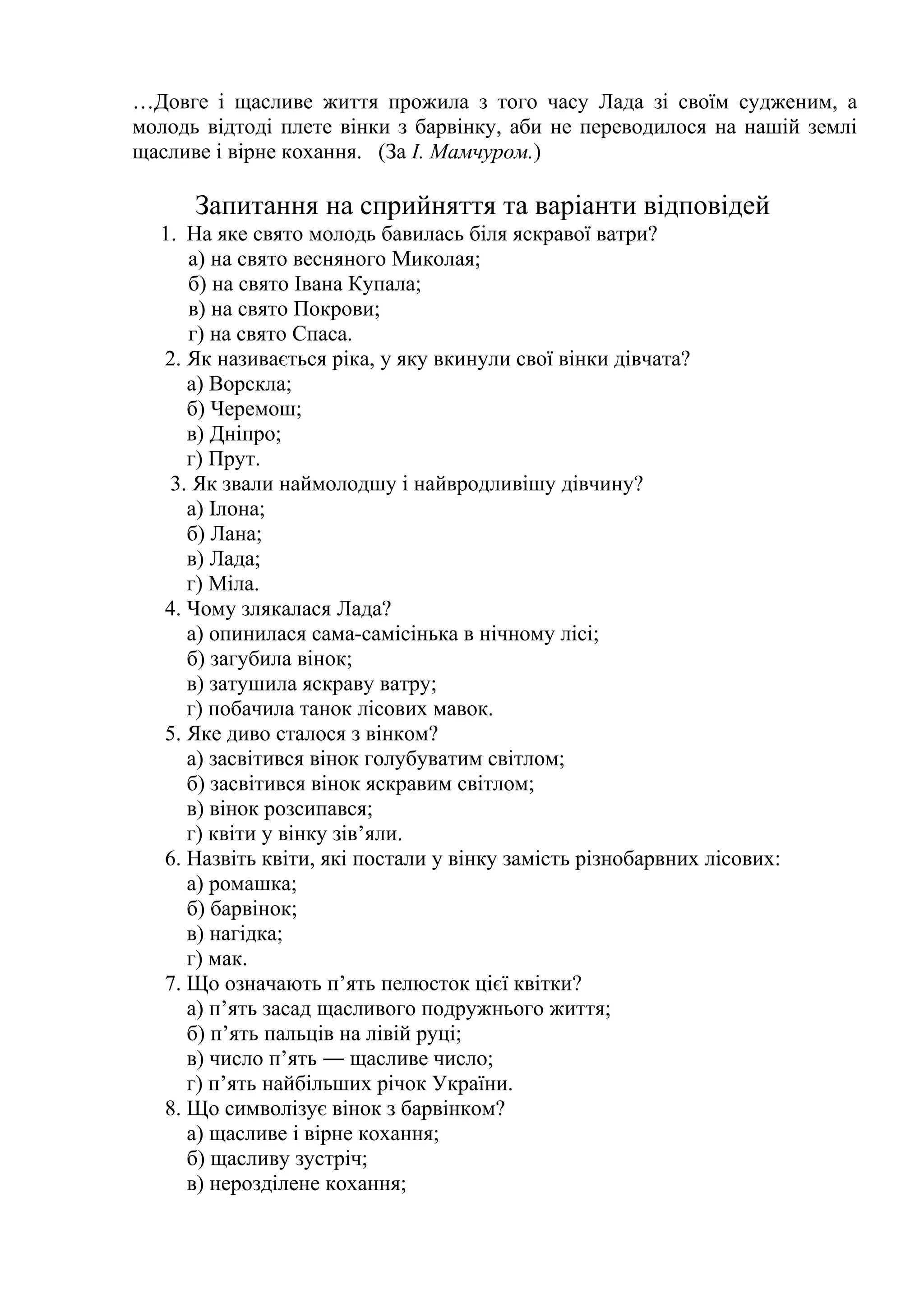 …Довге і щасливе життя прожила з того часу Лада зі своїм судженим, а 
молодь відтоді плете вінки з барвінку, аби не переводилося на нашій землі 
щасливе і вірне кохання. (За І. Мамчуром.) 
Запитання на сприйняття та варіанти відповідей 
1. На яке свято молодь бавилась біля яскравої ватри? 
а) на свято весняного Миколая; 
б) на свято Івана Купала; 
в) на свято Покрови; 
г) на свято Спаса. 
2. Як називається ріка, у яку вкинули свої вінки дівчата? 
а) Ворскла; 
б) Черемош; 
в) Дніпро; 
г) Прут. 
3. Як звали наймолодшу і найвродливішу дівчину? 
а) Ілона; 
б) Лана; 
в) Лада; 
г) Міла. 
4. Чому злякалася Лада? 
а) опинилася сама-самісінька в нічному лісі; 
б) загубила вінок; 
в) затушила яскраву ватру; 
г) побачила танок лісових мавок. 
5. Яке диво сталося з вінком? 
а) засвітився вінок голубуватим світлом; 
б) засвітився вінок яскравим світлом; 
в) вінок розсипався; 
г) квіти у вінку зів’яли. 
6. Назвіть квіти, які постали у вінку замість різнобарвних лісових: 
а) ромашка; 
б) барвінок; 
в) нагідка; 
г) мак. 
7. Що означають п’ять пелюсток цієї квітки? 
а) п’ять засад щасливого подружнього життя; 
б) п’ять пальців на лівій руці; 
в) число п’ять ― щасливе число; 
г) п’ять найбільших річок України. 
8. Що символізує вінок з барвінком? 
а) щасливе і вірне кохання; 
б) щасливу зустріч; 
в) нерозділене кохання; 
 