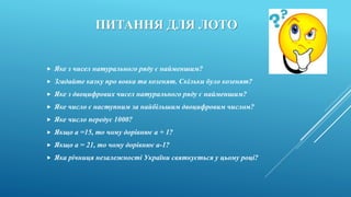 ПИТАННЯ ДЛЯ ЛОТО
 Яке з чисел натурального ряду є найменшим?
 Згадайте казку про вовка та козенят. Скільки було козенят?
 Яке з двоцифрових чисел натурального ряду є найменшим?
 Яке число є наступним за найбільшим двоцифровим числом?
 Яке число передує 1000?
 Якщо а =15, то чому дорівнює а + 1?
 Якщо а = 21, то чому дорівнює а-1?
 Яка річниця незалежності України святкується у цьому році?
 