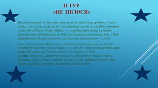ІІ ТУР
«НЕ ЗІБ'ЮСЯ»
 Ви вмієте рахувати? Ось вам зараз це й потрібно буде зробити. Тільки
замість чисел, що діляться на 3 чи закінчуються на 3, потрібно говорити
слова «не зіб'юся». Якщо збився, — то робиш крок назад і в цьому
конкурсі вже не береш участі. Той, хто залишиться попереду всіх, і буде
переможцем. (Виграє команда, учасник якої залишиться — 2 бал)
 Зачитуються слова. Якщо слово пов'язане з математикою, ви мовчки
піднімаєте табличку «так», якщо ні — «ні». Хто помилився, робить крок
назад.(Команда, яка більше впізнає слів отримує 1 бал)
Слова: трикутник, периметр, ішак, кут, формуляр, вугілля, інтрига,
рівняння, градус, резус, дециметр, синус, куля, дифірамб, ромб, абак,
акцент, формула, інтеграл, бісектриса, степінь, байт.
 