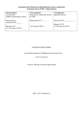 муниципальное бюджетное общеобразовательное учреждение
«Средняя школа № 98» г. Красноярска
«Рассмотрено»
на заседании
ШМО гуманитарного цикла
Руководитель
Аникьева Н.Н._______
Протокол № 1
от « 29» августа 2016 г.
«Согласовано»
Заместитель директора школы
по УВР
Павленкович С.Г./ ____
«30» августа 2016 г.
«Утверждаю»
Директор школы
Лысенко В.Н./ ____________
Приказ № 376
от «30» августа 2016 г.
РАБОЧАЯ ПРОГРАММА
по учебному предмету «Изобразительное искусство»
для 5 и 6 классов
Учитель: Милова Антонина Васильевна
2016 - 2017 учебный год
 