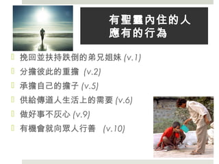有聖靈內住的人
應有的行為
 挽回並扶持跌倒的弟兄姐妹 (v.1)
 分擔彼此的重擔 (v.2)
 承擔自己的擔子 (v.5)
 供給傳道人生活上的需要 (v.6)
 做好事不灰心 (v.9)
 有機會就向眾人行善 (v.10)
 