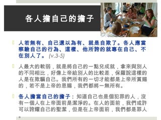 各人擔自己的擔子
 人若無有、自己還以為有、就是自欺了。各人應當
察驗自己的行為、這樣、他所誇的就專在自己、不
在別人了。 (v.3-5)
 人最大的軟弱，就是將自己的一點兒成就，拿來與別人
的不同相比，好像上帝給別人的比較差，保羅說這樣的
人是在欺騙自己。我們所有的一切才能都是上帝所賞賜
的，若不是上帝的恩賜，我們都將一無所有。
 各人擔當自己的擔子 : 知道自己也是個犯罪的人，沒
有一個人在上帝面前是潔淨的。在人的面前，我們或許
可以誇耀自己的聖潔，但是在上帝面前，我們都是罪人
。
 