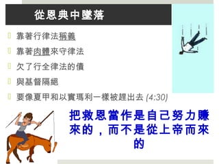 從恩典中墜落
 靠著行律法稱義
 靠著肉體來守律法
 欠了行全律法的債
 與基督隔絕
 要像夏甲和以實瑪利一樣被趕出去 (4:30)
把救恩當作是自己努力賺
來的，而不是從上帝而來
的
 