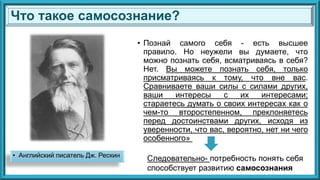 • Английский писатель Дж. Рескин
• Познай самого себя - есть высшее
правило. Но неужели вы думаете, что
можно познать себя, всматриваясь в себя?
Нет. Вы можете познать себя, только
присматриваясь к тому, что вне вас.
Сравниваете ваши силы с силами других,
ваши интересы с их интересами;
стараетесь думать о своих интересах как о
чем-то второстепенном, преклоняетесь
перед достоинствами других, исходя из
уверенности, что вас, вероятно, нет ни чего
особенного»
Что такое самосознание?
Следовательно- потребность понять себя
способствует развитию самосознания
 