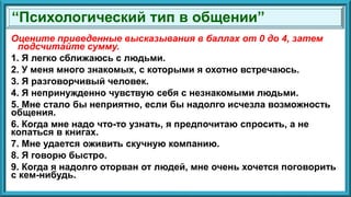 Оцените приведенные высказывания в баллах от 0 до 4, затем
подсчитайте сумму.
1. Я легко сближаюсь с людьми.
2. У меня много знакомых, с которыми я охотно встречаюсь.
3. Я разговорчивый человек.
4. Я непринужденно чувствую себя с незнакомыми людьми.
5. Мне стало бы неприятно, если бы надолго исчезла возможность
общения.
6. Когда мне надо что-то узнать, я предпочитаю спросить, а не
копаться в книгах.
7. Мне удается оживить скучную компанию.
8. Я говорю быстро.
9. Когда я надолго оторван от людей, мне очень хочется поговорить
с кем-нибудь.
“Психологический тип в общении”
 