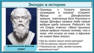 • Однажды к Сократу пришли
сограждане и сказали: «Сократ!
Жрица из Дельфийского
оракула (святилища бога Аполлона в
городе Дельфы) назвала тебя самым
мудрым среди эллинов. Радуйся!» На
что Сократ ответил: «Меня признали
самым мудрым только потому, что я
знаю, что ничего не знаю, а афиняне
не знают даже этого».
Экскурс в историю
• Древнегреческий философ
СОКРАТ
Как вы поняли смысл этого рассказа?
Где же границы нашего познания?
Насколько мы, люди, можем познать
окружающий мир?
 