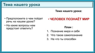 • Предположите о чем пойдет
речь на нашем уроке?
• На какие вопросы нам
предстоит ответить?
Тема нашего урока:
• ЧЕЛОВЕК ПОЗНАЁТ МИР
План :
1. Познание мира и себя
2. Что такое самопознание
3. На что ты способен
Тема нашего урока
 