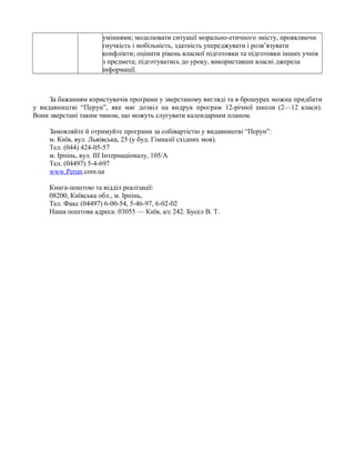 уміннями; моделювати ситуації морально-етичного змісту, проявляючи
гнучкість і мобільність, здатність упереджувати і розв’язувати
конфлікти; оцінити рівень власної підготовки та підготовки інших учнів
з предмета; підготуватись до уроку, використавши власні джерела
інформації.
За бажанням користувачів програми у зверстаному вигляді та в брошурах можна придбати
у видавництві “Перун”, яке має дозвіл на видрук програм 12-річної школи (2—12 класи).
Вони зверстані таким чином, що можуть слугувати календарним планом.
Замовляйте й отримуйте програми за собівартістю у видавництві “Перун”:
м. Київ, вул. Львівська, 25 (у буд. Гімназії східних мов).
Тел. (044) 424-05-57
м. Ірпінь, вул. III Інтернаціоналу, 105/А
Тел. (04497) 5-4-697
www.Perun.com.ua
Книга-поштою та відділ реалізації:
08200, Київська обл., м. Ірпінь,
Тел. Факс (04497) 6-00-54, 5-46-97, 6-02-02
Наша поштова адреса: 03055 — Київ, а/с 242. Бусел В. Т.
 