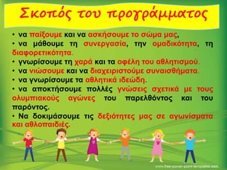 Σκοπός του προγράμματος
• να παίξουμε και να ασκήσουμε το σώμα μας,
• να μάθουμε τη συνεργασία, την ομαδικότητα, τη
διαφορετικότητα.
• γνωρίσουμε τη χαρά και τα οφέλη του αθλητισμού.
• να νιώσουμε και να διαχειριστούμε συναισθήματα.
• να γνωρίσουμε τα αθλητικά ιδεώδη.
• να αποκτήσουμε πολλές γνώσεις σχετικά με τους
ολυμπιακούς αγώνες του παρελθόντος και του
παρόντος.
• Να δοκιμάσουμε τις δεξιότητες μας σε αγωνίσματα
και αθλοπαιδιές.
.
 