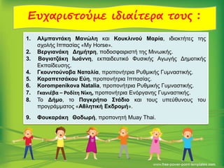 Ευχαριστούμε ιδιαίτερα τους :
1. Αλμπαντάκη Μανώλη και Κουκλινού Μαρία, ιδιοκτήτες της
σχολής Ιππασίας «My Horse».
2. Βεργιανάκη Δημήτρη, ποδοσφαιριστή της Μινωικής.
3. Βογιατζάκη Ιωάννη, εκπαιδευτικό Φυσικής Αγωγής Δημοτικής
Εκπαίδευσης.
4. Γκουντούνοβα Ναταλία, προπονήτρια Ρυθμικής Γυμναστικής.
5. Καραπετσάκου Εύη, προπονήτρια Ιππασίας.
6. Korompenikova Natalia, προπονήτρια Ρυθμικής Γυμναστικής.
7. Γκανιέβα – Ροδίτη Νίκη, προπονήτρια Ενόργανης Γυμναστικής.
8. Το Δήμο, το Παγκρήτιο Στάδιο και τους υπεύθυνους του
προγράμματος «Αθλητική Εκδρομή».
9. Φουκαράκη Θοδωρή, προπονητή Muay Thai.
 