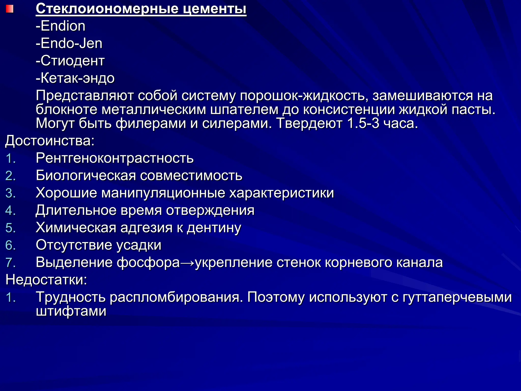 Стеклоиономерные цементы
-Endion
-Endo-Jen
-Стиодент
-Кетак-эндо
Представляют собой систему порошок-жидкость, замешиваются на
блокноте металлическим шпателем до консистенции жидкой пасты.
Могут быть филерами и силерами. Твердеют 1.5-3 часа.
Достоинства:
1. Рентгеноконтрастность
2. Биологическая совместимость
3. Хорошие манипуляционные характеристики
4. Длительное время отверждения
5. Химическая адгезия к дентину
6. Отсутствие усадки
7. Выделение фосфора→укрепление стенок корневого канала
Недостатки:
1. Трудность распломбирования. Поэтому используют с гуттаперчевыми
штифтами
 