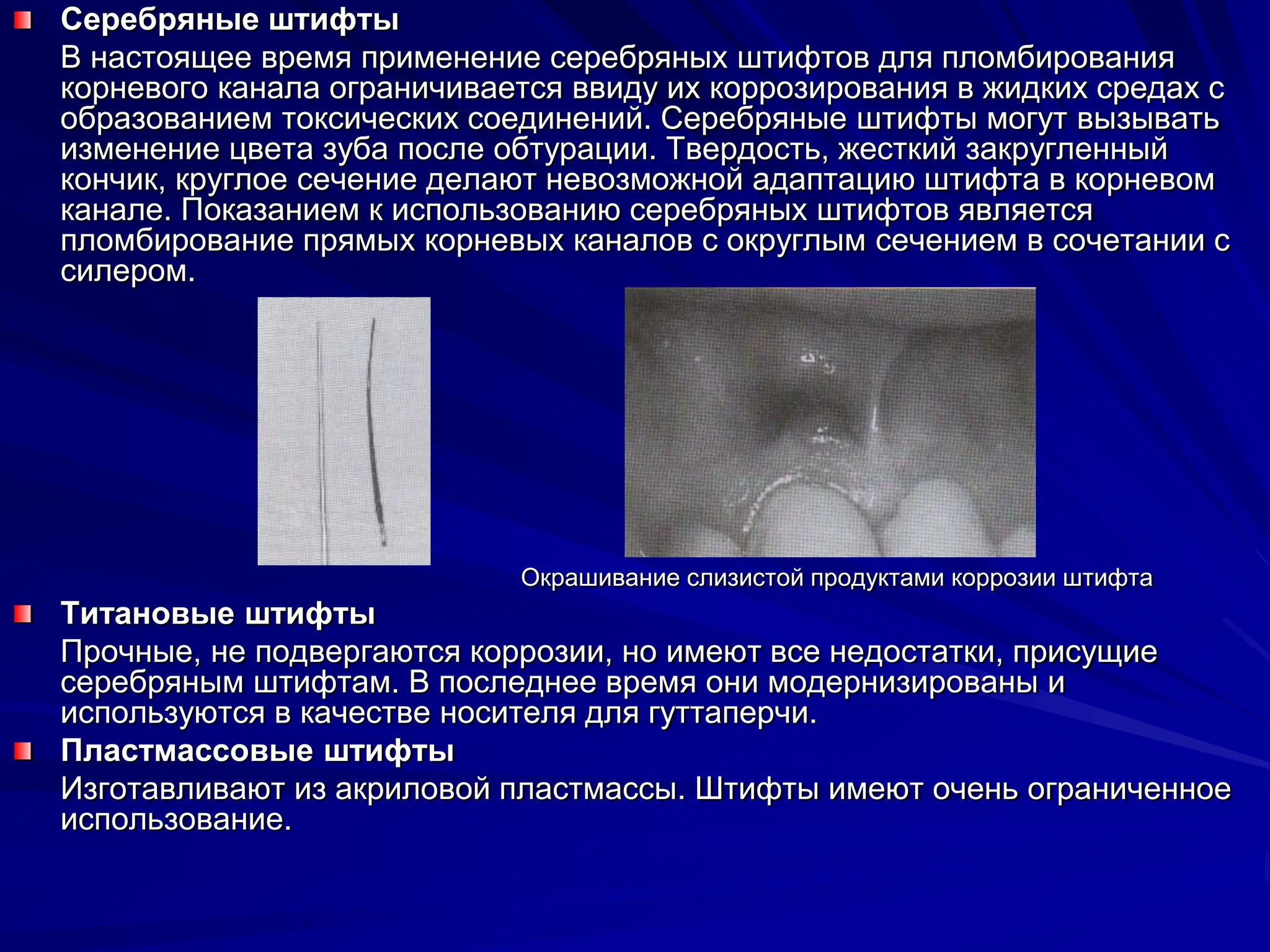 Серебряные штифты
В настоящее время применение серебряных штифтов для пломбирования
корневого канала ограничивается ввиду их коррозирования в жидких средах с
образованием токсических соединений. Серебряные штифты могут вызывать
изменение цвета зуба после обтурации. Твердость, жесткий закругленный
кончик, круглое сечение делают невозможной адаптацию штифта в корневом
канале. Показанием к использованию серебряных штифтов является
пломбирование прямых корневых каналов с округлым сечением в сочетании с
силером.
Окрашивание слизистой продуктами коррозии штифта
Титановые штифты
Прочные, не подвергаются коррозии, но имеют все недостатки, присущие
серебряным штифтам. В последнее время они модернизированы и
используются в качестве носителя для гуттаперчи.
Пластмассовые штифты
Изготавливают из акриловой пластмассы. Штифты имеют очень ограниченное
использование.
 