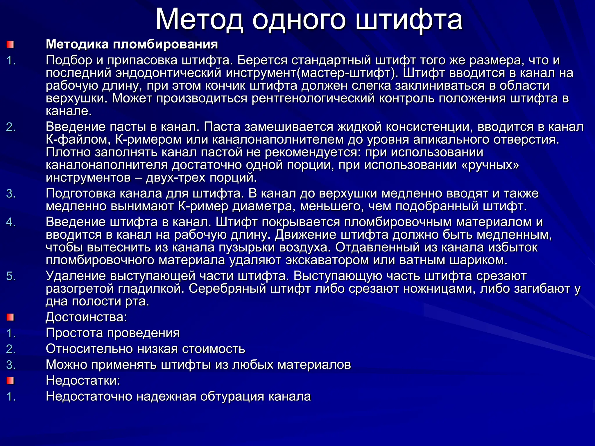 Метод одного штифта
Методика пломбирования
1. Подбор и припасовка штифта. Берется стандартный штифт того же размера, что и
последний эндодонтический инструмент(мастер-штифт). Штифт вводится в канал на
рабочую длину, при этом кончик штифта должен слегка заклиниваться в области
верхушки. Может производиться рентгенологический контроль положения штифта в
канале.
2. Введение пасты в канал. Паста замешивается жидкой консистенции, вводится в канал
К-файлом, К-римером или каналонаполнителем до уровня апикального отверстия.
Плотно заполнять канал пастой не рекомендуется: при использовании
каналонаполнителя достаточно одной порции, при использовании «ручных»
инструментов – двух-трех порций.
3. Подготовка канала для штифта. В канал до верхушки медленно вводят и также
медленно вынимают К-ример диаметра, меньшего, чем подобранный штифт.
4. Введение штифта в канал. Штифт покрывается пломбировочным материалом и
вводится в канал на рабочую длину. Движение штифта должно быть медленным,
чтобы вытеснить из канала пузырьки воздуха. Отдавленный из канала избыток
пломбировочного материала удаляют экскаватором или ватным шариком.
5. Удаление выступающей части штифта. Выступающую часть штифта срезают
разогретой гладилкой. Серебряный штифт либо срезают ножницами, либо загибают у
дна полости рта.
Достоинства:
1. Простота проведения
2. Относительно низкая стоимость
3. Можно применять штифты из любых материалов
Недостатки:
1. Недостаточно надежная обтурация канала
 
