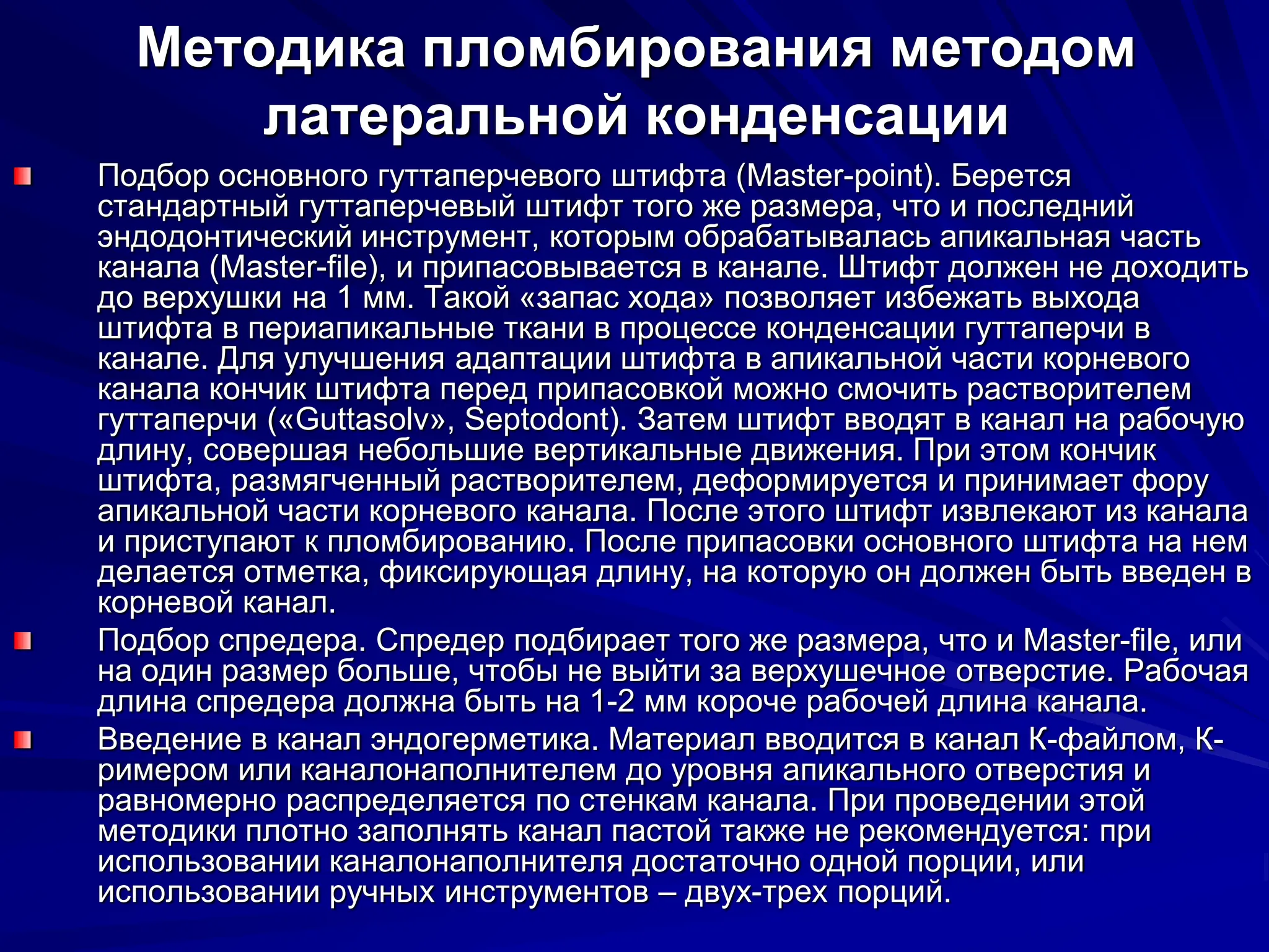 Методика пломбирования методом
латеральной конденсации
Подбор основного гуттаперчевого штифта (Master-point). Берется
стандартный гуттаперчевый штифт того же размера, что и последний
эндодонтический инструмент, которым обрабатывалась апикальная часть
канала (Master-file), и припасовывается в канале. Штифт должен не доходить
до верхушки на 1 мм. Такой «запас хода» позволяет избежать выхода
штифта в периапикальные ткани в процессе конденсации гуттаперчи в
канале. Для улучшения адаптации штифта в апикальной части корневого
канала кончик штифта перед припасовкой можно смочить растворителем
гуттаперчи («Guttasolv», Septodont). Затем штифт вводят в канал на рабочую
длину, совершая небольшие вертикальные движения. При этом кончик
штифта, размягченный растворителем, деформируется и принимает фору
апикальной части корневого канала. После этого штифт извлекают из канала
и приступают к пломбированию. После припасовки основного штифта на нем
делается отметка, фиксирующая длину, на которую он должен быть введен в
корневой канал.
Подбор спредера. Спредер подбирает того же размера, что и Master-file, или
на один размер больше, чтобы не выйти за верхушечное отверстие. Рабочая
длина спредера должна быть на 1-2 мм короче рабочей длина канала.
Введение в канал эндогерметика. Материал вводится в канал К-файлом, К-
римером или каналонаполнителем до уровня апикального отверстия и
равномерно распределяется по стенкам канала. При проведении этой
методики плотно заполнять канал пастой также не рекомендуется: при
использовании каналонаполнителя достаточно одной порции, или
использовании ручных инструментов – двух-трех порций.
 