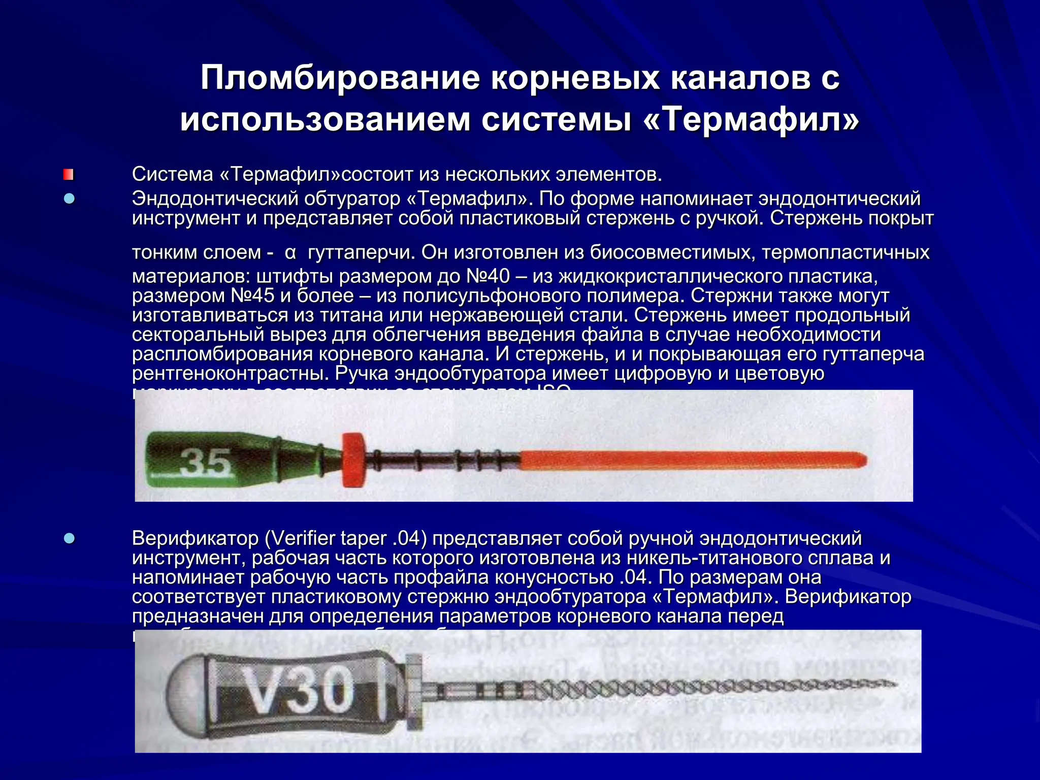 Пломбирование корневых каналов с
использованием системы «Термафил»
Система «Термафил»состоит из нескольких элементов.
 Эндодонтический обтуратор «Термафил». По форме напоминает эндодонтический
инструмент и представляет собой пластиковый стержень с ручкой. Стержень покрыт
тонким слоем - α гуттаперчи. Он изготовлен из биосовместимых, термопластичных
материалов: штифты размером до №40 – из жидкокристаллического пластика,
размером №45 и более – из полисульфонового полимера. Стержни также могут
изготавливаться из титана или нержавеющей стали. Стержень имеет продольный
секторальный вырез для облегчения введения файла в случае необходимости
распломбирования корневого канала. И стержень, и и покрывающая его гуттаперча
рентгеноконтрастны. Ручка эндообтуратора имеет цифровую и цветовую
маркировку в соответствии со стандартом ISO.
 Верификатор (Verifier taper .04) представляет собой ручной эндодонтический
инструмент, рабочая часть которого изготовлена из никель-титанового сплава и
напоминает рабочую часть профайла конусностью .04. По размерам она
соответствует пластиковому стержню эндообтуратора «Термафил». Верификатор
предназначен для определения параметров корневого канала перед
пломбированием при подборе обтуратора соответствующего размера.
 