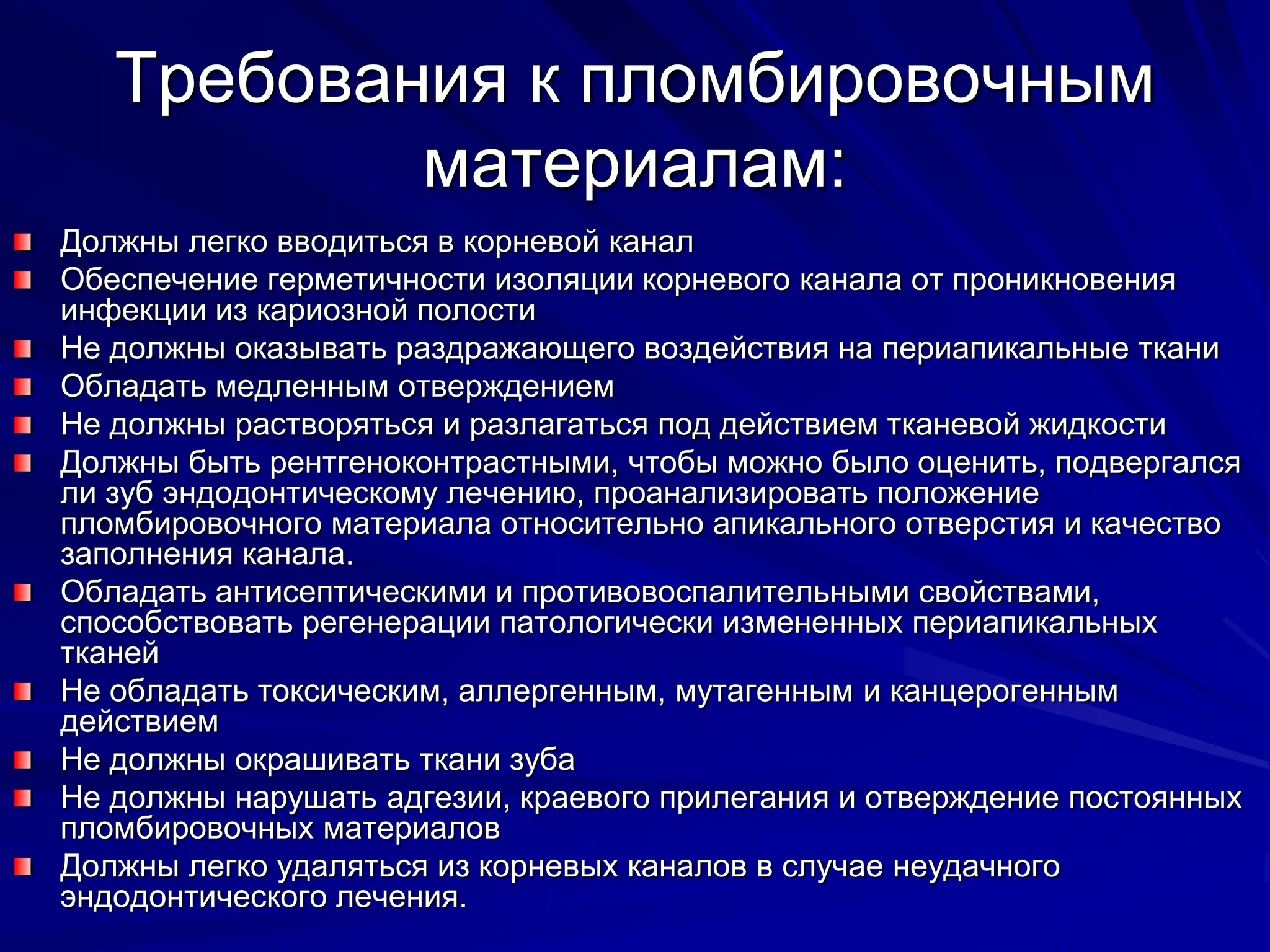 Требования к пломбировочным
материалам:
Должны легко вводиться в корневой канал
Обеспечение герметичности изоляции корневого канала от проникновения
инфекции из кариозной полости
Не должны оказывать раздражающего воздействия на периапикальные ткани
Обладать медленным отверждением
Не должны растворяться и разлагаться под действием тканевой жидкости
Должны быть рентгеноконтрастными, чтобы можно было оценить, подвергался
ли зуб эндодонтическому лечению, проанализировать положение
пломбировочного материала относительно апикального отверстия и качество
заполнения канала.
Обладать антисептическими и противовоспалительными свойствами,
способствовать регенерации патологически измененных периапикальных
тканей
Не обладать токсическим, аллергенным, мутагенным и канцерогенным
действием
Не должны окрашивать ткани зуба
Не должны нарушать адгезии, краевого прилегания и отверждение постоянных
пломбировочных материалов
Должны легко удаляться из корневых каналов в случае неудачного
эндодонтического лечения.
 