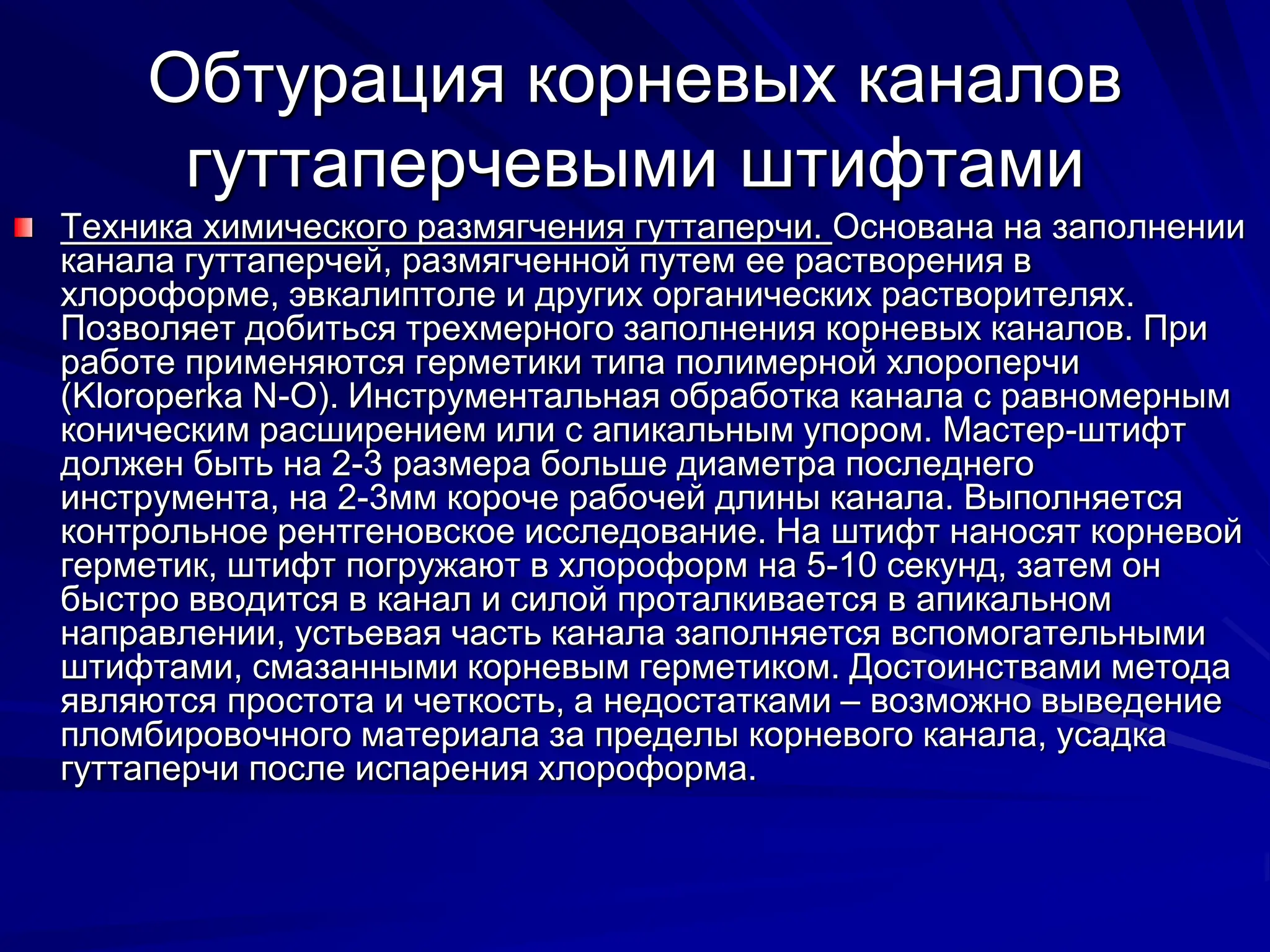 Обтурация корневых каналов
гуттаперчевыми штифтами
Техника химического размягчения гуттаперчи. Основана на заполнении
канала гуттаперчей, размягченной путем ее растворения в
хлороформе, эвкалиптоле и других органических растворителях.
Позволяет добиться трехмерного заполнения корневых каналов. При
работе применяются герметики типа полимерной хлороперчи
(Kloroperka N-O). Инструментальная обработка канала с равномерным
коническим расширением или с апикальным упором. Мастер-штифт
должен быть на 2-3 размера больше диаметра последнего
инструмента, на 2-3мм короче рабочей длины канала. Выполняется
контрольное рентгеновское исследование. На штифт наносят корневой
герметик, штифт погружают в хлороформ на 5-10 секунд, затем он
быстро вводится в канал и силой проталкивается в апикальном
направлении, устьевая часть канала заполняется вспомогательными
штифтами, смазанными корневым герметиком. Достоинствами метода
являются простота и четкость, а недостатками – возможно выведение
пломбировочного материала за пределы корневого канала, усадка
гуттаперчи после испарения хлороформа.
 