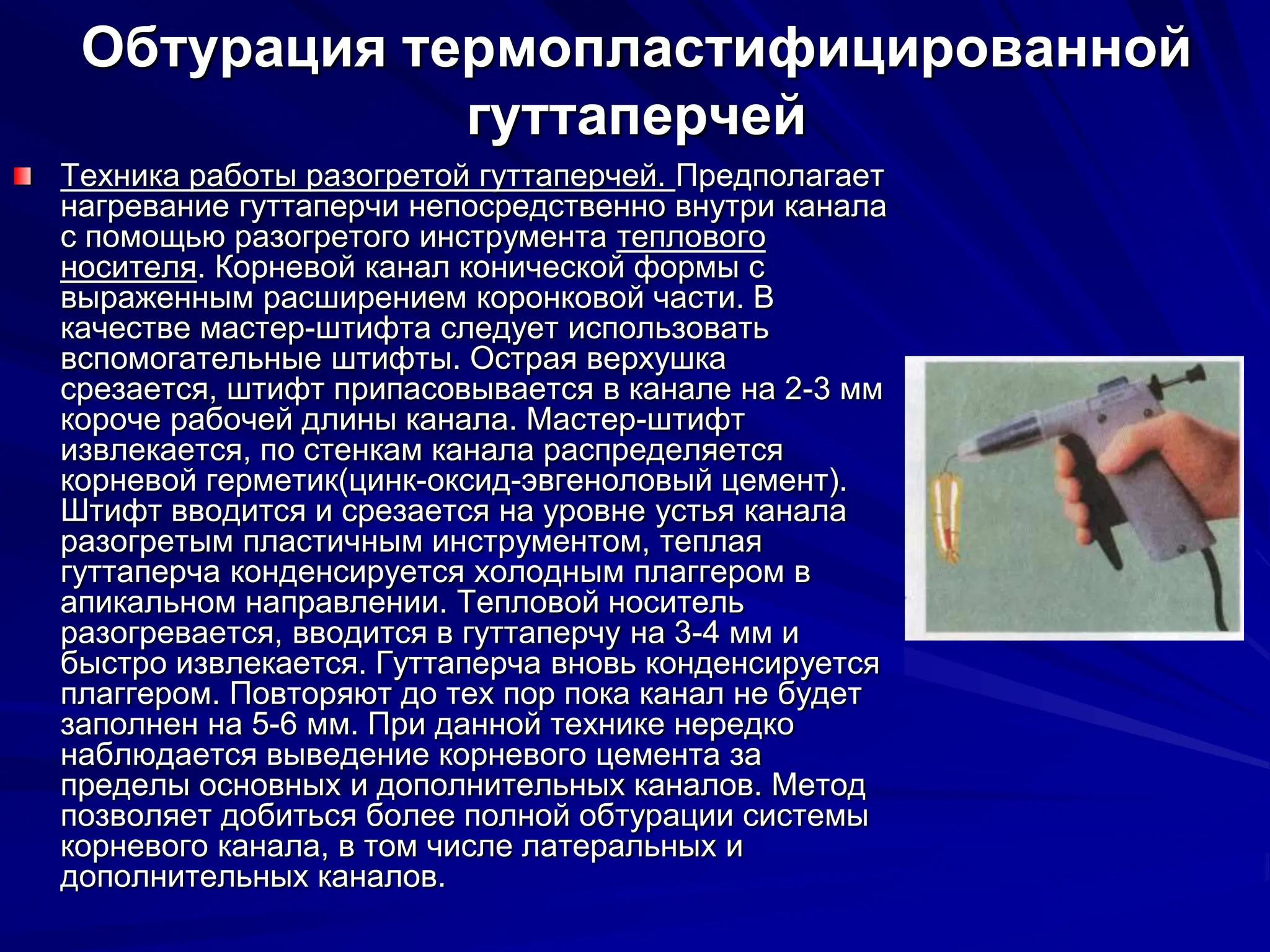 Обтурация термопластифицированной
гуттаперчей
Техника работы разогретой гуттаперчей. Предполагает
нагревание гуттаперчи непосредственно внутри канала
с помощью разогретого инструмента теплового
носителя. Корневой канал конической формы с
выраженным расширением коронковой части. В
качестве мастер-штифта следует использовать
вспомогательные штифты. Острая верхушка
срезается, штифт припасовывается в канале на 2-3 мм
короче рабочей длины канала. Мастер-штифт
извлекается, по стенкам канала распределяется
корневой герметик(цинк-оксид-эвгеноловый цемент).
Штифт вводится и срезается на уровне устья канала
разогретым пластичным инструментом, теплая
гуттаперча конденсируется холодным плаггером в
апикальном направлении. Тепловой носитель
разогревается, вводится в гуттаперчу на 3-4 мм и
быстро извлекается. Гуттаперча вновь конденсируется
плаггером. Повторяют до тех пор пока канал не будет
заполнен на 5-6 мм. При данной технике нередко
наблюдается выведение корневого цемента за
пределы основных и дополнительных каналов. Метод
позволяет добиться более полной обтурации системы
корневого канала, в том числе латеральных и
дополнительных каналов.
 