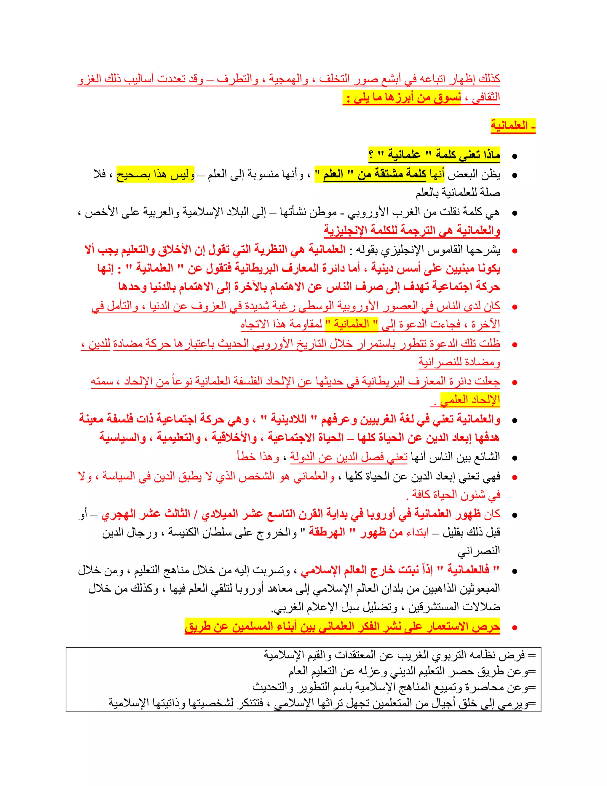 ‫وزٌه اظٙبس ارجبػٗ فٟ أثشغ طٛس اٌزخٍف ، ٚاٌّٙغ١خ ، ٚاٌزطشف – ٚلذ رؼذدد أعبٌ١ت رٌه اٌغضٚ‬
                                                       ‫اٌضمبفٟ ، ٔغٛق ِٓ أثشص٘ب ِب ٠ٍٟ :‬

                                                                                                     ‫- اٌؼٍّبٔ١خ‬

                                                                        ‫ِبرا رؼٕٟ وٍّخ " ػٍّبٔ١خ " ؟‬       ‫‪‬‬
     ‫٠ظٓ اٌجؼغ أٔٙب وٍّخ ِشزمخ ِٓ " اٌؼٍُ " ، ٚأٔٙب ِٕغٛثخ اٌٝ اٌؼٍُ – ٌٚ١ظ ٘زا ثظؾ١ؼ ، فال‬                ‫‪‬‬
                                                                                   ‫طٍخ ٌٍؼٍّبٔ١خ ثبٌؼٍُ‬
‫ٟ٘ وٍّخ ٔمٍذ ِٓ اٌغشة األٚسٚثٟ - ِٛؽٓ ٔشؤرٙب – اٌٝ اٌجالد اإلعالِ١خ ٚاٌؼشث١خ ػٍٝ األخض ،‬                   ‫‪‬‬
                                                             ‫ٚاٌؼٍّبٔ١خ ٟ٘ اٌزشخّخ ٌٍىٍّخ اإلٔدٍ١ض٠خ‬
  ‫٠ششؽٙب اٌمبِٛط اإلٔغٍ١ضٞ ثمٌٛٗ : اٌؼٍّبٔ١خ ٟ٘ إٌظش٠خ اٌزٟ رمٛي إْ األخالق ٚاٌزؼٍ١ُ ٠دت أال‬              ‫‪‬‬
      ‫٠ىٛٔب ِجٕ١١ٓ ػٍٝ أعظ د٠ٕ١خ ، أِب دائشح اٌّؼبسف اٌجش٠طبٔ١خ فزمٛي ػٓ " اٌؼٍّبٔ١خ " : إٔٙب‬
           ‫زشوخ اخزّبػ١خ رٙذف إٌٝ صشف إٌبط ػٓ اال٘زّبَ ثب٢خشح إٌٝ اال٘زّبَ ثبٌذٔ١ب ٚزذ٘ب‬
    ‫وبْ ٌذٜ إٌبط فٟ اٌؼظٛس األٚسٚث١خ اٌٛعطٝ سغجخ شذ٠ذح فٟ اٌؼضٚف ػٓ اٌذٔ١ب ، ٚاٌزؤًِ فٟ‬                   ‫‪‬‬
                                         ‫ا٢خشح ، فغبءد اٌذػٛح اٌٝ " اٌؼٍّبٔ١خ " ٌّمبِٚخ ٘زا االرغبٖ‬
 ‫ظٍذ رٍه اٌذػٛح رزطٛس ثبعزّشاس خالي اٌزبس٠خ األٚسٚثٟ اٌؾذ٠ش ثبػزجبس٘ب ؽشوخ ِؼبدح ٌٍذ٠ٓ ،‬                   ‫‪‬‬
                                                                                    ‫ِٚؼبدح ٌٍٕظشأ١خ‬
    ‫عؼٍذ دائشح اٌّؼبسف اٌجش٠طبٔ١خ فٟ ؽذ٠ضٙب ػٓ اإلٌؾبد اٌفٍغفخ اٌؼٍّبٔ١خ ٔٛػب ً ِٓ اإلٌؾبد ، عّزٗ‬          ‫‪‬‬
                                                                                        ‫اإلٌؾبد اٌؼٍّٟ .‬
‫ٚاٌؼٍّبٔ١خ رؼٕٟ فٟ ٌغخ اٌغشث١١ٓ ٚػشفُٙ " اٌالد٠ٕ١خ " ، ٟٚ٘ زشوخ اخزّبػ١خ راد فٍغفخ ِؼ١ٕخ‬                   ‫‪‬‬
       ‫٘ذفٙب إثؼبد اٌذ٠ٓ ػٓ اٌس١بح وٍٙب – اٌس١بح االخزّبػ١خ ، ٚاألخالل١خ ، ٚاٌزؼٍ١ّ١خ ، ٚاٌغ١بع١خ‬
                                        ‫اٌشبئغ ث١ٓ إٌبط أٔٙب رؼٕٟ فظً اٌذ٠ٓ ػٓ اٌذٌٚخ ، ٚ٘زا خطؤ‬          ‫‪‬‬
‫فٟٙ رؼٕٟ اثؼبد اٌذ٠ٓ ػٓ اٌؾ١بح وٍٙب ، ٚاٌؼٍّبٟٔ ٘ٛ اٌشخض اٌزٞ ال ٠طجك اٌذ٠ٓ فٟ اٌغ١بعخ ، ٚال‬               ‫‪‬‬
                                                                                ‫فٟ شئْٛ اٌؾ١بح وبفخ .‬
‫وبْ ظٙٛس اٌؼٍّبٔ١خ فٟ أٚسٚثب فٟ ثذا٠خ اٌمشْ اٌزبعغ ػشش اٌّ١الدٞ / اٌثبٌث ػشش اٌٙدشٞ – أٚ‬                   ‫‪‬‬
       ‫لجً رٌه ثمٍ١ً – اثزذاء ِٓ ظٙٛس " اٌٙشغمخ " ٚاٌخشٚط ػٍٝ عٍطبْ اٌىٕ١غخ ، ٚسعبي اٌذ٠ٓ‬
                                                                                              ‫إٌظشأٟ‬
‫" فبٌؼٍّبٔ١خ " إرا ٔجزذ خبسج اٌؼبٌُ اإلعالِٟ ، ٚرغشثذ اٌ١ٗ ِٓ خالي ِٕب٘ظ اٌزؼٍ١ُ ، ِٚٓ خالي‬                ‫‪‬‬
   ‫اٌّجؼٛص١ٓ اٌزا٘ج١ٓ ِٓ ثٍذاْ اٌؼبٌُ اإلعالِٟ اٌٝ ِؼب٘ذ أٚسٚثب ٌزٍمٟ اٌؼٍُ ف١ٙب ، ٚوزٌه ِٓ خالي‬
                                                ‫ػالالد اٌّغزششل١ٓ ، ٚرؼٍ١ً عجً اإلػالَ اٌغشثٟ.‬
                          ‫زشص االعزؼّبس ػٍٝ ٔشش اٌفىش اٌؼٍّبٟٔ ث١ٓ أثٕبء اٌّغٍّ١ٓ ػٓ غش٠ك‬                  ‫‪‬‬

                                         ‫= فشع ٔظبِٗ اٌزشثٛٞ اٌغش٠ت ػٓ اٌّؼزمذاد ٚاٌم١ُ اإلعالِ١خ‬
                                              ‫=ٚػٓ ؽش٠ك ؽظش اٌزؼٍ١ُ اٌذ٠ٕٟ ٚػضٌٗ ػٓ اٌزؼٍ١ُ اٌؼبَ‬
                                      ‫=ٚػٓ ِؾبطشح ٚرّ١١غ إٌّب٘ظ اإلعالِ١خ ثبعُ اٌزطٛ٠ش ٚاٌزؾذ٠ش‬
       ‫=ٚ٠شِٟ اٌٝ خٍك أع١بي ِٓ اٌّزؼٍّ١ٓ رغًٙ رشاصٙب اإلعالِٟ ، فززٕىش ٌشخظ١زٙب ٚرار١زٙب اإلعالِ١خ‬
 