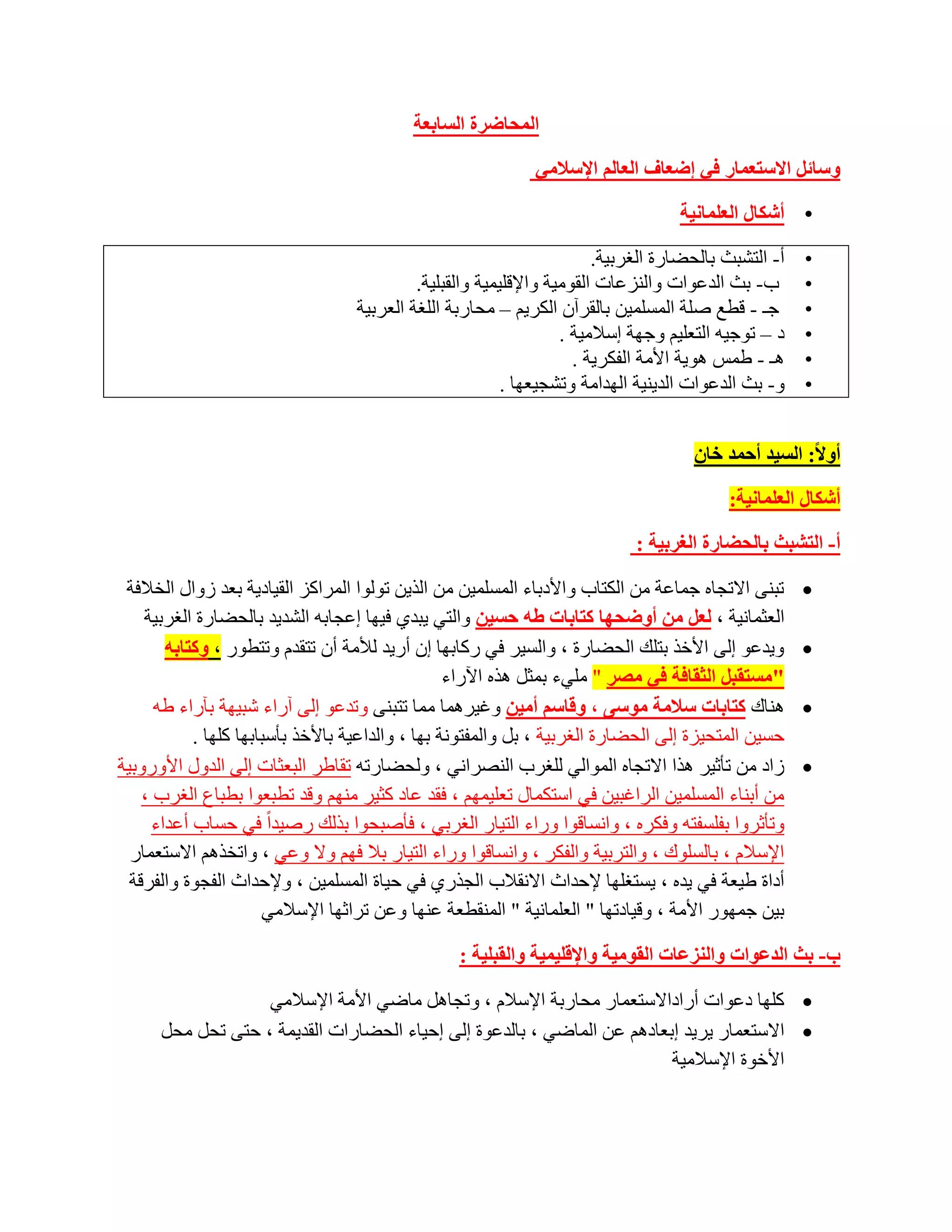 ‫اٌّسبظشح اٌغبثؼخ‬

                                                             ‫ٚعبئً االعزؼّبس فٟ إظؼبف اٌؼبٌُ اإلعالِٟ‬

                                                                                   ‫• أشىبي اٌؼٍّبٔ١خ‬

                                                                        ‫أ- اٌزشجش ثبٌؾؼبسح اٌغشث١خ.‬   ‫•‬
                                            ‫ة- ثش اٌذػٛاد ٚإٌضػبد اٌمِٛ١خ ٚاإللٍ١ّ١خ ٚاٌمجٍ١خ.‬       ‫•‬
                                   ‫عـ - لطغ طٍخ اٌّغٍّ١ٓ ثبٌمشآْ اٌىش٠ُ – ِؾبسثخ اٌٍغخ اٌؼشث١خ‬        ‫•‬
                                                                   ‫د – رٛع١ٗ اٌزؼٍ١ُ ٚعٙخ اعالِ١خ .‬   ‫•‬
                                                                     ‫٘ـ - ؽّظ ٘ٛ٠خ األِخ اٌفىش٠خ .‬    ‫•‬
                                                          ‫ٚ- ثش اٌذػٛاد اٌذ٠ٕ١خ اٌٙذاِخ ٚرشغ١ؼٙب .‬    ‫•‬


                                                                                     ‫أٚال: اٌغ١ذ أزّذ خبْ‬

                                                                                          ‫أشىبي اٌؼٍّبٔ١خ:‬

                                                                            ‫أ- اٌزشجث ثبٌسعبسح اٌغشث١خ :‬

 ‫رجٕٝ االرغبٖ عّبػخ ِٓ اٌىزبة ٚاألدثبء اٌّغٍّ١ٓ ِٓ اٌز٠ٓ رٌٛٛا اٌّشاوض اٌم١بد٠خ ثؼذ صٚاي اٌخالفخ‬      ‫‪‬‬
    ‫اٌؼضّبٔ١خ ، ٌؼً ِٓ أٚظسٙب وزبثبد غٗ زغ١ٓ ٚاٌزٟ ٠جذٞ ف١ٙب اػغبثٗ اٌشذ٠ذ ثبٌؾؼبسح اٌغشث١خ‬
        ‫ٚ٠ذػٛ اٌٝ األخز ثزٍه اٌؾؼبسح ، ٚاٌغ١ش فٟ سوبثٙب اْ أس٠ذ ٌألِخ أْ رزمذَ ٚرزطٛس ، ٚوزبثٗ‬        ‫‪‬‬
                                                   ‫"ِغزمجً اٌثمبفخ فٟ ِصش " ٍِٟء ثّضً ٘زٖ ا٢ساء‬
      ‫ٕ٘بن وزبثبد عالِخ ِٛعٝ ، ٚلبعُ أِ١ٓ ٚغ١شّ٘ب ِّب رزجٕٝ ٚرذػٛ اٌٝ آساء شج١ٙخ ثآساء ؽٗ‬             ‫‪‬‬
            ‫ؽغ١ٓ اٌّزؾ١ضح اٌٝ اٌؾؼبسح اٌغشث١خ ، ثً ٚاٌّفزٛٔخ ثٙب ، ٚاٌذاػ١خ ثبألخز ثؤعجبثٙب وٍٙب .‬
‫صاد ِٓ رؤص١ش ٘زا االرغبٖ اٌّٛاٌٟ ٌٍغشة إٌظشأٟ ، ٌٚؾؼبسرٗ رمبؽش اٌجؼضبد اٌٝ اٌذٚي األٚسٚث١خ‬          ‫‪‬‬
    ‫ِٓ أثٕبء اٌّغٍّ١ٓ اٌشاغج١ٓ فٟ اعزىّبي رؼٍ١ُّٙ ، فمذ ػبد وض١ش ُِٕٙ ٚلذ رطجؼٛا ثطجبع اٌغشة ،‬
      ‫ٚرؤصشٚا ثفٍغفزٗ ٚفىشٖ ، ٚأغبلٛا ٚساء اٌز١بس اٌغشثٟ ، فؤطجؾٛا ثزٌه سط١ذاً فٟ ؽغبة أػذاء‬
  ‫اإلعالَ ، ثبٌغٍٛن ، ٚاٌزشث١خ ٚاٌفىش ، ٚأغبلٛا ٚساء اٌز١بس ثال فُٙ ٚال ٚػٟ ، ٚارخزُ٘ االعزؼّبس‬
  ‫أداح ؽ١ؼخ فٟ ٠ذٖ ، ٠غزغٍٙب إلؽذاس االٔمالة اٌغزسٞ فٟ ؽ١بح اٌّغٍّ١ٓ ، ٚإلؽذاس اٌفغٛح ٚاٌفشلخ‬
                       ‫ث١ٓ عّٙٛس األِخ ، ٚل١بدرٙب " اٌؼٍّبٔ١خ " إٌّمطؼخ ػٕٙب ٚػٓ رشاصٙب اإلعالِٟ‬

                                                  ‫ة- ثث اٌذػٛاد ٚإٌضػبد اٌمِٛ١خ ٚاإللٍ١ّ١خ ٚاٌمجٍ١خ :‬

                   ‫‪ ‬وٍٙب دػٛاد أساداالعزؼّبس ِؾبسثخ اإلعالَ ، ٚرغبً٘ ِبػٟ األِخ اإلعالِٟ‬
      ‫‪ ‬االعزؼّبس ٠ش٠ذ اثؼبدُ٘ ػٓ اٌّبػٟ ، ثبٌذػٛح اٌٝ اؽ١بء اٌؾؼبساد اٌمذ٠ّخ ، ؽزٝ رؾً ِؾً‬
                                                                         ‫األخٛح اإلعالِ١خ‬
 