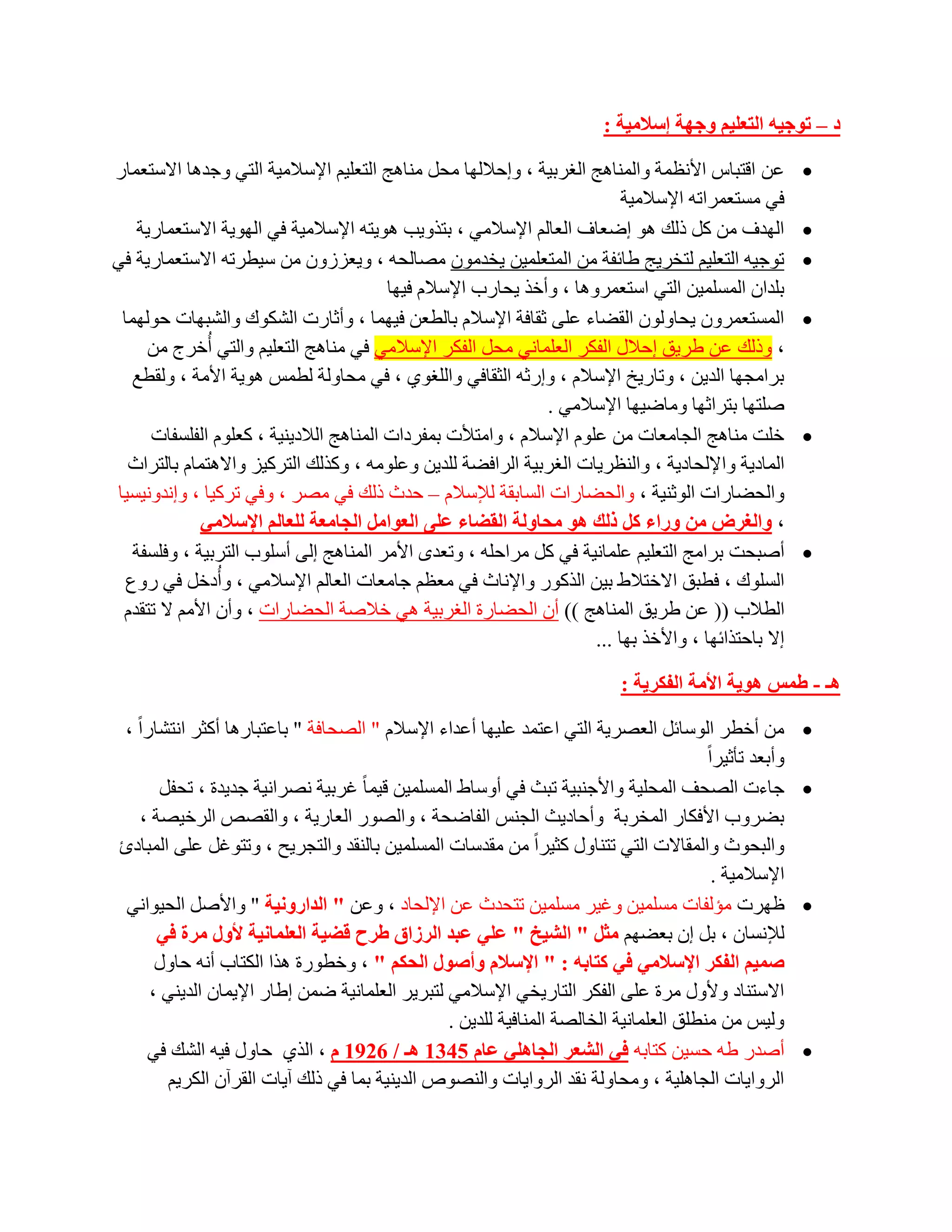 ‫د – رٛخ١ٗ اٌزؼٍ١ُ ٚخٙخ إعالِ١خ :‬

‫ػٓ الزجبط األٔظّخ ٚإٌّب٘ظ اٌغشث١خ ، ٚاؽالٌٙب ِؾً ِٕب٘ظ اٌزؼٍ١ُ اإلعالِ١خ اٌزٟ ٚعذ٘ب االعزؼّبس‬          ‫‪‬‬
                                                                          ‫فٟ ِغزؼّشارٗ اإلعالِ١خ‬
   ‫اٌٙذف ِٓ وً رٌه ٘ٛ اػؼبف اٌؼبٌُ اإلعالِٟ ، ثززٚ٠ت ٘ٛ٠زٗ اإلعالِ١خ فٟ اٌٙٛ٠خ االعزؼّبس٠خ‬              ‫‪‬‬
‫رٛع١ٗ اٌزؼٍ١ُ ٌزخش٠ظ ؽبئفخ ِٓ اٌّزؼٍّ١ٓ ٠خذِْٛ ِظبٌؾٗ ، ٚ٠ؼضصْٚ ِٓ ع١طشرٗ االعزؼّبس٠خ فٟ‬                ‫‪‬‬
                                        ‫ثٍذاْ اٌّغٍّ١ٓ اٌزٟ اعزؼّشٚ٘ب ، ٚأخز ٠ؾبسة اإلعالَ ف١ٙب‬
 ‫اٌّغزؼّشْٚ ٠ؾبٌْٚٛ اٌمؼبء ػٍٝ صمبفخ اإلعالَ ثبٌطؼٓ ف١ّٙب ، ٚأصبسد اٌشىٛن ٚاٌشجٙبد ؽٌّٛٙب‬               ‫‪‬‬
     ‫، ٚرٌه ػٓ ؽش٠ك اؽالي اٌفىش اٌؼٍّبٟٔ ِؾً اٌفىش اإلعالِٟ فٟ ِٕب٘ظ اٌزؼٍ١ُ ٚاٌزٟ أُخشط ِٓ‬
   ‫ثشاِغٙب اٌذ٠ٓ ، ٚربس٠خ اإلعالَ ، ٚاسصٗ اٌضمبفٟ ٚاٌٍغٛٞ ، فٟ ِؾبٌٚخ ٌطّظ ٘ٛ٠خ األِخ ، ٌٚمطغ‬
                                                              ‫طٍزٙب ثزشاصٙب ِٚبػ١ٙب اإلعالِٟ .‬
     ‫خٍذ ِٕب٘ظ اٌغبِؼبد ِٓ ػٍَٛ اإلعالَ ، ٚاِزألد ثّفشداد إٌّب٘ظ اٌالد٠ٕ١خ ، وؼٍَٛ اٌفٍغفبد‬            ‫‪‬‬
  ‫اٌّبد٠خ ٚاإلٌؾبد٠خ ، ٚإٌظش٠بد اٌغشث١خ اٌشافؼخ ٌٍذ٠ٓ ٚػٍِٛٗ ، ٚوزٌه اٌزشو١ض ٚاال٘زّبَ ثبٌزشاس‬
‫ٚاٌؾؼبساد اٌٛصٕ١خ ، ٚاٌؾؼبساد اٌغبثمخ ٌإلعالَ – ؽذس رٌه فٟ ِظش ، ٚفٟ رشو١ب ، ٚأذٚٔ١غ١ب‬
             ‫، ٚاٌغشض ِٓ ٚساء وً رٌه ٘ٛ ِسبٌٚخ اٌمعبء ػٍٝ اٌؼٛاًِ اٌدبِؼخ ٌٍؼبٌُ اإلعالِٟ‬
   ‫أطجؾذ ثشاِظ اٌزؼٍ١ُ ػٍّبٔ١خ فٟ وً ِشاؽٍٗ ، ٚرؼذٜ األِش إٌّب٘ظ اٌٝ أعٍٛة اٌزشث١خ ، ٚفٍغفخ‬            ‫‪‬‬
  ‫اٌغٍٛن ، فطجك االخزالؽ ث١ٓ اٌزوٛس ٚاإلٔبس فٟ ِؼظُ عبِؼبد اٌؼبٌُ اإلعالِٟ ، ٚأُدخً فٟ سٚع‬
 ‫اٌطالة (( ػٓ ؽش٠ك إٌّب٘ظ )) أْ اٌؾؼبسح اٌغشث١خ ٟ٘ خالطخ اٌؾؼبساد ، ٚأْ األُِ ال رزمذَ‬
                                                                     ‫اال ثبؽززائٙب ، ٚاألخز ثٙب ...‬

                                                                            ‫٘ـ - غّظ ٘ٛ٠خ األِخ اٌفىش٠خ :‬

 ‫ِٓ أخطش اٌٛعبئً اٌؼظش٠خ اٌزٟ اػزّذ ػٍ١ٙب أػذاء اإلعالَ " اٌظؾبفخ " ثبػزجبس٘ب أوضش أزشبساً ،‬           ‫‪‬‬
                                                                                        ‫ٚأثؼذ رؤص١شاً‬
        ‫عبءد اٌظؾف اٌّؾٍ١خ ٚاألعٕج١خ رجش فٟ أٚعبؽ اٌّغٍّ١ٓ ل١ّب ً غشث١خ ٔظشأ١خ عذ٠ذح ، رؾفً‬            ‫‪‬‬
    ‫ثؼشٚة األفىبس اٌّخشثخ ٚأؽبد٠ش اٌغٕظ اٌفبػؾخ ، ٚاٌظٛس اٌؼبس٠خ ، ٚاٌمظض اٌشخ١ظخ ،‬
 ‫ٚاٌجؾٛس ٚاٌّمبالد اٌزٟ رزٕبٚي وض١شاً ِٓ ِمذعبد اٌّغٍّ١ٓ ثبٌٕمذ ٚاٌزغش٠ؼ ، ٚرزٛغً ػٍٝ اٌّجبدة‬
                                                                                          ‫اإلعالِ١خ .‬
  ‫ظٙشد ِئٌفبد ِغٍّ١ٓ ٚغ١ش ِغٍّ١ٓ رزؾذس ػٓ اإلٌؾبد ، ٚػٓ " اٌذاسٚٔ١خ " ٚاألطً اٌؾ١ٛأٟ‬                   ‫‪‬‬
       ‫ٌإلٔغبْ ، ثً اْ ثؼؼُٙ ِثً " اٌش١خ " ػٍٟ ػجذ اٌشصاق غشذ لع١خ اٌؼٍّبٔ١خ ألٚي ِشح فٟ‬
       ‫صّ١ُ اٌفىش اإلعالِٟ فٟ وزبثٗ : " اإلعالَ ٚأصٛي اٌسىُ " ، ٚخطٛسح ٘زا اٌىزبة أٔٗ ؽبٚي‬
      ‫االعزٕبد ٚألٚي ِشح ػٍٝ اٌفىش اٌزبس٠خٟ اإلعالِٟ ٌزجش٠ش اٌؼٍّبٔ١خ ػّٓ اؽبس اإل٠ّبْ اٌذ٠ٕٟ ،‬
                                                 ‫ٌٚ١ظ ِٓ ِٕطٍك اٌؼٍّبٔ١خ اٌخبٌظخ إٌّبف١خ ٌٍذ٠ٓ .‬
     ‫أطذس ؽٗ ؽغ١ٓ وزبثٗ فٟ اٌشؼش اٌدبٍٟ٘ ػبَ 5431 ٘ـ / 6291 َ ، اٌزٞ ؽبٚي ف١ٗ اٌشه فٟ‬                   ‫‪‬‬
         ‫اٌشٚا٠بد اٌغبٍ٘١خ ، ِٚؾبٌٚخ ٔمذ اٌشٚا٠بد ٚإٌظٛص اٌذ٠ٕ١خ ثّب فٟ رٌه آ٠بد اٌمشآْ اٌىش٠ُ‬
 