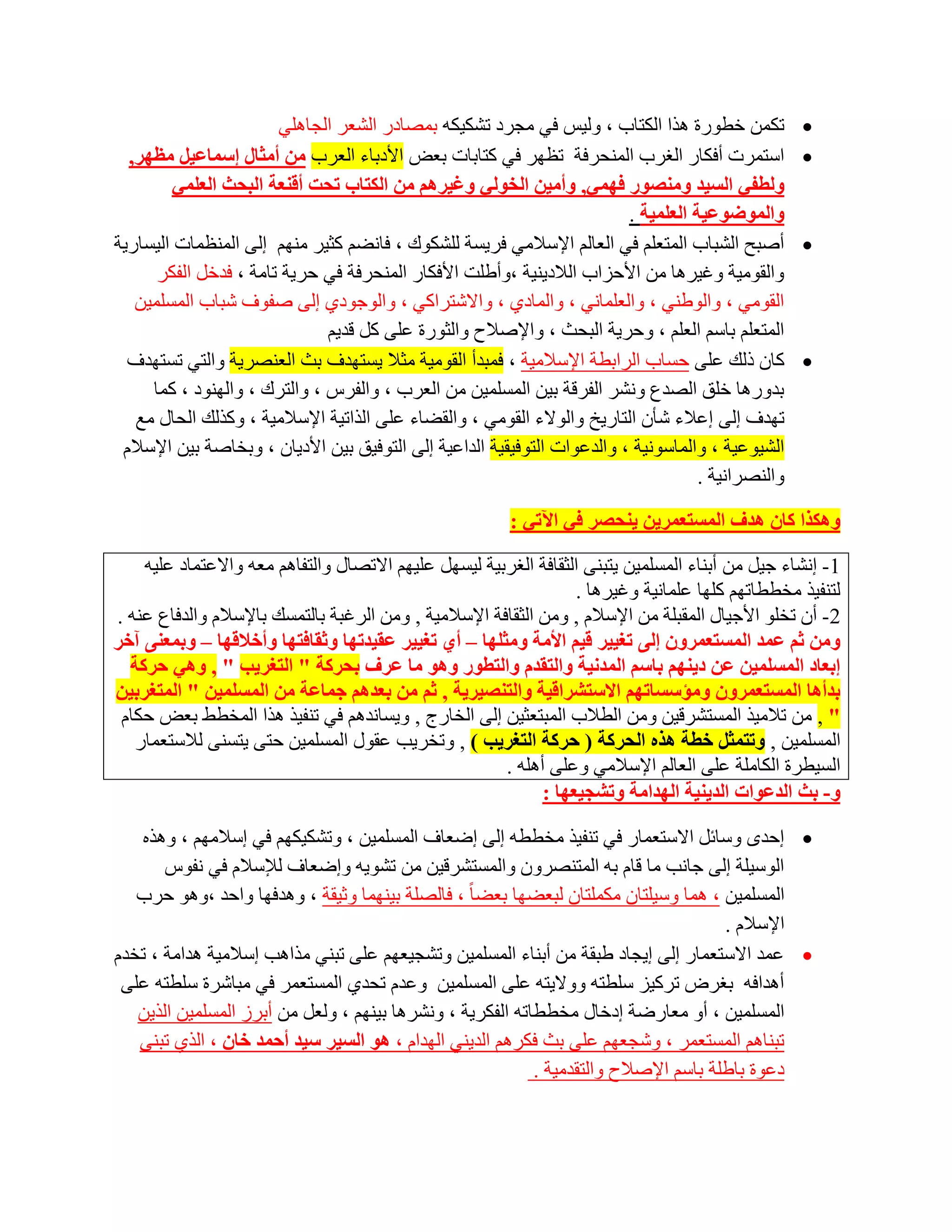 ‫رىّٓ خطٛسح ٘زا اٌىزبة ، ٌٚ١ظ فٟ ِغشد رشى١ىٗ ثّظبدس اٌشؼش اٌغبٍٟ٘‬             ‫‪‬‬
  ‫اعزّشد أفىبس اٌغشة إٌّؾشفخ رظٙش فٟ وزبثبد ثؼغ األدثبء اٌؼشة ِٓ أِثبي إعّبػ١ً ِظٙش,‬               ‫‪‬‬
         ‫ٌٚطفٟ اٌغ١ذ ِٕٚصٛس فّٟٙ, ٚأِ١ٓ اٌخٌٟٛ ٚغ١شُ٘ ِٓ اٌىزبة رسذ ألٕؼخ اٌجسث اٌؼٍّٟ‬
                                                                          ‫ٚاٌّٛظٛػ١خ اٌؼٍّ١خ .‬
‫أطجؼ اٌشجبة اٌّزؼٍُ فٟ اٌؼبٌُ اإلعالِٟ فش٠غخ ٌٍشىٛن ، فبٔؼُ وض١ش ُِٕٙ اٌٝ إٌّظّبد اٌ١غبس٠خ‬         ‫‪‬‬
      ‫ٚاٌمِٛ١خ ٚغ١ش٘ب ِٓ األؽضاة اٌالد٠ٕ١خ ،ٚأؽٍذ األفىبس إٌّؾشفخ فٟ ؽش٠خ ربِخ ، فذخً اٌفىش‬
   ‫اٌمِٟٛ ، ٚاٌٛؽٕٟ ، ٚاٌؼٍّبٟٔ ، ٚاٌّبدٞ ، ٚاالشزشاوٟ ، ٚاٌٛعٛدٞ اٌٝ طفٛف شجبة اٌّغٍّ١ٓ‬
                              ‫اٌّزؼٍُ ثبعُ اٌؼٍُ ، ٚؽش٠خ اٌجؾش ، ٚاإلطالػ ٚاٌضٛسح ػٍٝ وً لذ٠ُ‬
  ‫وبْ رٌه ػٍٝ ؽغبة اٌشاثطخ اإلعالِ١خ ، فّجذأ اٌمِٛ١خ ِضال ٠غزٙذف ثش اٌؼٕظش٠خ ٚاٌزٟ رغزٙذف‬           ‫‪‬‬
     ‫ثذٚس٘ب خٍك اٌظذع ٚٔشش اٌفشلخ ث١ٓ اٌّغٍّ١ٓ ِٓ اٌؼشة ، ٚاٌفشط ، ٚاٌزشن ، ٚإٌٙٛد ، وّب‬
   ‫رٙذف اٌٝ اػالء شؤْ اٌزبس٠خ ٚاٌٛالء اٌمِٟٛ ، ٚاٌمؼبء ػٍٝ اٌزار١خ اإلعالِ١خ ، ٚوزٌه اٌؾبي ِغ‬
 ‫اٌش١ٛػ١خ ، ٚاٌّبعٛٔ١خ ، ٚاٌذػٛاد اٌزٛف١م١خ اٌذاػ١خ اٌٝ اٌزٛف١ك ث١ٓ األد٠بْ ، ٚثخبطخ ث١ٓ اإلعالَ‬
                                                                                     ‫ٚإٌظشأ١خ .‬

                                                         ‫ٚ٘ىزا وبْ ٘ذف اٌّغزؼّش٠ٓ ٠ٕسصش فٟ ا٢رٟ :‬

    ‫1- أشبء ع١ً ِٓ أثٕبء اٌّغٍّ١ٓ ٠زجٕٝ اٌضمبفخ اٌغشث١خ ٌ١غًٙ ػٍ١ُٙ االرظبي ٚاٌزفبُ٘ ِؼٗ ٚاالػزّبد ػٍ١ٗ‬
                                                                   ‫ٌزٕف١ز ِخططبرُٙ وٍٙب ػٍّبٔ١خ ٚغ١ش٘ب .‬
‫2- أْ رخٍٛ األع١بي اٌّمجٍخ ِٓ اإلعالَ , ِٚٓ اٌضمبفخ اإلعالِ١خ , ِٚٓ اٌشغجخ ثبٌزّغه ثبإلعالَ ٚاٌذفبع ػٕٗ .‬
‫ِٚٓ ثُ ػّذ اٌّغزؼّشْٚ إٌٝ رغ١١ش ل١ُ األِخ ِٚثٍٙب – أٞ رغ١١ش ػم١ذرٙب ٚثمبفزٙب ٚأخاللٙب – ٚثّؼٕٝ آخش‬
  ‫إثؼبد اٌّغٍّ١ٓ ػٓ د٠ُٕٙ ثبعُ اٌّذٔ١خ ٚاٌزمذَ ٚاٌزطٛس ٚ٘ٛ ِب ػشف ثسشوخ " اٌزغش٠ت " , ٟٚ٘ زشوخ‬
‫ثذأ٘ب اٌّغزؼّشْٚ ِٚؤعغبرُٙ االعزششال١خ ٚاٌزٕص١ش٠خ , ثُ ِٓ ثؼذُ٘ خّبػخ ِٓ اٌّغٍّ١ٓ " اٌّزغشث١ٓ‬
 ‫" , ِٓ رالِ١ز اٌّغزششل١ٓ ِٚٓ اٌطالة اٌّجزؼض١ٓ اٌٝ اٌخبسط , ٚ٠غبٔذُ٘ فٟ رٕف١ز ٘زا اٌّخطؾ ثؼغ ؽىبَ‬
   ‫اٌّغٍّ١ٓ , ٚرزّثً خطخ ٘زٖ اٌسشوخ ( زشوخ اٌزغش٠ت ) , ٚرخش٠ت ػمٛي اٌّغٍّ١ٓ ؽزٝ ٠زغٕٝ ٌالعزؼّبس‬
                                                        ‫اٌغ١طشح اٌىبٍِخ ػٍٝ اٌؼبٌُ اإلعالِٟ ٚػٍٝ أٍ٘ٗ .‬
                                                              ‫ٚ- ثث اٌذػٛاد اٌذ٠ٕ١خ اٌٙذاِخ ٚرشد١ؼٙب :‬

   ‫‪ ‬اؽذٜ ٚعبئً االعزؼّبس فٟ رٕف١ز ِخططٗ اٌٝ اػؼبف اٌّغٍّ١ٓ ، ٚرشى١ىُٙ فٟ اعالُِٙ ، ٚ٘زٖ‬
       ‫اٌٛع١ٍخ اٌٝ عبٔت ِب لبَ ثٗ اٌّزٕظشْٚ ٚاٌّغزششل١ٓ ِٓ رشٛ٠ٗ ٚاػؼبف ٌإلعالَ فٟ ٔفٛط‬
   ‫اٌّغٍّ١ٓ ، ّ٘ب ٚع١ٍزبْ ِىٍّزبْ ٌجؼؼٙب ثؼؼب ً ، فبٌظٍخ ث١ّٕٙب ٚص١مخ ، ٚ٘ذفٙب ٚاؽذ ،ٚ٘ٛ ؽشة‬
                                                                                      ‫اإلعالَ .‬
‫‪ ‬ػّذ االعزؼّبس اٌٝ ا٠غبد ؽجمخ ِٓ أثٕبء اٌّغٍّ١ٓ ٚرشغ١ؼُٙ ػٍٝ رجٕٟ ِزا٘ت اعالِ١خ ٘ذاِخ ، رخذَ‬
 ‫أ٘ذافٗ ثغشع رشو١ض عٍطزٗ ٚٚال٠زٗ ػٍٝ اٌّغٍّ١ٓ ٚػذَ رؾذٞ اٌّغزؼّش فٟ ِجبششح عٍطزٗ ػٍٝ‬
   ‫اٌّغٍّ١ٓ ، أٚ ِؼبسػخ ادخبي ِخططبرٗ اٌفىش٠خ ، ٚٔشش٘ب ث١ُٕٙ ، ٌٚؼً ِٓ أثشص اٌّغٍّ١ٓ اٌز٠ٓ‬
   ‫رجٕبُ٘ اٌّغزؼّش ، ٚشغؼُٙ ػٍٝ ثش فىشُ٘ اٌذ٠ٕٟ اٌٙذاَ ، ٘ٛ اٌغ١ش ع١ذ أزّذ خبْ ، اٌزٞ رجٕٝ‬
                                                           ‫دػٛح ثبؽٍخ ثبعُ اإلطالػ ٚاٌزمذِ١خ .‬
 