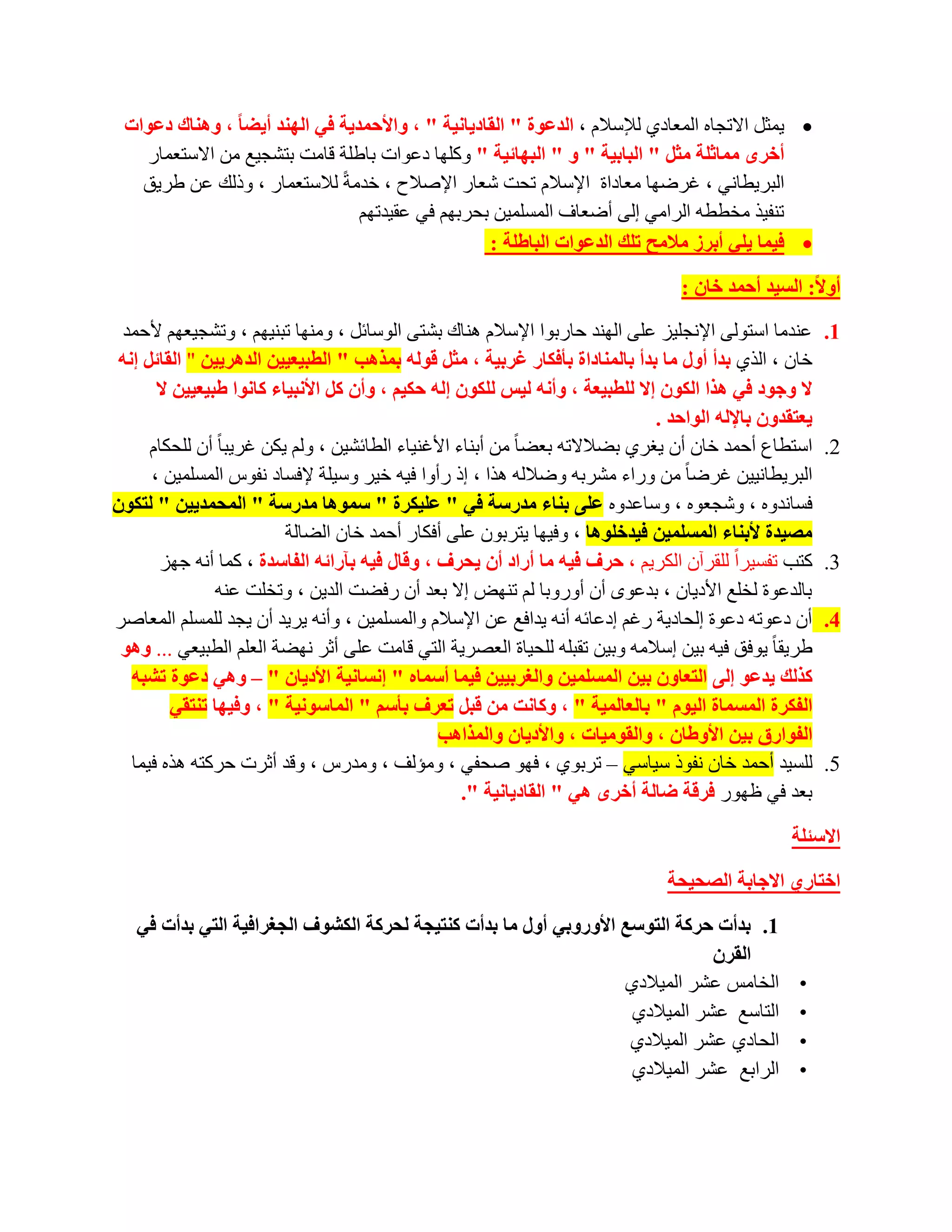 ‫‪ّ٠ ‬ضً االرغبٖ اٌّؼبدٞ ٌإلعالَ ، اٌذػٛح " اٌمبد٠بٔ١خ " ، ٚاألزّذ٠خ فٟ إٌٙذ أ٠عب ، ٕٚ٘بن دػٛاد‬
   ‫أخشٜ ِّبثٍخ ِثً " اٌجبث١خ " ٚ " اٌجٙبئ١خ " ٚوٍٙب دػٛاد ثبؽٍخ لبِذ ثزشغ١غ ِٓ االعزؼّبس‬
   ‫اٌجش٠طبٟٔ ، غشػٙب ِؼبداح اإلعالَ رؾذ شؼبس اإلطالػ ، خذِخً ٌالعزؼّبس ، ٚرٌه ػٓ ؽش٠ك‬
                                ‫رٕف١ز ِخططٗ اٌشاِٟ اٌٝ أػؼبف اٌّغٍّ١ٓ ثؾشثُٙ فٟ ػم١ذرُٙ‬
                                                  ‫‪ ‬ف١ّب ٠ٍٟ أثشص ِالِر رٍه اٌذػٛاد اٌجبغٍخ :‬

                                                                                   ‫أٚال: اٌغ١ذ أزّذ خبْ :‬

 ‫ػٕذِب اعزٌٛٝ اإلٔغٍ١ض ػٍٝ إٌٙذ ؽبسثٛا اإلعالَ ٕ٘بن ثشزٝ اٌٛعبئً ، ِٕٚٙب رجٕ١ُٙ ، ٚرشغ١ؼُٙ ألؽّذ‬         ‫1.‬
 ‫خبْ ، اٌزٞ ثذأ أٚي ِب ثذأ ثبٌّٕبداح ثؤفىبس غشث١خ ، ِثً لٌٛٗ ثّز٘ت " اٌطج١ؼ١١ٓ اٌذ٘ش٠١ٓ " اٌمبئً إٔٗ‬
       ‫ال ٚخٛد فٟ ٘زا اٌىْٛ إال ٌٍطج١ؼخ ، ٚأٔٗ ٌ١ظ ٌٍىْٛ إٌٗ زى١ُ ، ٚأْ وً األٔج١بء وبٔٛا غج١ؼ١١ٓ ال‬
                                                                                ‫٠ؼزمذْٚ ثبإلٌٗ اٌٛازذ .‬
      ‫اعزطبع أؽّذ خبْ أْ ٠غشٞ ثؼالالرٗ ثؼؼب ً ِٓ أثٕبء األغٕ١بء اٌطبئش١ٓ ، ٌُٚ ٠ىٓ غش٠جب ً أْ ٌٍؾىبَ‬      ‫2.‬
      ‫اٌجش٠طبٔ١١ٓ غشػب ً ِٓ ٚساء ِششثٗ ٚػالٌٗ ٘زا ، ار سأٚا ف١ٗ خ١ش ٚع١ٍخ إلفغبد ٔفٛط اٌّغٍّ١ٓ ،‬
‫فغبٔذٖٚ ، ٚشغؼٖٛ ، ٚعبػذٖٚ ػٍٝ ثٕبء ِذسعخ فٟ " ػٍ١ىشح " عّٛ٘ب ِذسعخ " اٌّسّذ٠١ٓ " ٌزىْٛ‬
                           ‫ِص١ذح ألثٕبء اٌّغٍّ١ٓ ف١ذخٍٛ٘ب ، ٚف١ٙب ٠زشثْٛ ػٍٝ أفىبس أؽّذ خبْ اٌؼبٌخ‬
        ‫وزت رفغ١شاً ٌٍمشآْ اٌىش٠ُ ، زشف ف١ٗ ِب أساد أْ ٠سشف ، ٚلبي ف١ٗ ثآسائٗ اٌفبعذح ، وّب أٔٗ عٙض‬       ‫3.‬
                ‫ثبٌذػٛح ٌخٍغ األد٠بْ ، ثذػٜٛ أْ أٚسٚثب ٌُ رٕٙغ اال ثؼذ أْ سفؼذ اٌذ٠ٓ ، ٚرخٍذ ػٕٗ‬
‫أْ دػٛرٗ دػٛح اٌؾبد٠خ سغُ ادػبئٗ أٔٗ ٠ذافغ ػٓ اإلعالَ ٚاٌّغٍّ١ٓ ، ٚأٔٗ ٠ش٠ذ أْ ٠غذ ٌٍّغٍُ اٌّؼبطش‬         ‫4.‬
 ‫ؽش٠مب ً ٠ٛفك ف١ٗ ث١ٓ اعالِٗ ٚث١ٓ رمجٍٗ ٌٍؾ١بح اٌؼظش٠خ اٌزٟ لبِذ ػٍٝ أصش ٔٙؼخ اٌؼٍُ اٌطج١ؼٟ ... ٚ٘ٛ‬
   ‫وزٌه ٠ذػٛ إٌٝ اٌزؼبْٚ ث١ٓ اٌّغٍّ١ٓ ٚاٌغشث١١ٓ ف١ّب أعّبٖ " إٔغبٔ١خ األد٠بْ " – ٟٚ٘ دػٛح رشجٗ‬
          ‫اٌفىشح اٌّغّبح اٌ١َٛ " ثبٌؼبٌّ١خ " ، ٚوبٔذ ِٓ لجً رؼشف ثؤعُ " اٌّبعٛٔ١خ " ، ٚف١ٙب رٕزمٟ‬
                                                 ‫اٌفٛاسق ث١ٓ األٚغبْ ، ٚاٌمِٛ١بد ، ٚاألد٠بْ ٚاٌّزا٘ت‬
   ‫ٌٍغ١ذ أؽّذ خبْ ٔفٛر ع١بعٟ – رشثٛٞ ، فٙٛ طؾفٟ ، ِٚئٌف ، ِٚذسط ، ٚلذ أصشد ؽشوزٗ ٘زٖ ف١ّب‬                 ‫5.‬
                                                     ‫ثؼذ فٟ ظٙٛس فشلخ ظبٌخ أخشٜ ٟ٘ " اٌمبد٠بٔ١خ ".‬

                                                                                                   ‫االعئٍخ‬

                                                                                 ‫اخزبسٞ االخبثخ اٌصس١سخ‬

   ‫1. ثذأد زشوخ اٌزٛعغ األٚسٚثٟ أٚي ِب ثذأد وٕز١دخ ٌسشوخ اٌىشٛف اٌدغشاف١خ اٌزٟ ثذأد فٟ‬
                                                                               ‫اٌمشْ‬
                                                                   ‫اٌخبِظ ػشش اٌّ١الدٞ‬               ‫•‬
                                                                    ‫اٌزبعغ ػشش اٌّ١الدٞ‬              ‫•‬
                                                                    ‫اٌؾبدٞ ػشش اٌّ١الدٞ‬              ‫•‬
                                                                    ‫اٌشاثغ ػشش اٌّ١الدٞ‬              ‫•‬
 