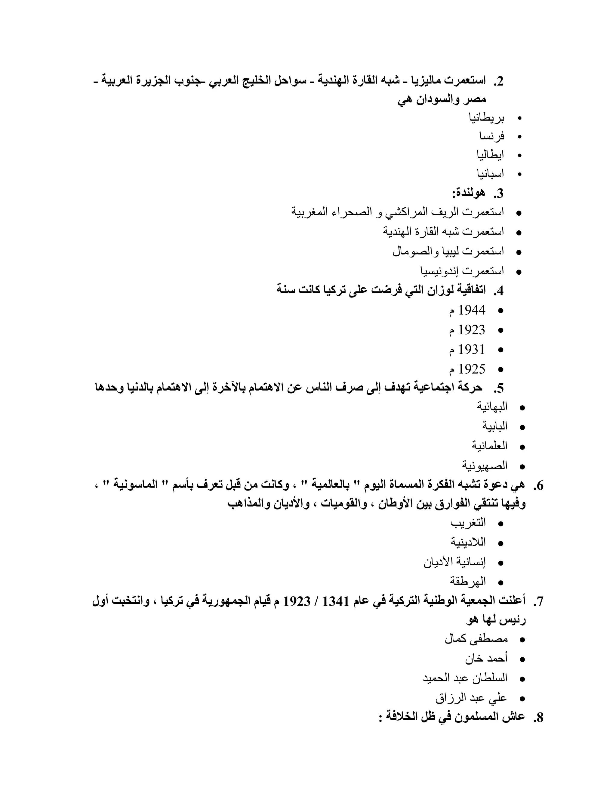 ‫2. اعزؼّشد ِبٌ١ض٠ب - شجٗ اٌمبسح إٌٙذ٠خ - عٛازً اٌخٍ١ح اٌؼشثٟ -خٕٛة اٌدض٠شح اٌؼشث١خ -‬
                                                                  ‫ِصش ٚاٌغٛداْ ٟ٘‬
                                                                                    ‫• ثش٠طبٔ١ب‬
                                                                                       ‫• فشٔغب‬
                                                                                      ‫• ا٠طبٌ١ب‬
                                                                                      ‫• اعجبٔ١ب‬
                                                                                ‫3. ٌٕ٘ٛذح:‬
                                            ‫‪ ‬اعزؼّشد اٌش٠ف اٌّشاوشٟ ٚ اٌظؾشاء اٌّغشث١خ‬
                                                               ‫‪ ‬اعزؼّشد شجٗ اٌمبسح إٌٙذ٠خ‬
                                                                 ‫‪ ‬اعزؼّشد ٌ١ج١ب ٚاٌظِٛبي‬
                                                                        ‫‪ ‬اعزؼّشد أذٚٔ١غ١ب‬
                                        ‫4. ارفبل١خ ٌٛصاْ اٌزٟ فشظذ ػٍٝ رشو١ب وبٔذ عٕخ‬
                                                                                ‫‪َ 1444 ‬‬
                                                                                ‫‪َ 1423 ‬‬
                                                                                ‫‪َ 1431 ‬‬
                                                                                ‫‪َ 1425 ‬‬
‫5. زشوخ اخزّبػ١خ رٙذف إٌٝ صشف إٌبط ػٓ اال٘زّبَ ثب٢خشح إٌٝ اال٘زّبَ ثبٌذٔ١ب ٚزذ٘ب‬
                                                                                       ‫‪ ‬اٌجٙبئ١خ‬
                                                                                        ‫‪ ‬اٌجبث١خ‬
                                                                                     ‫‪ ‬اٌؼٍّبٔ١خ‬
                                                                                   ‫‪ ‬اٌظٙ١ٛٔ١خ‬
‫6. ٟ٘ دػٛح رشجٗ اٌفىشح اٌّغّبح اٌ١َٛ " ثبٌؼبٌّ١خ " ، ٚوبٔذ ِٓ لجً رؼشف ثؤعُ " اٌّبعٛٔ١خ " ،‬
                              ‫ٚف١ٙب رٕزمٟ اٌفٛاسق ث١ٓ األٚغبْ ، ٚاٌمِٛ١بد ، ٚاألد٠بْ ٚاٌّزا٘ت‬
                                                                                ‫‪ ‬اٌزغش٠ت‬
                                                                                ‫‪ ‬اٌالد٠ٕ١خ‬
                                                                         ‫‪ ‬أغبٔ١خ األد٠بْ‬
                                                                                ‫‪ ‬اٌٙشؽمخ‬
‫7. أػٍٕذ اٌدّؼ١خ اٌٛغٕ١خ اٌزشو١خ فٟ ػبَ 1431 / 3291 َ ل١بَ اٌدّٙٛس٠خ فٟ رشو١ب ، ٚأزخجذ أٚي‬
                                                                                    ‫سئ١ظ ٌٙب ٘ٛ‬
                                                                              ‫‪ِ ‬ظطفٝ وّبي‬
                                                                                    ‫‪ ‬أؽّذ خبْ‬
                                                                         ‫‪ ‬اٌغٍطبْ ػجذ اٌؾّ١ذ‬
                                                                            ‫‪ ‬ػٍٟ ػجذ اٌشصاق‬
                                                              ‫8. ػبػ اٌّغٍّْٛ فٟ ظً اٌخالفخ :‬
 