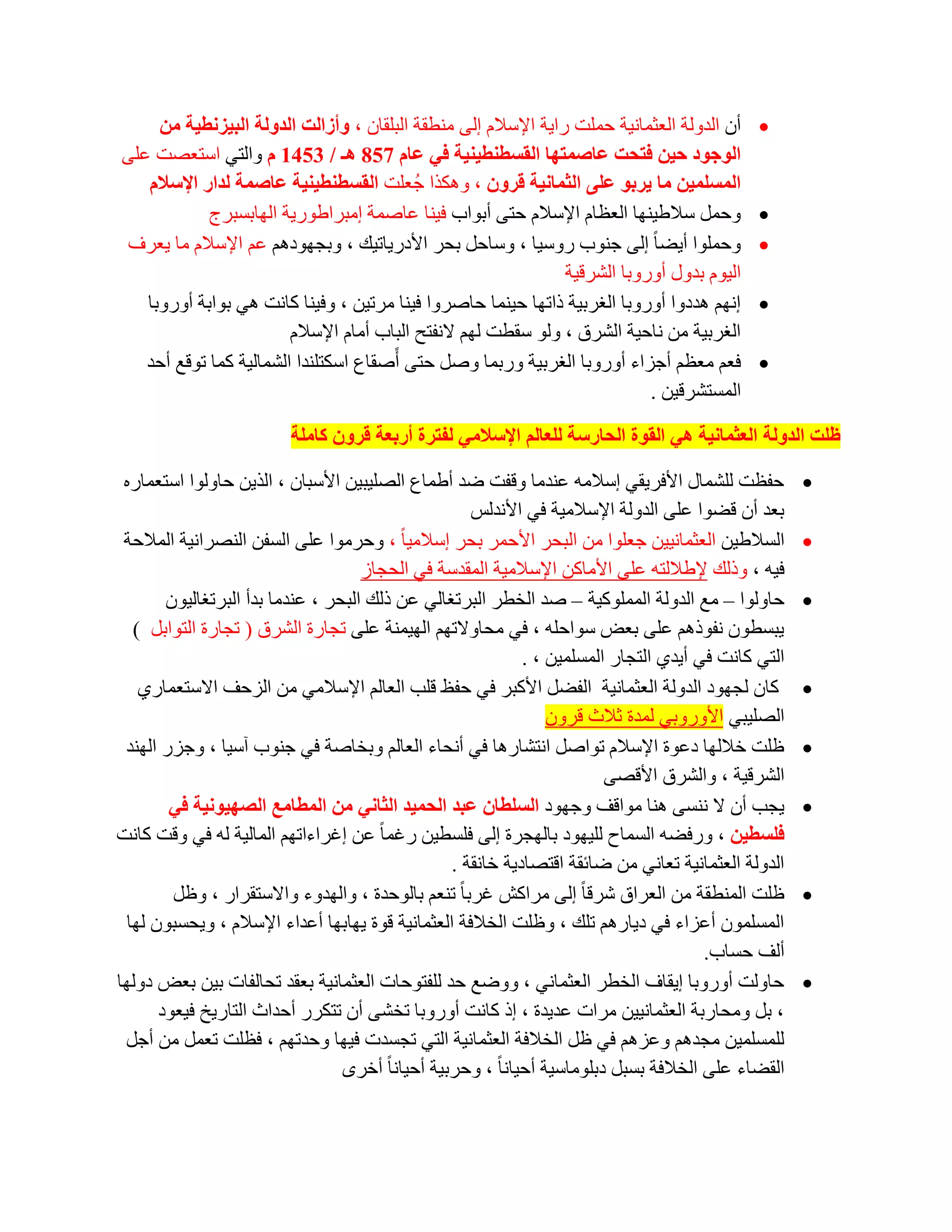 ‫أْ اٌذٌٚخ اٌؼضّبٔ١خ ؽٍّذ سا٠خ اإلعالَ اٌٝ ِٕطمخ اٌجٍمبْ ، ٚأصاٌذ اٌذٌٚخ اٌج١ضٔط١خ ِٓ‬       ‫‪‬‬
‫اٌٛخٛد ز١ٓ فزسذ ػبصّزٙب اٌمغطٕط١ٕ١خ فٟ ػبَ 758 ٘ـ / 3541 َ ٚاٌزٟ اعزؼظذ ػٍٝ‬
   ‫اٌّغٍّ١ٓ ِب ٠شثٛ ػٍٝ اٌثّبٔ١خ لشْٚ ، ٚ٘ىزا عُؼٍذ اٌمغطٕط١ٕ١خ ػبصّخ ٌذاس اإلعالَ‬
            ‫ٚؽًّ عالؽ١ٕٙب اٌؼظبَ اإلعالَ ؽزٝ أثٛاة ف١ٕب ػبطّخ اِجشاؽٛس٠خ اٌٙبثغجشط‬              ‫‪‬‬
‫ٚؽٍّٛا أ٠ؼب ً اٌٝ عٕٛة سٚع١ب ، ٚعبؽً ثؾش األدس٠بر١ه ، ٚثغٙٛدُ٘ ػُ اإلعالَ ِب ٠ؼشف‬               ‫‪‬‬
                                                                ‫اٌ١َٛ ثذٚي أٚسٚثب اٌششل١خ‬
   ‫أُٙ ٘ذدٚا أٚسٚثب اٌغشث١خ رارٙب ؽ١ّٕب ؽبطشٚا ف١ٕب ِشر١ٓ ، ٚف١ٕب وبٔذ ٟ٘ ثٛاثخ أٚسٚثب‬         ‫‪‬‬
                        ‫اٌغشث١خ ِٓ ٔبؽ١خ اٌششق ، ٌٚٛ عمطذ ٌُٙ الٔفزؼ اٌجبة أِبَ اإلعالَ‬
   ‫فؼُ ِؼظُ أعضاء أٚسٚثب اٌغشث١خ ٚسثّب ٚطً ؽزٝ أًطمبع اعىزٍٕذا اٌشّبٌ١خ وّب رٛلغ أؽذ‬            ‫‪‬‬
                                                                            ‫اٌّغزششل١ٓ .‬

                          ‫ظٍذ اٌذٌٚخ اٌؼثّبٔ١خ ٟ٘ اٌمٛح اٌسبسعخ ٌٍؼبٌُ اإلعالِٟ ٌفزشح أسثؼخ لشْٚ وبٍِخ‬

 ‫ؽفظذ ٌٍشّبي األفش٠مٟ اعالِٗ ػٕذِب ٚلفذ ػذ أؽّبع اٌظٍ١ج١ٓ األعجبْ ، اٌز٠ٓ ؽبٌٚٛا اعزؼّبسٖ‬              ‫‪‬‬
                                                      ‫ثؼذ أْ لؼٛا ػٍٝ اٌذٌٚخ اإلعالِ١خ فٟ األٔذٌظ‬
 ‫اٌغالؽ١ٓ اٌؼضّبٔ١١ٓ عؼٍٛا ِٓ اٌجؾش األؽّش ثؾش اعالِ١ب ً ، ٚؽشِٛا ػٍٝ اٌغفٓ إٌظشأ١خ اٌّالؽخ‬          ‫‪‬‬
                                     ‫ف١ٗ ، ٚرٌه إلؽالٌزٗ ػٍٝ األِبوٓ اإلعالِ١خ اٌّمذعخ فٟ اٌؾغبص‬
        ‫ؽبٌٚٛا – ِغ اٌذٌٚخ اٌٍّّٛو١خ – طذ اٌخطش اٌجشرغبٌٟ ػٓ رٌه اٌجؾش ، ػٕذِب ثذأ اٌجشرغبٌ١ْٛ‬         ‫‪‬‬
   ‫٠جغطْٛ ٔفٛرُ٘ ػٍٝ ثؼغ عٛاؽٍٗ ، فٟ ِؾبٚالرُٙ اٌٙ١ّٕخ ػٍٝ رغبسح اٌششق ( رغبسح اٌزٛاثً )‬
                                                               ‫اٌزٟ وبٔذ فٟ أ٠ذٞ اٌزغبس اٌّغٍّ١ٓ ، .‬
    ‫وبْ ٌغٙٛد اٌذٌٚخ اٌؼضّبٔ١خ اٌفؼً األوجش فٟ ؽفع لٍت اٌؼبٌُ اإلعالِٟ ِٓ اٌضؽف االعزؼّبسٞ‬             ‫‪‬‬
                                                                   ‫اٌظٍ١جٟ األٚسٚثٟ ٌّذح صالس لشْٚ‬
 ‫ظٍذ خالٌٙب دػٛح اإلعالَ رٛاطً أزشبس٘ب فٟ أٔؾبء اٌؼبٌُ ٚثخبطخ فٟ عٕٛة آع١ب ، ٚعضس إٌٙذ‬               ‫‪‬‬
                                                                           ‫اٌششل١خ ، ٚاٌششق األلظٝ‬
        ‫٠غت أْ ال ٕٔغٝ ٕ٘ب ِٛالف ٚعٙٛد اٌغٍطبْ ػجذ اٌسّ١ذ اٌثبٟٔ ِٓ اٌّطبِغ اٌصٙ١ٛٔ١خ فٟ‬               ‫‪‬‬
‫فٍغط١ٓ ، ٚسفؼٗ اٌغّبػ ٌٍ١ٙٛد ثبٌٙغشح اٌٝ فٍغط١ٓ سغّب ً ػٓ اغشاءارُٙ اٌّبٌ١خ ٌٗ فٟ ٚلذ وبٔذ‬
                                                   ‫اٌذٌٚخ اٌؼضّبٔ١خ رؼبٟٔ ِٓ ػبئمخ الزظبد٠خ خبٔمخ .‬
         ‫ظٍذ إٌّطمخ ِٓ اٌؼشاق ششلب ً اٌٝ ِشاوش غشثب ً رٕؼُ ثبٌٛؽذح ، ٚاٌٙذٚء ٚاالعزمشاس ، ٚظً‬         ‫‪‬‬
  ‫اٌّغٍّْٛ أػضاء فٟ د٠بسُ٘ رٍه ، ٚظٍذ اٌخالفخ اٌؼضّبٔ١خ لٛح ٠ٙبثٙب أػذاء اإلعالَ ، ٚ٠ؾغجْٛ ٌٙب‬
                                                                                         ‫أٌف ؽغبة.‬
‫ؽبٌٚذ أٚسٚثب ا٠مبف اٌخطش اٌؼضّبٟٔ ، ٚٚػغ ؽذ ٌٍفزٛؽبد اٌؼضّبٔ١خ ثؼمذ رؾبٌفبد ث١ٓ ثؼغ دٌٚٙب‬              ‫‪‬‬
       ‫، ثً ِٚؾبسثخ اٌؼضّبٔ١١ٓ ِشاد ػذ٠ذح ، ار وبٔذ أٚسٚثب رخشٝ أْ رزىشس أؽذاس اٌزبس٠خ ف١ؼٛد‬
 ‫ٌٍّغٍّ١ٓ ِغذُ٘ ٚػضُ٘ فٟ ظً اٌخالفخ اٌؼضّبٔ١خ اٌزٟ رغغذد ف١ٙب ٚؽذرُٙ ، فظٍذ رؼًّ ِٓ أعً‬
                                  ‫اٌمؼبء ػٍٝ اٌخالفخ ثغجً دثٍِٛبع١خ أؽ١بٔب ً ، ٚؽشث١خ أؽ١بٔب ً أخشٜ‬
 