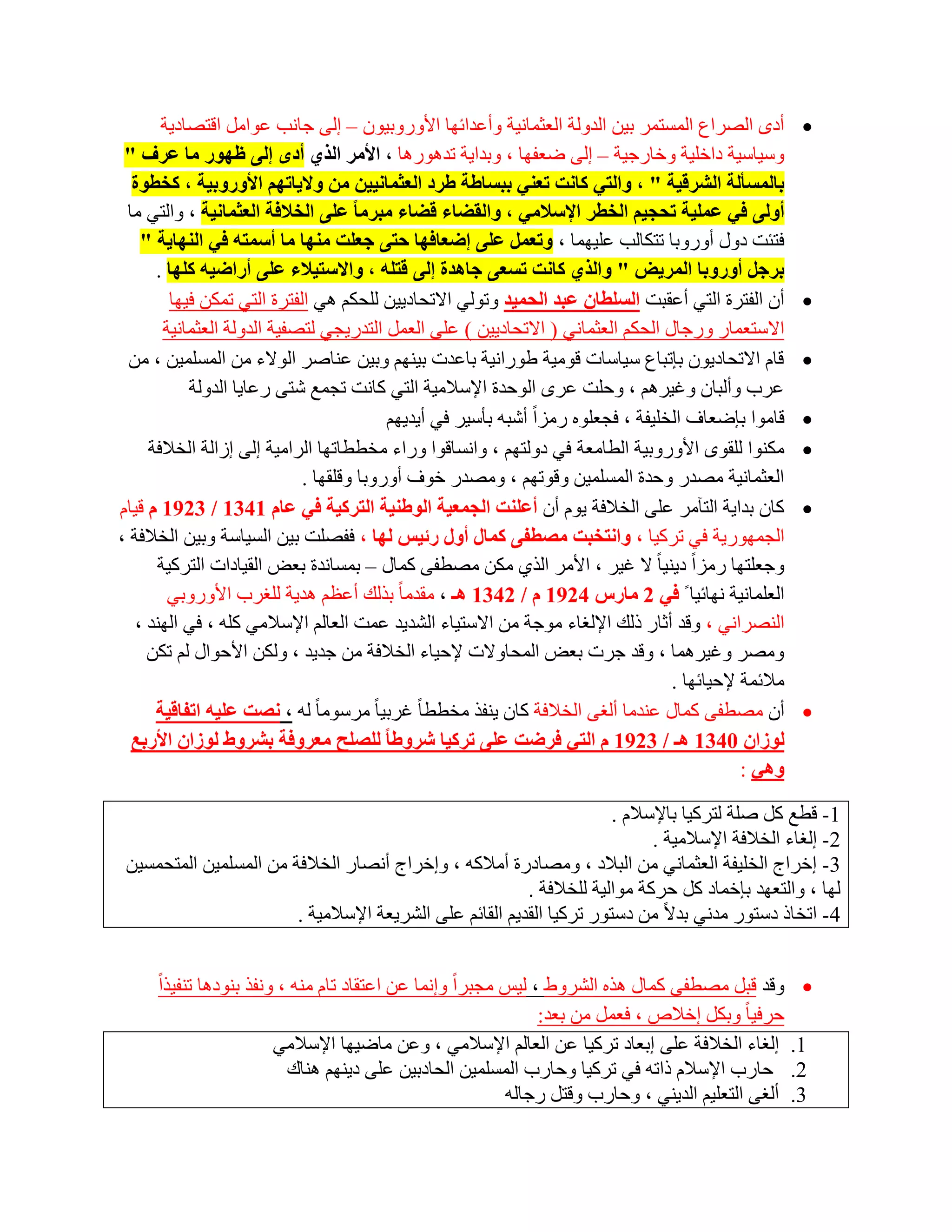 ‫أدٜ اٌظشاع اٌّغزّش ث١ٓ اٌذٌٚخ اٌؼضّبٔ١خ ٚأػذائٙب األٚسٚث١ْٛ – اٌٝ عبٔت ػٛاًِ الزظبد٠خ‬           ‫‪‬‬
 ‫ٚع١بع١خ داخٍ١خ ٚخبسع١خ – اٌٝ ػؼفٙب ، ٚثذا٠خ رذ٘ٛس٘ب ، األِش اٌزٞ أدٜ إٌٝ ظٙٛس ِب ػشف "‬
  ‫ثبٌّغؤٌخ اٌششل١خ " ، ٚاٌزٟ وبٔذ رؼٕٟ ثجغبغخ غشد اٌؼثّبٔ١١ٓ ِٓ ٚال٠برُٙ األٚسٚث١خ ، وخطٛح‬
 ‫أٌٚٝ فٟ ػٍّ١خ رسد١ُ اٌخطش اإلعالِٟ ، ٚاٌمعبء لعبء ِجشِب ػٍٝ اٌخالفخ اٌؼثّبٔ١خ ، ٚاٌزٟ ِب‬
    ‫فزئذ دٚي أٚسٚثب رزىبٌت ػٍ١ّٙب ، ٚرؼًّ ػٍٝ إظؼبفٙب ززٝ خؼٍذ ِٕٙب ِب أعّزٗ فٟ إٌٙب٠خ "‬
      ‫ثشخً أٚسٚثب اٌّش٠ط " ٚاٌزٞ وبٔذ رغؼٝ خب٘ذح إٌٝ لزٍٗ ، ٚاالعز١الء ػٍٝ أساظ١ٗ وٍٙب .‬
         ‫أْ اٌفزشح اٌزٟ أػمجذ اٌغٍطبْ ػجذ اٌسّ١ذ ٚرٌٟٛ االرؾبد٠١ٓ ٌٍؾىُ ٟ٘ اٌفزشح اٌزٟ رّىٓ ف١ٙب‬       ‫‪‬‬
        ‫االعزؼّبس ٚسعبي اٌؾىُ اٌؼضّبٟٔ ( االرؾبد٠١ٓ ) ػٍٝ اٌؼًّ اٌزذس٠غٟ ٌزظف١خ اٌذٌٚخ اٌؼضّبٔ١خ‬
  ‫لبَ االرؾبد٠ْٛ ثبرجبع ع١بعبد لِٛ١خ ؽٛسأ١خ ثبػذد ث١ُٕٙ ٚث١ٓ ػٕبطش اٌٛالء ِٓ اٌّغٍّ١ٓ ، ِٓ‬            ‫‪‬‬
            ‫ػشة ٚأٌجبْ ٚغ١شُ٘ ، ٚؽٍذ ػشٜ اٌٛؽذح اإلعالِ١خ اٌزٟ وبٔذ رغّغ شزٝ سػب٠ب اٌذٌٚخ‬
                                          ‫لبِٛا ثبػؼبف اٌخٍ١فخ ، فغؼٍٖٛ سِضاً أشجٗ ثؤع١ش فٟ أ٠ذ٠ُٙ‬     ‫‪‬‬
     ‫ِىٕٛا ٌٍمٜٛ األٚسٚث١خ اٌطبِؼخ فٟ دٌٚزُٙ ، ٚأغبلٛا ٚساء ِخططبرٙب اٌشاِ١خ اٌٝ اصاٌخ اٌخالفخ‬        ‫‪‬‬
                             ‫اٌؼضّبٔ١خ ِظذس ٚؽذح اٌّغٍّ١ٓ ٚلٛرُٙ ، ِٚظذس خٛف أٚسٚثب ٚلٍمٙب .‬
‫وبْ ثذا٠خ اٌزآِش ػٍٝ اٌخالفخ ٠َٛ أْ أػٍٕذ اٌدّؼ١خ اٌٛغٕ١خ اٌزشو١خ فٟ ػبَ 1431 / 3291 َ ل١بَ‬            ‫‪‬‬
‫اٌغّٙٛس٠خ فٟ رشو١ب ، ٚأزخجذ ِصطفٝ وّبي أٚي سئ١ظ ٌٙب ، ففظٍذ ث١ٓ اٌغ١بعخ ٚث١ٓ اٌخالفخ ،‬
       ‫ٚعؼٍزٙب سِضاً د٠ٕ١ب ً ال غ١ش ، األِش اٌزٞ ِىٓ ِظطفٝ وّبي – ثّغبٔذح ثؼغ اٌم١بداد اٌزشو١خ‬
         ‫اٌؼٍّبٔ١خ ٔٙبئ١ب ً فٟ 2 ِبسط 4291 َ / 2431 ٘ـ ، ِمذِب ً ثزٌه أػظُ ٘ذ٠خ ٌٍغشة األٚسٚثٟ‬
   ‫إٌظشأٟ ، ٚلذ أصبس رٌه اإلٌغبء ِٛعخ ِٓ االعز١بء اٌشذ٠ذ ػّذ اٌؼبٌُ اإلعالِٟ وٍٗ ، فٟ إٌٙذ ،‬
     ‫ِٚظش ٚغ١شّ٘ب ، ٚلذ عشد ثؼغ اٌّؾبٚالد إلؽ١بء اٌخالفخ ِٓ عذ٠ذ ، ٌٚىٓ األؽٛاي ٌُ رىٓ‬
                                                                                   ‫ِالئّخ إلؽ١بئٙب .‬
      ‫أْ ِظطفٝ وّبي ػٕذِب أٌغٝ اٌخالفخ وبْ ٠ٕفز ِخططب ً غشث١ب ً ِشعِٛب ً ٌٗ ، ٔصذ ػٍ١ٗ ارفبل١خ‬         ‫‪‬‬
  ‫ٌٛصاْ 0431 ٘ـ / 3291 َ اٌزٟ فشظذ ػٍٝ رشو١ب ششٚغب ٌٍصٍر ِؼشٚفخ ثششٚغ ٌٛصاْ األسثغ‬
                                                                                              ‫ٟٚ٘ :‬

                                                                       ‫1- لطغ وً طٍخ ٌزشو١ب ثبإلعالَ .‬
                                                                             ‫2- اٌغبء اٌخالفخ اإلعالِ١خ .‬
 ‫3- اخشاط اٌخٍ١فخ اٌؼضّبٟٔ ِٓ اٌجالد ، ِٚظبدسح أِالوٗ ، ٚاخشاط أٔظبس اٌخالفخ ِٓ اٌّغٍّ١ٓ اٌّزؾّغ١ٓ‬
                                                          ‫ٌٙب ، ٚاٌزؼٙذ ثبخّبد وً ؽشوخ ِٛاٌ١خ ٌٍخالفخ .‬
                        ‫4- ارخبر دعزٛس ِذٟٔ ثذالً ِٓ دعزٛس رشو١ب اٌمذ٠ُ اٌمبئُ ػٍٝ اٌشش٠ؼخ اإلعالِ١خ .‬


     ‫‪ٚ ‬لذ لجً ِظطفٝ وّبي ٘زٖ اٌششٚؽ ، ٌ١ظ ِغجشاً ٚأّب ػٓ اػزمبد ربَ ِٕٗ ، ٚٔفز ثٕٛد٘ب رٕف١زاً‬
                                                               ‫ؽشف١ب ً ٚثىً اخالص ، فؼًّ ِٓ ثؼذ:‬
                       ‫1. اٌغبء اٌخالفخ ػٍٝ اثؼبد رشو١ب ػٓ اٌؼبٌُ اإلعالِٟ ، ٚػٓ ِبػ١ٙب اإلعالِٟ‬
                        ‫2. ؽبسة اإلعالَ رارٗ فٟ رشو١ب ٚؽبسة اٌّغٍّ١ٓ اٌؾبدث١ٓ ػٍٝ د٠ُٕٙ ٕ٘بن‬
                                                      ‫3. أٌغٝ اٌزؼٍ١ُ اٌذ٠ٕٟ ، ٚؽبسة ٚلزً سعبٌٗ‬
 