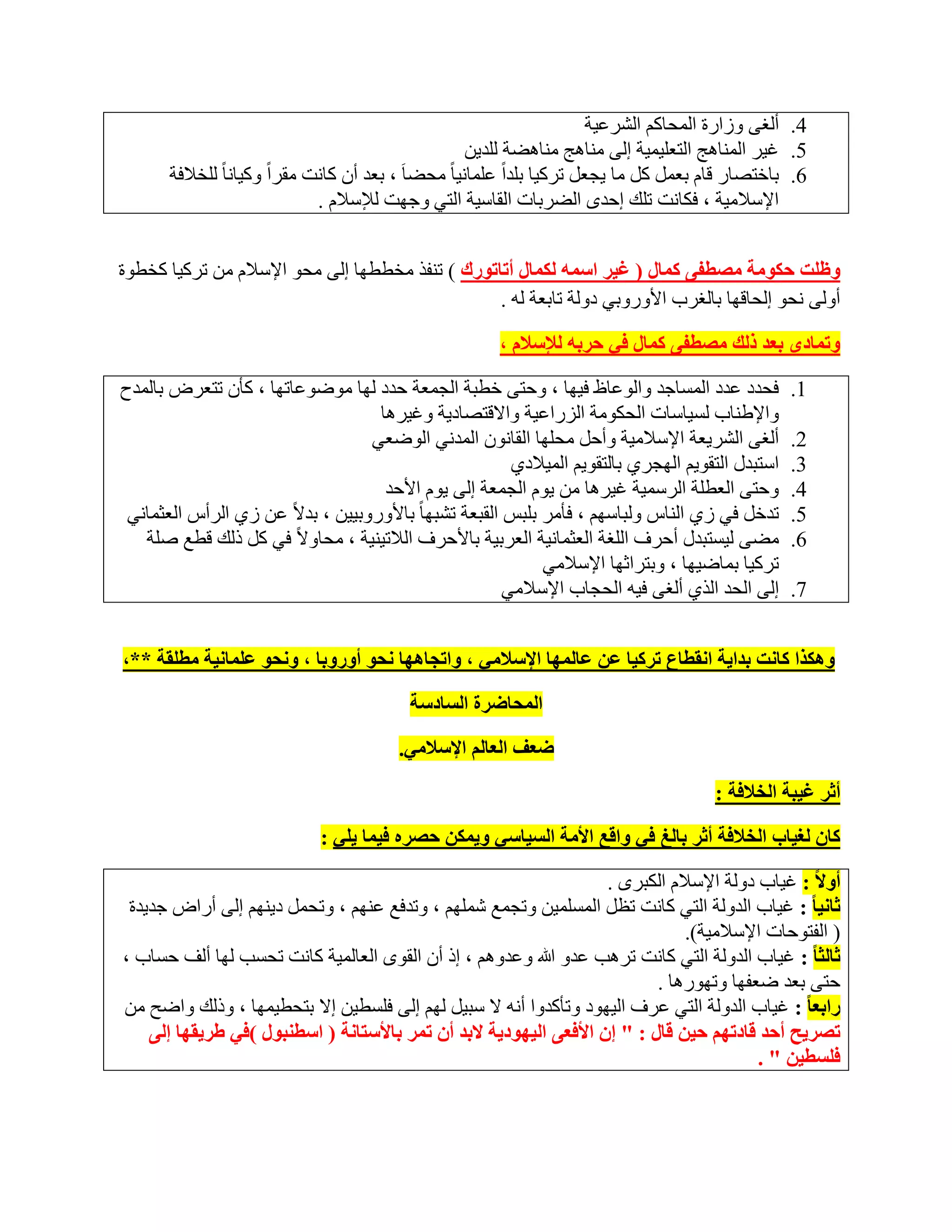 ‫4. أٌغٝ ٚصاسح اٌّؾبوُ اٌششػ١خ‬
                                                        ‫5. غ١ش إٌّب٘ظ اٌزؼٍ١ّ١خ اٌٝ ِٕب٘ظ ِٕب٘ؼخ ٌٍذ٠ٓ‬
       ‫ٌٍخالفخ‬ ‫6. ثبخزظبس لبَ ثؼًّ وً ِب ٠غؼً رشو١ب ثٍذاً ػٍّبٔ١ب ً ِؾؼب َ ، ثؼذ أْ وبٔذ ِمشاً ٚو١بٔب ً‬
                               ‫اإلعالِ١خ ، فىبٔذ رٍه اؽذٜ اٌؼشثبد اٌمبع١خ اٌزٟ ٚعٙذ ٌإلعالَ .‬


‫ٚظٍذ زىِٛخ ِصطفٝ وّبي ( غ١ش اعّٗ ٌىّبي أربرٛسن ) رٕفز ِخططٙب اٌٝ ِؾٛ اإلعالَ ِٓ رشو١ب وخطٛح‬
                                                  ‫أٌٚٝ ٔؾٛ اٌؾبلٙب ثبٌغشة األٚسٚثٟ دٌٚخ ربثؼخ ٌٗ .‬

                                                         ‫ٚرّبدٜ ثؼذ رٌه ِصطفٝ وّبي فٟ زشثٗ ٌإلعالَ ،‬

‫فؾذد ػذد اٌّغبعذ ٚاٌٛػبظ ف١ٙب ، ٚؽزٝ خطجخ اٌغّؼخ ؽذد ٌٙب ِٛػٛػبرٙب ، وؤْ رزؼشع ثبٌّذػ‬                ‫1.‬
                                    ‫ٚاإلؽٕبة ٌغ١بعبد اٌؾىِٛخ اٌضساػ١خ ٚااللزظبد٠خ ٚغ١ش٘ب‬
                                   ‫أٌغٝ اٌشش٠ؼخ اإلعالِ١خ ٚأؽً ِؾٍٙب اٌمبْٔٛ اٌّذٟٔ اٌٛػؼٟ‬           ‫2.‬
                                                          ‫اعزجذي اٌزمٛ٠ُ اٌٙغشٞ ثبٌزمٛ٠ُ اٌّ١الدٞ‬    ‫3.‬
                                     ‫ٚؽزٝ اٌؼطٍخ اٌشعّ١خ غ١ش٘ب ِٓ ٠َٛ اٌغّؼخ اٌٝ ٠َٛ األؽذ‬           ‫4.‬
 ‫رذخً فٟ صٞ إٌبط ٌٚجبعُٙ ، فؤِش ثٍجظ اٌمجؼخ رشجٙب ً ثبألٚسٚث١١ٓ ، ثذالً ػٓ صٞ اٌشأط اٌؼضّبٟٔ‬        ‫5.‬
   ‫ِؼٝ ٌ١غزجذي أؽشف اٌٍغخ اٌؼضّبٔ١خ اٌؼشث١خ ثبألؽشف اٌالر١ٕ١خ ، ِؾبٚالً فٟ وً رٌه لطغ طٍخ‬            ‫6.‬
                                                              ‫رشو١ب ثّبػ١ٙب ، ٚثزشاصٙب اإلعالِٟ‬
                                                         ‫اٌٝ اٌؾذ اٌزٞ أٌغٝ ف١ٗ اٌؾغبة اإلعالِٟ‬      ‫7.‬


‫ٚ٘ىزا وبٔذ ثذا٠خ أمطبع رشو١ب ػٓ ػبٌّٙب اإلعالِٟ ، ٚاردب٘ٙب ٔسٛ أٚسٚثب ، ٚٔسٛ ػٍّبٔ١خ ِطٍمخ **،‬

                                           ‫اٌّسبظشح اٌغبدعخ‬

                                         ‫ظؼف اٌؼبٌُ اإلعالِٟ.‬

                                                                                          ‫أثش غ١جخ اٌخالفخ :‬

                             ‫وبْ ٌغ١بة اٌخالفخ أثش ثبٌغ فٟ ٚالغ األِخ اٌغ١بعٟ ٚ٠ّىٓ زصشٖ ف١ّب ٠ٍٟ :‬

                                                                    ‫أٚال : غ١بة دٌٚخ اإلعالَ اٌىجشٜ .‬
 ‫ثبٔ١ب : غ١بة اٌذٌٚخ اٌزٟ وبٔذ رظً اٌّغٍّ١ٓ ٚرغّغ شٍُّٙ ، ٚرذفغ ػُٕٙ ، ٚرؾًّ د٠ُٕٙ اٌٝ أساع عذ٠ذح‬
                                                                               ‫( اٌفزٛؽبد اإلعالِ١خ).‬
‫ثبٌثب : غ١بة اٌذٌٚخ اٌزٟ وبٔذ رش٘ت ػذٚ هللا ٚػذُٚ٘ ، ار أْ اٌمٜٛ اٌؼبٌّ١خ وبٔذ رؾغت ٌٙب أٌف ؽغبة ،‬
                                                                           ‫ؽزٝ ثؼذ ػؼفٙب ٚرٙٛس٘ب .‬
‫ساثؼب : غ١بة اٌذٌٚخ اٌزٟ ػشف اٌ١ٙٛد ٚرؤوذٚا أٔٗ ال عج١ً ٌُٙ اٌٝ فٍغط١ٓ اال ثزؾط١ّٙب ، ٚرٌه ٚاػؼ ِٓ‬
    ‫رصش٠ر أزذ لبدرُٙ ز١ٓ لبي : " إْ األفؼٝ اٌ١ٙٛد٠خ الثذ أْ رّش ثبألعزبٔخ ( اعطٕجٛي )فٟ غش٠مٙب إٌٝ‬
                                                                                          ‫فٍغط١ٓ " .‬
 