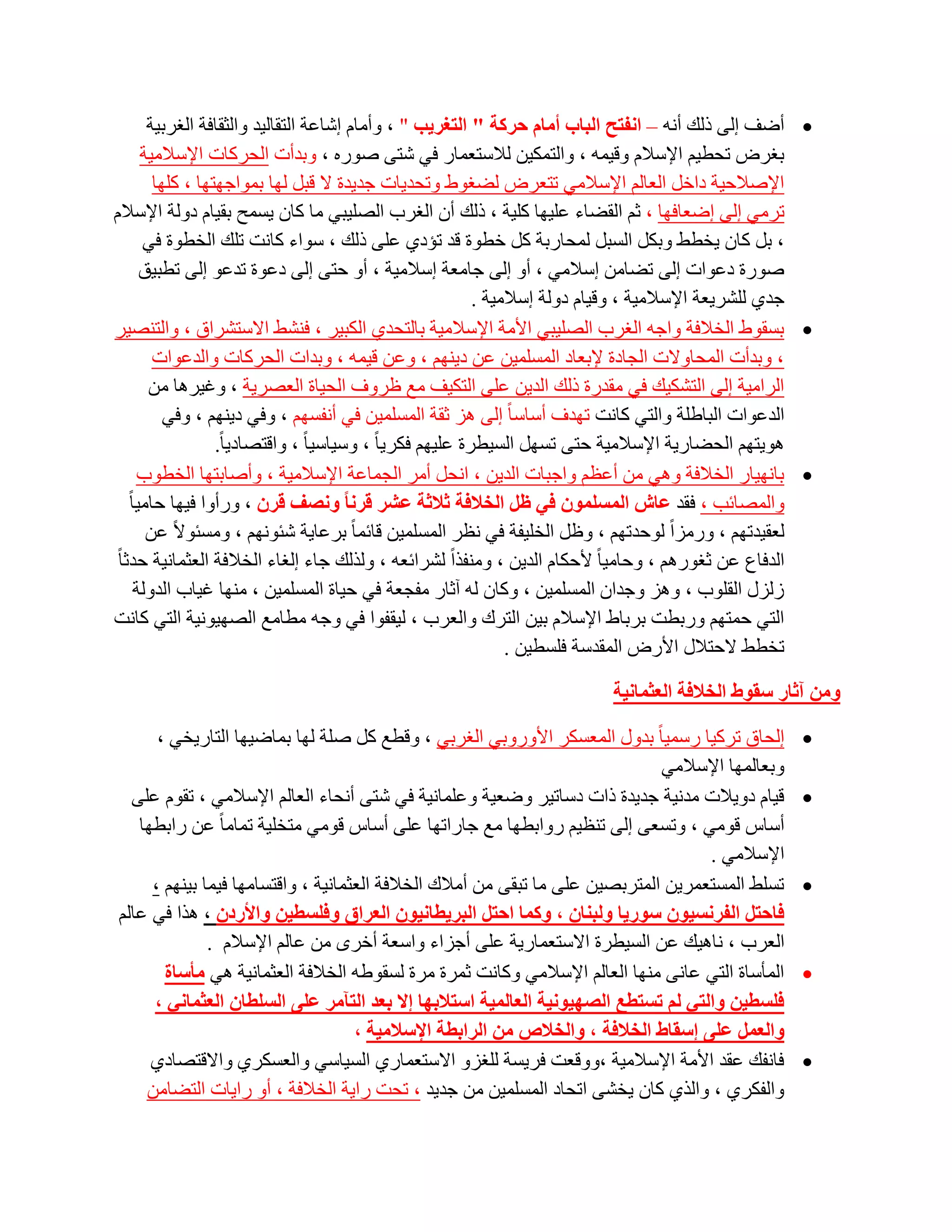 ‫‪ ‬أػف اٌٝ رٌه أٔٗ – أفزر اٌجبة أِبَ زشوخ " اٌزغش٠ت " ، ٚأِبَ اشبػخ اٌزمبٌ١ذ ٚاٌضمبفخ اٌغشث١خ‬
         ‫ثغشع رؾط١ُ اإلعالَ ٚل١ّٗ ، ٚاٌزّى١ٓ ٌالعزؼّبس فٟ شزٝ طٛسٖ ، ٚثذأد اٌؾشوبد اإلعالِ١خ‬
           ‫اإلطالؽ١خ داخً اٌؼبٌُ اإلعالِٟ رزؼشع ٌؼغٛؽ ٚرؾذ٠بد عذ٠ذح ال لجً ٌٙب ثّٛاعٙزٙب ، وٍٙب‬
‫رشِٟ اٌٝ اػؼبفٙب ، صُ اٌمؼبء ػٍ١ٙب وٍ١خ ، رٌه أْ اٌغشة اٌظٍ١جٟ ِب وبْ ٠غّؼ ثم١بَ دٌٚخ اإلعالَ‬
         ‫، ثً وبْ ٠خطؾ ٚثىً اٌغجً ٌّؾبسثخ وً خطٛح لذ رئدٞ ػٍٝ رٌه ، عٛاء وبٔذ رٍه اٌخطٛح فٟ‬
         ‫طٛسح دػٛاد اٌٝ رؼبِٓ اعالِٟ ، أٚ اٌٝ عبِؼخ اعالِ١خ ، أٚ ؽزٝ اٌٝ دػٛح رذػٛ اٌٝ رطج١ك‬
                                                                ‫عذٞ ٌٍشش٠ؼخ اإلعالِ١خ ، ٚل١بَ دٌٚخ اعالِ١خ .‬
‫‪ ‬ثغمٛؽ اٌخالفخ ٚاعٗ اٌغشة اٌظٍ١جٟ األِخ اإلعالِ١خ ثبٌزؾذٞ اٌىج١ش ، فٕشؾ االعزششاق ، ٚاٌزٕظ١ش‬
           ‫، ٚثذأد اٌّؾبٚالد اٌغبدح إلثؼبد اٌّغٍّ١ٓ ػٓ د٠ُٕٙ ، ٚػٓ ل١ّٗ ، ٚثذاد اٌؾشوبد ٚاٌذػٛاد‬
          ‫اٌشاِ١خ اٌٝ اٌزشى١ه فٟ ِمذسح رٌه اٌذ٠ٓ ػٍٝ اٌزى١ف ِغ ظشٚف اٌؾ١بح اٌؼظش٠خ ، ٚغ١ش٘ب ِٓ‬
             ‫اٌذػٛاد اٌجبؽٍخ ٚاٌزٟ وبٔذ رٙذف أعبعب ً اٌٝ ٘ض صمخ اٌّغٍّ١ٓ فٟ أٔفغُٙ ، ٚفٟ د٠ُٕٙ ، ٚفٟ‬
                     ‫٘ٛ٠زُٙ اٌؾؼبس٠خ اإلعالِ١خ ؽزٝ رغًٙ اٌغ١طشح ػٍ١ُٙ فىش٠ب ً ، ٚع١بع١ب ً ، ٚالزظبد٠ب ً.‬
        ‫‪ ‬ثبٔٙ١بس اٌخالفخ ٟٚ٘ ِٓ أػظُ ٚاعجبد اٌذ٠ٓ ، أؾً أِش اٌغّبػخ اإلعالِ١خ ، ٚأطبثزٙب اٌخطٛة‬
     ‫ٚاٌّظبئت ، فمذ ػبػ اٌّغٍّْٛ فٟ ظً اٌخالفخ ثالثخ ػشش لشٔب ٚٔصف لشْ ، ٚسأٚا ف١ٙب ؽبِ١ب ً‬
          ‫ٌؼم١ذرُٙ ، ٚسِضاً ٌٛؽذرُٙ ، ٚظً اٌخٍ١فخ فٟ ٔظش اٌّغٍّ١ٓ لبئّب ً ثشػب٠خ شئُٛٔٙ ، ِٚغئٛالً ػٓ‬
 ‫اٌذفبع ػٓ صغٛسُ٘ ، ٚؽبِ١ب ً ألؽىبَ اٌذ٠ٓ ، ِٕٚفزاً ٌششائؼٗ ، ٌٚزٌه عبء اٌغبء اٌخالفخ اٌؼضّبٔ١خ ؽذصب ً‬
        ‫صٌضي اٌمٍٛة ، ٚ٘ض ٚعذاْ اٌّغٍّ١ٓ ، ٚوبْ ٌٗ آصبس ِفغؼخ فٟ ؽ١بح اٌّغٍّ١ٓ ، ِٕٙب غ١بة اٌذٌٚخ‬
‫اٌزٟ ؽّزُٙ ٚسثطذ ثشثبؽ اإلعالَ ث١ٓ اٌزشن ٚاٌؼشة ، ٌ١مفٛا فٟ ٚعٗ ِطبِغ اٌظٙ١ٛٔ١خ اٌزٟ وبٔذ‬
                                                                     ‫رخطؾ الؽزالي األسع اٌّمذعخ فٍغط١ٓ .‬

                                                                             ‫ِٚٓ آثبس عمٛغ اٌخالفخ اٌؼثّبٔ١خ‬

      ‫اٌؾبق رشو١ب سعّ١ب ً ثذٚي اٌّؼغىش األٚسٚثٟ اٌغشثٟ ، ٚلطغ وً طٍخ ٌٙب ثّبػ١ٙب اٌزبس٠خٟ ،‬               ‫‪‬‬
                                                                              ‫ٚثؼبٌّٙب اإلعالِٟ‬
  ‫ل١بَ دٚ٠الد ِذٔ١خ عذ٠ذح راد دعبر١ش ٚػؼ١خ ٚػٍّبٔ١خ فٟ شزٝ أٔؾبء اٌؼبٌُ اإلعالِٟ ، رمَٛ ػٍٝ‬               ‫‪‬‬
   ‫أعبط لِٟٛ ، ٚرغؼٝ اٌٝ رٕظ١ُ سٚاثطٙب ِغ عبسارٙب ػٍٝ أعبط لِٟٛ ِزخٍ١خ رّبِب ً ػٓ ساثطٙب‬
                                                                                    ‫اإلعالِٟ .‬
     ‫رغٍؾ اٌّغزؼّش٠ٓ اٌّزشثظ١ٓ ػٍٝ ِب رجمٝ ِٓ أِالن اٌخالفخ اٌؼضّبٔ١خ ، ٚالزغبِٙب ف١ّب ث١ُٕٙ ،‬            ‫‪‬‬
‫فبززً اٌفشٔغ١ْٛ عٛس٠ب ٌٚجٕبْ ، ٚوّب اززً اٌجش٠طبٔ١ْٛ اٌؼشاق ٚفٍغط١ٓ ٚاألسدْ ، ٘زا فٟ ػبٌُ‬
              ‫اٌؼشة ، ٔب٘١ه ػٓ اٌغ١طشح االعزؼّبس٠خ ػٍٝ أعضاء ٚاعؼخ أخشٜ ِٓ ػبٌُ اإلعالَ .‬
       ‫اٌّؤعبح اٌزٟ ػبٔٝ ِٕٙب اٌؼبٌُ اإلعالِٟ ٚوبٔذ صّشح ِشح ٌغمٛؽٗ اٌخالفخ اٌؼضّبٔ١خ ٟ٘ ِؤعبح‬            ‫‪‬‬
     ‫فٍغط١ٓ ٚاٌزٟ ٌُ رغزطغ اٌصٙ١ٛٔ١خ اٌؼبٌّ١خ اعزالثٙب إال ثؼذ اٌزآِش ػٍٝ اٌغٍطبْ اٌؼثّبٟٔ ،‬
                                    ‫ٚاٌؼًّ ػٍٝ إعمبغ اٌخالفخ ، ٚاٌخالص ِٓ اٌشاثطخ اإلعالِ١خ ،‬
     ‫فبٔفه ػمذ األِخ اإلعالِ١خ ،ٚٚلؼذ فش٠غخ ٌٍغضٚ االعزؼّبسٞ اٌغ١بعٟ ٚاٌؼغىشٞ ٚااللزظبدٞ‬                  ‫‪‬‬
    ‫ٚاٌفىشٞ ، ٚاٌزٞ وبْ ٠خشٝ ارؾبد اٌّغٍّ١ٓ ِٓ عذ٠ذ ، رؾذ سا٠خ اٌخالفخ ، أٚ سا٠بد اٌزؼبِٓ‬
 