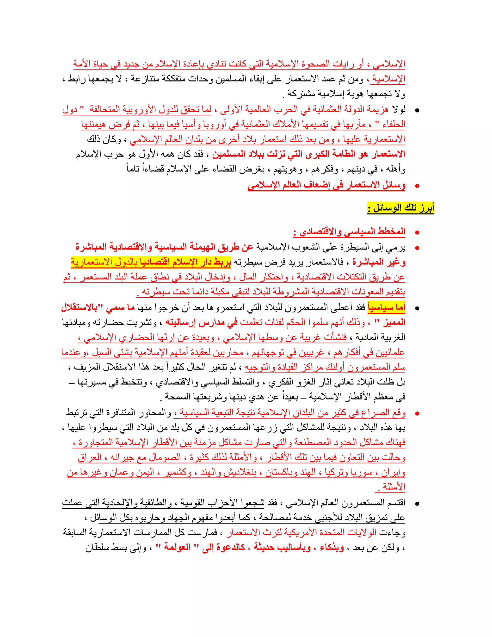 ‫اإلعالِٟ ، أٚ سا٠بد اٌظؾٛح اإلعالِ١خ اٌزٟ وبٔذ رٕبدٞ ثبػبدح اإلعالَ ِٓ عذ٠ذ فٟ ؽ١بح األِخ‬
‫اإلعالِ١خ ، ِٚٓ صُ ػّذ االعزؼّبس ػٍٝ اثمبء اٌّغٍّ١ٓ ٚؽذاد ِزفىىخ ِزٕبصػخ ، ال ٠غّؼٙب ساثؾ ،‬
                                                             ‫ٚال رغّؼٙب ٘ٛ٠خ اعالِ١خ ِشزشوخ .‬
‫‪ٌٛ ‬ال ٘ض٠ّخ اٌذٌٚخ اٌؼضّبٔ١خ فٟ اٌؾشة اٌؼبٌّ١خ األٌٚٝ ، ٌّب رؾمك ٌٍذٚي األٚسٚث١خ اٌّزؾبٌفخ " دٚي‬
     ‫اٌؾٍفبء " ، ِآسثٙب فٟ رمغ١ّٙب األِالن اٌؼضّبٔ١خ فٟ أٚسٚثب ٚأع١ب ف١ّب ث١ٕٙب ، صُ فشع ٘١ّٕزٙب‬
       ‫االعزؼّبس٠خ ػٍ١ٙب ، ِٚٓ ثؼذ رٌه اعزؼّبس ثالد أخشٜ ِٓ ثٍذاْ اٌؼبٌُ اإلعالِٟ ، ٚوبْ رٌه‬
    ‫االعزؼّبس ٘ٛ اٌطبِخ اٌىجشٜ اٌزٟ ٔضٌذ ثجالد اٌّغٍّ١ٓ ، فمذ وبْ ّ٘ٗ األٚي ٘ٛ ؽشة اإلعالَ‬
                  ‫ٚأٍ٘ٗ ، فٟ د٠ُٕٙ ، ٚفىشُ٘ ، ٚ٘ٛ٠زُٙ ، ثغشع اٌمؼبء ػٍٝ اإلعالَ لؼبءاً ربِب ً‬
                                                    ‫‪ٚ ‬عبئً االعزؼّبس فٟ إظؼبف اٌؼبٌُ اإلعالِٟ‬

                                                                                       ‫أثشص رٍه اٌٛعبئً :‬

                                                                   ‫اٌّخطػ اٌغ١بعٟ ٚااللزصبدٞ :‬       ‫‪‬‬
     ‫٠شِٟ اٌٝ اٌغ١طشح ػٍٝ اٌشؼٛة اإلعالِ١خ ػٓ غش٠ك اٌٙ١ّٕخ اٌغ١بع١خ ٚااللزصبد٠خ اٌّجبششح‬             ‫‪‬‬
   ‫ٚغ١ش اٌّجبششح ، فبالعزؼّبس ٠ش٠ذ فشع ع١طشرٗ ثشثػ داس اإلعالَ الزصبد٠ب ثبٌذٚي االعزؼّبس٠خ‬
 ‫ػٓ ؽش٠ك اٌزىزالد االلزظبد٠خ ، ٚاؽزىبس اٌّبي ، ٚادخبي اٌجالد فٟ ٔطبق ػٍّخ اٌجٍذ اٌّغزؼّش ، صُ‬
                       ‫ثزمذ٠ُ اٌّؼٛٔبد االلزظبد٠خ اٌّششٚؽخ ٌٍجالد ٌزجمٟ ِىجٍخ دائّب رؾذ ع١طشرٗ .‬
‫أِب ع١بع١ب فمذ أػطٝ اٌّغزؼّشْٚ ٌٍجالد اٌزٟ اعزؼّشٚ٘ب ثؼذ أْ خشعٛا ِٕٙب ِب عّٟ "ثبالعزمالي‬            ‫‪‬‬
‫اٌّّ١ض " ، ٚرٌه أُٔٙ عٍّٛا اٌؾىُ ٌفئبد رؼٍّذ فٟ ِذاسط إسعبٌ١زٗ ، ٚرششثذ ؽؼبسرٗ ِٚجبدئٙب‬
      ‫اٌغشث١خ اٌّبد٠خ ، فٕشؤد غش٠جخ ػٓ ٚعطٙب اإلعالِٟ ، ٚثؼ١ذح ػٓ اسصٙب اٌؾؼبسٞ اإلعالِٟ ،‬
‫ػٍّبٔ١١ٓ فٟ أفىبسُ٘ ، غشث١١ٓ فٟ رٛعٙبرُٙ ، ِؾبسث١ٓ ٌؼم١ذح أِزُٙ اإلعالِ١خ ثشزٝ اٌغجً ،ٚػٕذِب‬
  ‫عٍُ اٌّغزؼّشْٚ أٌٚئه ِشاوض اٌم١بدح ٚاٌزٛع١ٗ ، ٌُ رزغ١ش اٌؾبي وض١شاً ثؼذ ٘زا االعزمالي اٌّض٠ف ،‬
   ‫ثً ظٍذ اٌجالد رؼبٟٔ آصبس اٌغضٚ اٌفىشٞ ، ٚاٌزغٍؾ اٌغ١بعٟ ٚااللزظبدٞ ، ٚرزخجؾ فٟ ِغ١شرٙب –‬
                             ‫فٟ ِؼظُ األلطبس اإلعالِ١خ – ثؼ١ذاً ػٓ ٘ذٞ د٠ٕٙب ٚشش٠ؼزٙب اٌغّؾخ .‬
  ‫ٚلغ اٌظشاع فٟ وض١ش ِٓ اٌجٍذاْ اإلعالِ١خ ٔز١غخ اٌزجؼ١خ اٌغ١بع١خ ، ٚاٌّؾبٚس اٌّزٕبفشح اٌزٟ رشرجؾ‬     ‫‪‬‬
‫ثٙب ٘زٖ اٌجالد ، ٚٔز١غخ ٌٍّشبوً اٌزٟ صسػٙب اٌّغزؼّشْٚ فٟ وً ثٍذ ِٓ اٌجالد اٌزٟ ع١طشٚا ػٍ١ٙب ،‬
    ‫فٕٙبن ِشبوً اٌؾذٚد اٌّظطٕؼخ ٚاٌزٟ طبسد ِشبوً ِضِٕخ ث١ٓ األلطبس اإلعالِ١خ اٌّزغبٚسح ،‬
      ‫ٚؽبٌذ ث١ٓ اٌزؼبْٚ ف١ّب ث١ٓ رٍه األلطبس ، ٚاألِضٍخ ٌزٌه وض١شح ، اٌظِٛبي ِغ ع١شأٗ ، اٌؼشاق‬
  ‫ٚا٠شاْ ، عٛس٠ب ٚرشو١ب ، إٌٙذ ٚثبوغزبْ ، ثٕغالد٠ش ٚإٌٙذ ، ٚوشّ١ش ، اٌ١ّٓ ٚػّبْ ٚغ١ش٘ب ِٓ‬
                                                                                         ‫األِضٍخ .‬
‫الزغُ اٌّغزؼّشْٚ اٌؼبٌُ اإلعالِٟ ، فمذ شغؼٛا األؽضاة اٌمِٛ١خ ، ٚاٌطبئف١خ ٚاإلٌؾبد٠خ اٌزٟ ػٍّذ‬        ‫‪‬‬
        ‫ػٍٝ رّض٠ك اٌجالد ٌألعٕجٟ خذِخ ٌّظبٌؾخ ، وّب أثؼذٚا ِفَٙٛ اٌغٙبد ٚؽبسثٖٛ ثىً اٌٛعبئً ،‬
 ‫ٚعبءد اٌٛال٠بد اٌّزؾذح األِش٠ى١خ ٌزشس االعزؼّبس ، فّبسعذ وً اٌّّبسعبد االعزؼّبس٠خ اٌغبثمخ‬
        ‫، ٌٚىٓ ػٓ ثؼذ ، ٚثزوبء ، ٚثؤعبٌ١ت زذ٠ثخ ، وبٌذػٛح إٌٝ " اٌؼٌّٛخ " ، ٚاٌٝ ثغؾ عٍطبْ‬
 