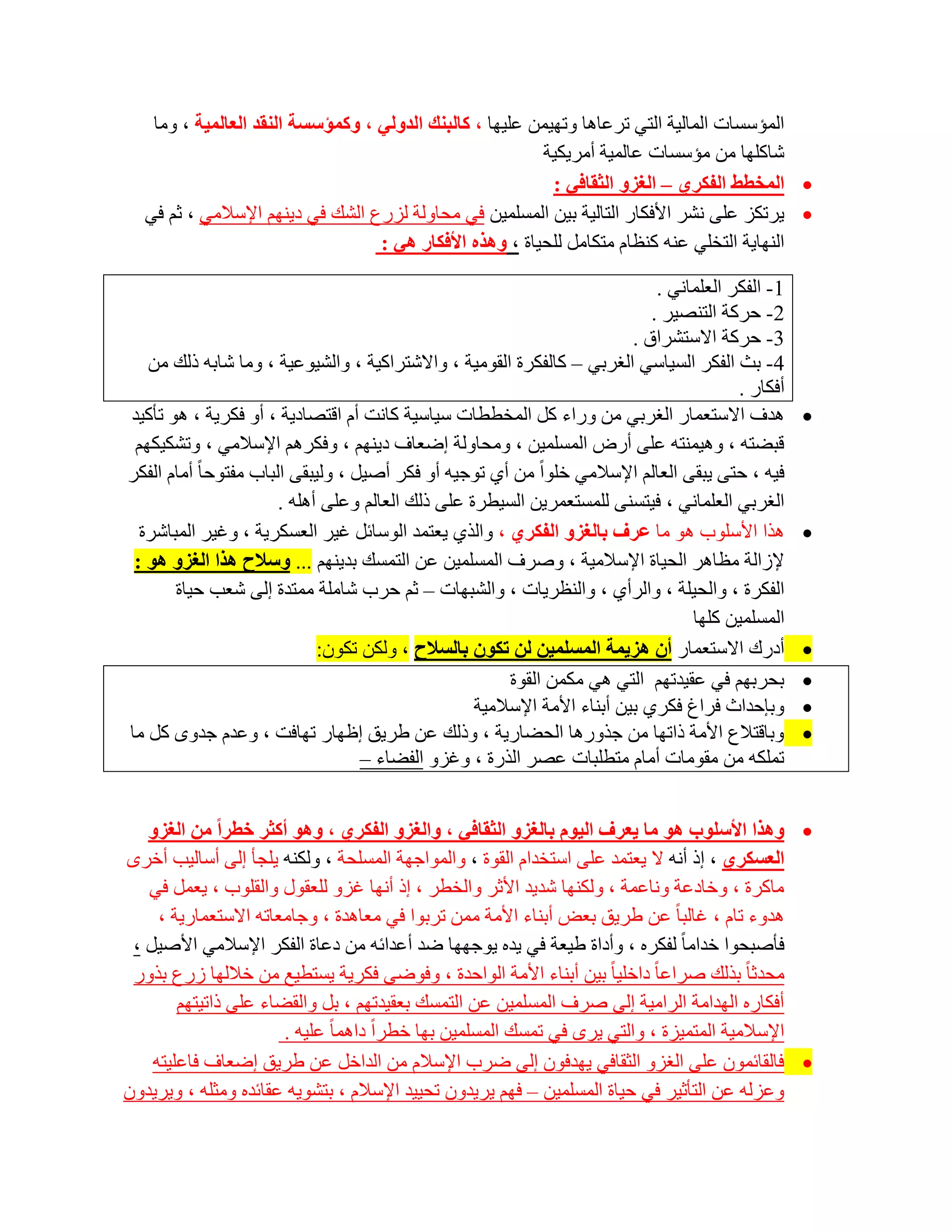 ‫اٌّئعغبد اٌّبٌ١خ اٌزٟ رشػب٘ب ٚرٙ١ّٓ ػٍ١ٙب ، وبٌجٕه اٌذٌٟٚ ، ٚوّؤعغخ إٌمذ اٌؼبٌّ١خ ، ِٚب‬
                                                         ‫شبوٍٙب ِٓ ِئعغبد ػبٌّ١خ أِش٠ى١خ‬
                                                           ‫‪ ‬اٌّخطػ اٌفىشٞ – اٌغضٚ اٌثمبفٟ :‬
  ‫‪٠ ‬شرىض ػٍٝ ٔشش األفىبس اٌزبٌ١خ ث١ٓ اٌّغٍّ١ٓ فٟ ِؾبٌٚخ ٌضسع اٌشه فٟ د٠ُٕٙ اإلعالِٟ ، صُ فٟ‬
                                  ‫إٌٙب٠خ اٌزخٍٟ ػٕٗ وٕظبَ ِزىبًِ ٌٍؾ١بح ، ٚ٘زٖ األفىبس ٟ٘ :‬

                                                                                ‫1- اٌفىش اٌؼٍّبٟٔ .‬
                                                                               ‫2- ؽشوخ اٌزٕظ١ش .‬
                                                                            ‫3- ؽشوخ االعزششاق .‬
   ‫4- ثش اٌفىش اٌغ١بعٟ اٌغشثٟ – وبٌفىشح اٌمِٛ١خ ، ٚاالشزشاو١خ ، ٚاٌش١ٛػ١خ ، ِٚب شبثٗ رٌه ِٓ‬
                                                                                            ‫أفىبس .‬
‫٘ذف االعزؼّبس اٌغشثٟ ِٓ ٚساء وً اٌّخططبد ع١بع١خ وبٔذ أَ الزظبد٠خ ، أٚ فىش٠خ ، ٘ٛ رؤو١ذ‬                ‫‪‬‬
 ‫لجؼزٗ ، ٚ٘١ّٕزٗ ػٍٝ أسع اٌّغٍّ١ٓ ، ِٚؾبٌٚخ اػؼبف د٠ُٕٙ ، ٚفىشُ٘ اإلعالِٟ ، ٚرشى١ىُٙ‬
‫ف١ٗ ، ؽزٝ ٠جمٝ اٌؼبٌُ اإلعالِٟ خٍٛاً ِٓ أٞ رٛع١ٗ أٚ فىش أط١ً ، ٌٚ١جمٝ اٌجبة ِفزٛؽب ً أِبَ اٌفىش‬
                        ‫اٌغشثٟ اٌؼٍّبٟٔ ، ف١زغٕٝ ٌٍّغزؼّش٠ٓ اٌغ١طشح ػٍٝ رٌه اٌؼبٌُ ٚػٍٝ أٍ٘ٗ .‬
  ‫٘زا األعٍٛة ٘ٛ ِب ػشف ثبٌغضٚ اٌفىشٞ ، ٚاٌزٞ ٠ؼزّذ اٌٛعبئً غ١ش اٌؼغىش٠خ ، ٚغ١ش اٌّجبششح‬              ‫‪‬‬
 ‫إلصاٌخ ِظب٘ش اٌؾ١بح اإلعالِ١خ ، ٚطشف اٌّغٍّ١ٓ ػٓ اٌزّغه ثذ٠ُٕٙ ... ٚعالذ ٘زا اٌغضٚ ٘ٛ :‬
       ‫اٌفىشح ، ٚاٌؾ١ٍخ ، ٚاٌشأٞ ، ٚإٌظش٠بد ، ٚاٌشجٙبد – صُ ؽشة شبٍِخ ِّزذح اٌٝ شؼت ؽ١بح‬
                                                                                     ‫اٌّغٍّ١ٓ وٍٙب‬
                              ‫أدسن االعزؼّبس أْ ٘ض٠ّخ اٌّغٍّ١ٓ ٌٓ رىْٛ ثبٌغالذ ، ٌٚىٓ رىْٛ:‬           ‫‪‬‬
                                                         ‫ثؾشثُٙ فٟ ػم١ذرُٙ اٌزٟ ٟ٘ ِىّٓ اٌمٛح‬         ‫‪‬‬
                                                    ‫ٚثبؽذاس فشاؽ فىشٞ ث١ٓ أثٕبء األِخ اإلعالِ١خ‬       ‫‪‬‬
‫ٚثبلزالع األِخ رارٙب ِٓ عزٚس٘ب اٌؾؼبس٠خ ، ٚرٌه ػٓ ؽش٠ك اظٙبس رٙبفذ ، ٚػذَ عذٜٚ وً ِب‬                  ‫‪‬‬
                                    ‫رٍّىٗ ِٓ ِمِٛبد أِبَ ِزطٍجبد ػظش اٌزسح ، ٚغضٚ اٌفؼبء –‬


   ‫‪٘ٚ ‬زا األعٍٛة ٘ٛ ِب ٠ؼشف اٌ١َٛ ثبٌغضٚ اٌثمبفٟ ، ٚاٌغضٚ اٌفىشٞ ، ٚ٘ٛ أوثش خطشا ِٓ اٌغضٚ‬
‫اٌؼغىشٞ ، ار أٔٗ ال ٠ؼزّذ ػٍٝ اعزخذاَ اٌمٛح ، ٚاٌّٛاعٙخ اٌّغٍؾخ ، ٌٚىٕٗ ٠ٍغؤ اٌٝ أعبٌ١ت أخشٜ‬
   ‫ِبوشح ، ٚخبدػخ ٚٔبػّخ ، ٌٚىٕٙب شذ٠ذ األصش ٚاٌخطش ، ار أٔٙب غضٚ ٌٍؼمٛي ٚاٌمٍٛة ، ٠ؼًّ فٟ‬
     ‫٘ذٚء ربَ ، غبٌجب ً ػٓ ؽش٠ك ثؼغ أثٕبء األِخ ِّٓ رشثٛا فٟ ِؼب٘ذح ، ٚعبِؼبرٗ االعزؼّبس٠خ ،‬
 ‫فؤطجؾٛا خذاِب ً ٌفىشٖ ، ٚأداح ؽ١ؼخ فٟ ٠ذٖ ٠ٛعٙٙب ػذ أػذائٗ ِٓ دػبح اٌفىش اإلعالِٟ األط١ً ،‬
 ‫ِؾذصب ً ثزٌه طشاػب ً داخٍ١ب ً ث١ٓ أثٕبء األِخ اٌٛاؽذح ، ٚفٛػٝ فىش٠خ ٠غزط١غ ِٓ خالٌٙب صسع ثزٚس‬
        ‫أفىبسٖ اٌٙذاِخ اٌشاِ١خ اٌٝ طشف اٌّغٍّ١ٓ ػٓ اٌزّغه ثؼم١ذرُٙ ، ثً ٚاٌمؼبء ػٍٝ رار١زُٙ‬
                       ‫اإلعالِ١خ اٌّزّ١ضح ، ٚاٌزٟ ٠شٜ فٟ رّغه اٌّغٍّ١ٓ ثٙب خطشاً داّ٘ب ً ػٍ١ٗ .‬
    ‫‪ ‬فبٌمبئّْٛ ػٍٝ اٌغضٚ اٌضمبفٟ ٠ٙذفْٛ اٌٝ ػشة اإلعالَ ِٓ اٌذاخً ػٓ ؽش٠ك اػؼبف فبػٍ١زٗ‬
‫ٚػضٌٗ ػٓ اٌزؤص١ش فٟ ؽ١بح اٌّغٍّ١ٓ – فُٙ ٠ش٠ذْٚ رؾ١١ذ اإلعالَ ، ثزشٛ٠ٗ ػمبئذٖ ِٚضٍٗ ، ٚ٠ش٠ذْٚ‬
 
