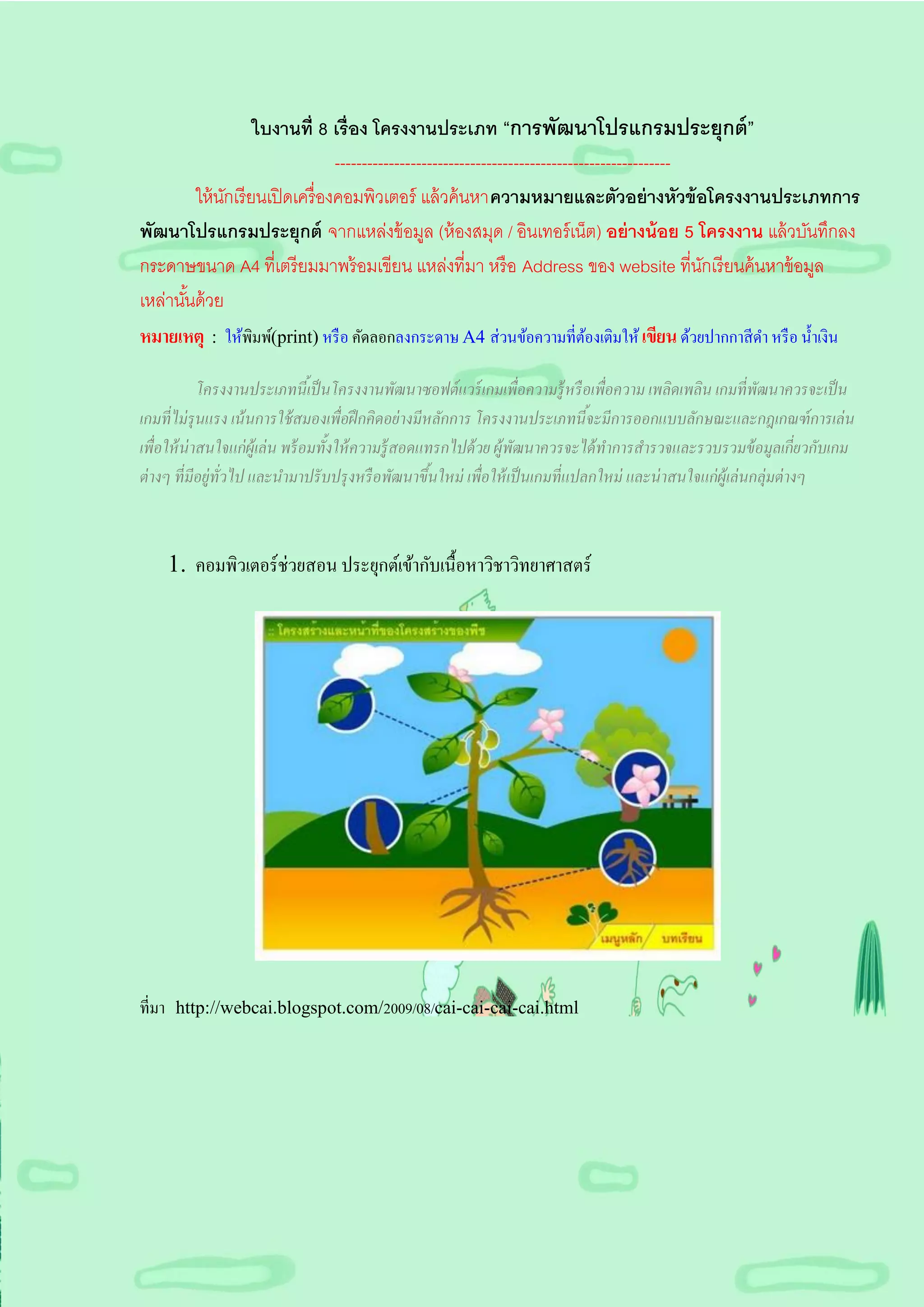ใบงานที่ 8 เรื่อง โครงงานประเภท “การพัฒนาโปรแกรมประยุกต์ ”
                                  --------------------------------------------------------------
         ให้ นกเรี ยนเปิ ดเครื่ องคอมพิวเตอร์ แล้ วค้ นหาความหมายและตัวอย่ างหัวข้ อโครงงานประเภทการ
              ั
พัฒนาโปรแกรมประยุกต์ จากแหล่งข้ อมูล (ห้ องสมุด / อินเทอร์ เน็ต) อย่ างน้ อย 5 โครงงาน แล้ วบันทึกลง
กระดาษขนาด A4 ที่เตรี ยมมาพร้ อมเขียน แหล่งที่มา หรื อ Address ของ website ที่นกเรี ยนค้ นหาข้ อมูล
                                                                                                 ั
เหล่านันด้ วย
       ้
หมายเหตุ : ให้พิมพ์(print) หรื อ คัดลอกลงกระดาษ A4 ส่วนข้อความที่ตองเติมให้ เขียน ด้วยปากกาสี ดา หรื อ น้ าเงิน
                                                                                ้

             โครงงานประเภทนีเ้ ป็ นโครงงานพัฒนาซอฟต์ แวร์ เกมเพื่อความรู้ หรื อเพื่อความ เพลิดเพลิน เกมที่ พัฒนาควรจะเป็ น
เกมที่ ไม่ รุนแรง เน้ นการใช้ สมองเพื่อฝึ กคิดอย่ างมีหลักการ โครงงานประเภทนีจะมีการออกแบบลักษณะและกฎเกณฑ์ การเล่ น
                                                                                   ้
เพื่อให้ น่าสนใจแก่ ผ้ ูเล่ น พร้ อมทั้งให้ ความรู้ สอดแทรกไปด้ วย ผู้พัฒนาควรจะได้ ทาการสารวจและรวบรวมข้ อมูลเกี่ยวกับเกม
ต่ างๆ ที่ มีอยู่ทั่วไป และนามาปรั บปรุ งหรื อพัฒนาขึนใหม่ เพื่อให้ เป็ นเกมที่ แปลกใหม่ และน่ าสนใจแก่ ผ้ ูเล่ นกลุ่มต่ างๆ
                                                        ้



    1. คอมพิวเตอร์ ช่วยสอน ประยุกต์เข้ากับเนื้อหาวิชาวิทยาศาสตร์




ที่มา http://webcai.blogspot.com/2009/08/cai-cai-cai-cai.html
 