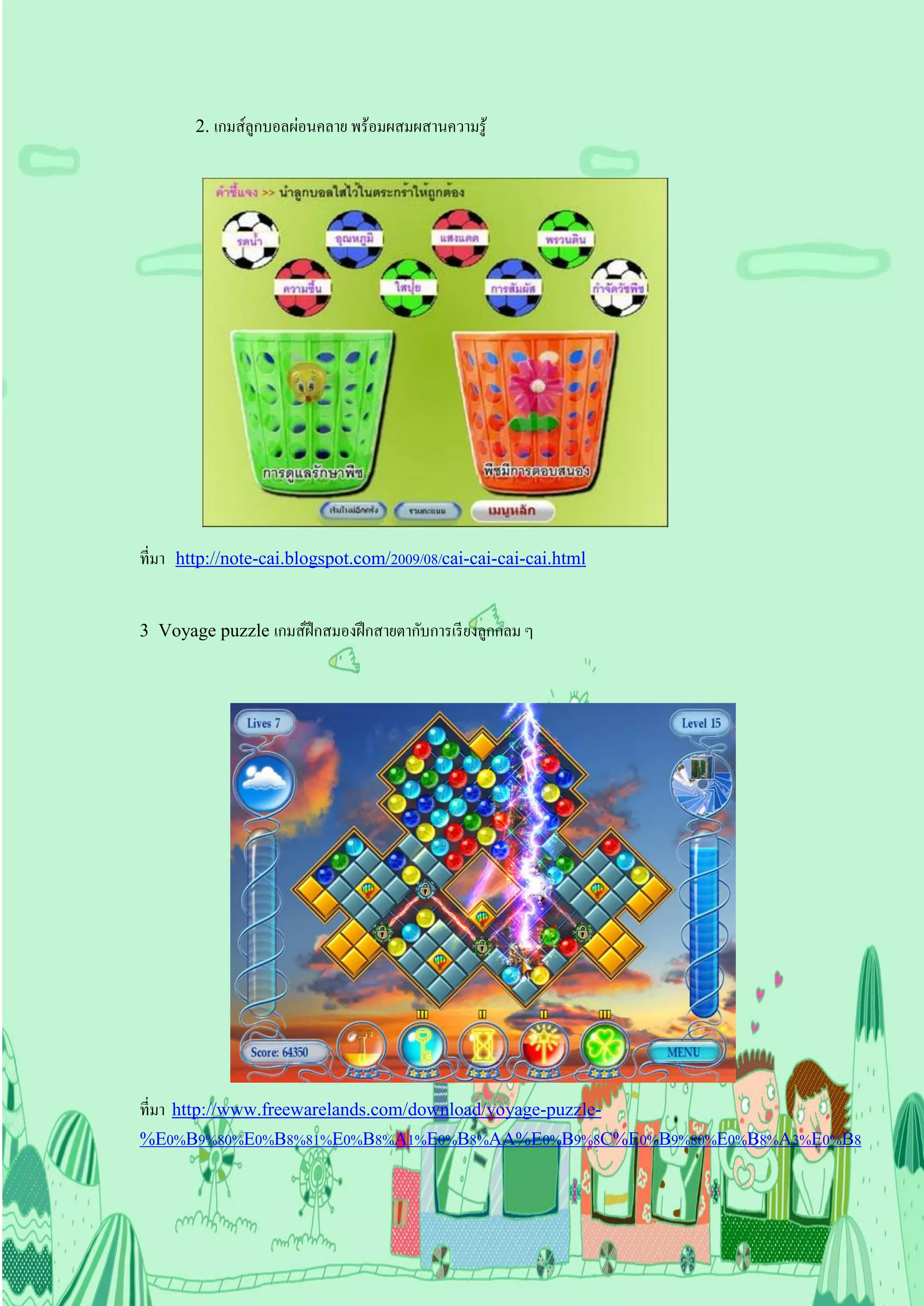 2. เกมส์ลูกบอลผ่อนคลาย พร้อมผสมผสานความรู ้




ที่มา http://note-cai.blogspot.com/2009/08/cai-cai-cai-cai.html


3 Voyage puzzle เกมส์ฝึกสมองฝึ กสายตากับการเรี ยงลูกกลม ๆ




ที่มา http://www.freewarelands.com/download/voyage-puzzle-
%E0%B9%80%E0%B8%81%E0%B8%A1%E0%B8%AA%E0%B9%8C%E0%B9%80%E0%B8%A3%E0%B8
 