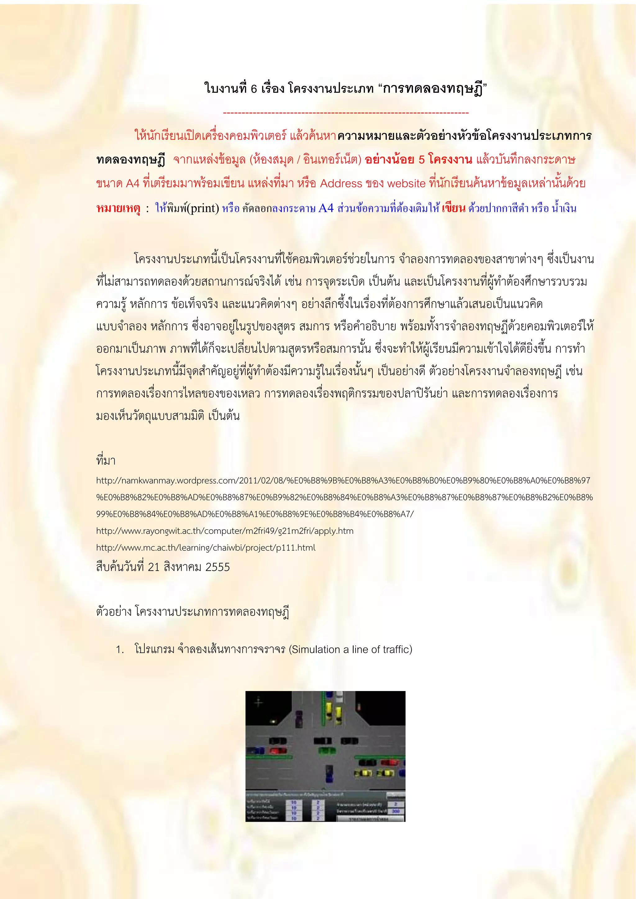 ใบงานที่ 6 เรื่อง โครงงานประเภท “การทดลองทฤษฎี”
                              ------------------------------------------------------------------
      ให้ นกเรี ยนเปิ ดเครื่ องคอมพิวเตอร์ แล้ วค้ นหาความหมายและตัวอย่ างหัวข้ อโครงงานประเภทการ
            ั
ทดลองทฤษฎี จากแหล่งข้ อมูล (ห้ องสมุด / อินเทอร์ เน็ต) อย่ างน้ อย 5 โครงงาน แล้ วบันทึกลงกระดาษ
ขนาด A4 ที่เตรี ยมมาพร้ อมเขียน แหล่งที่มา หรื อ Address ของ website ที่นกเรี ยนค้ นหาข้ อมูลเหล่านันด้ วย
                                                                                         ั                 ้
หมายเหตุ : ให้พิมพ์(print) หรื อ คัดลอกลงกระดาษ A4 ส่วนข้อความที่ตองเติมให้ เขียน ด้วยปากกาสี ดา หรื อ น้ าเงิน
                                                                              ้


         โครงงานประเภทนี้เป็นโครงงานที่ใช้คอมพิวเตอร์ช่วยในการ จาลองการทดลองของสาขาต่างๆ ซึ่งเป็นงาน
ที่ไม่สามารถทดลองด้วยสถานการณ์จริงได้ เช่น การจุดระเบิด เป็นต้น และเป็นโครงงานที่ผู้ทาต้องศึกษารวบรวม
ความรู้ หลักการ ข้อเท็จจริง และแนวคิดต่างๆ อย่างลึกซึ้งในเรื่องที่ต้องการศึกษาแล้วเสนอเป็นแนวคิด
แบบจาลอง หลักการ ซึ่งอาจอยู่ในรูปของสูตร สมการ หรือคาอธิบาย พร้อมทั้งารจาลองทฤษฏีด้วยคอมพิวเตอร์ให้
ออกมาเป็นภาพ ภาพที่ได้ก็จะเปลี่ยนไปตามสูตรหรือสมการนั้น ซึ่งจะทาให้ผู้เรียนมีความเข้าใจได้ดียิ่งขึ้น การทา
โครงงานประเภทนี้มีจุดสาคัญอยู่ที่ผู้ทาต้องมีความรู้ในเรื่องนั้นๆ เป็นอย่างดี ตัวอย่างโครงงานจาลองทฤษฎี เช่น
การทดลองเรื่องการไหลของของเหลว การทดลองเรื่องพฤติกรรมของปลาปิรันย่า และการทดลองเรื่องการ
มองเห็นวัตถุแบบสามมิติ เป็นต้น

ที่มา
http://namkwanmay.wordpress.com/2011/02/08/%E0%B8%9B%E0%B8%A3%E0%B8%B0%E0%B9%80%E0%B8%A0%E0%B8%97
%E0%B8%82%E0%B8%AD%E0%B8%87%E0%B9%82%E0%B8%84%E0%B8%A3%E0%B8%87%E0%B8%87%E0%B8%B2%E0%B8%
99%E0%B8%84%E0%B8%AD%E0%B8%A1%E0%B8%9E%E0%B8%B4%E0%B8%A7/
http://www.rayongwit.ac.th/computer/m2fri49/g21m2fri/apply.htm
http://www.mc.ac.th/learning/chaiwbi/project/p111.html
สืบค้นวันที่ 21 สิงหาคม 2555

ตัวอย่าง โครงงานประเภทการทดลองทฤษฎี

    1. โปรแกรม จาลองเส้ นทางการจราจร (Simulation a line of traffic)
 