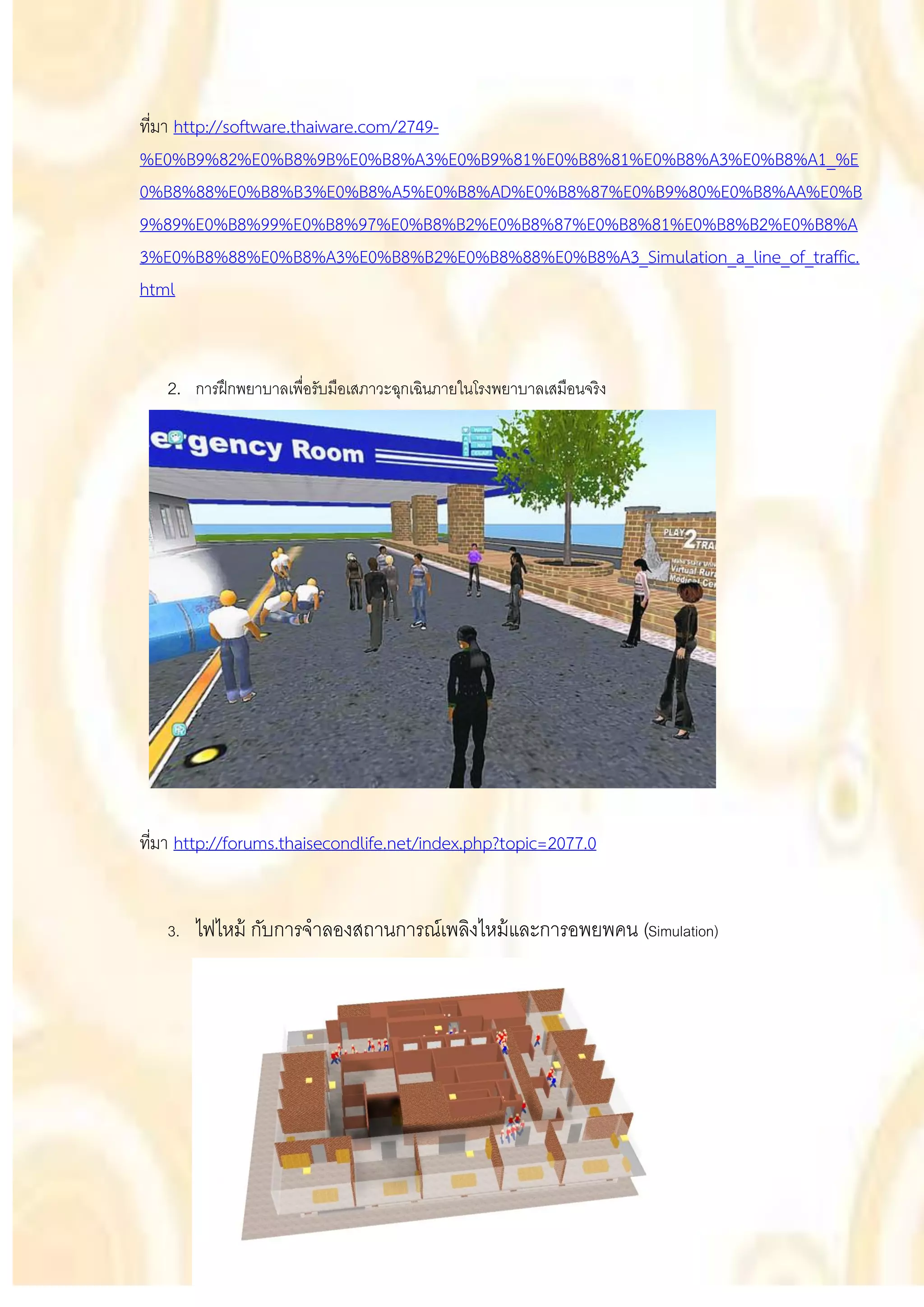ที่มา http://software.thaiware.com/2749-
%E0%B9%82%E0%B8%9B%E0%B8%A3%E0%B9%81%E0%B8%81%E0%B8%A3%E0%B8%A1_%E
0%B8%88%E0%B8%B3%E0%B8%A5%E0%B8%AD%E0%B8%87%E0%B9%80%E0%B8%AA%E0%B
9%89%E0%B8%99%E0%B8%97%E0%B8%B2%E0%B8%87%E0%B8%81%E0%B8%B2%E0%B8%A
3%E0%B8%88%E0%B8%A3%E0%B8%B2%E0%B8%88%E0%B8%A3_Simulation_a_line_of_traffic.
html


   2. การฝึ กพยาบาลเพื่อรับมือเสภาวะฉุกเฉินภายในโรงพยาบาลเสมือนจริง




ที่มา http://forums.thaisecondlife.net/index.php?topic=2077.0


   3.   ไฟไหม้ กับการจาลองสถานการณ์เพลิงไหม้ และการอพยพคน (Simulation)
 
