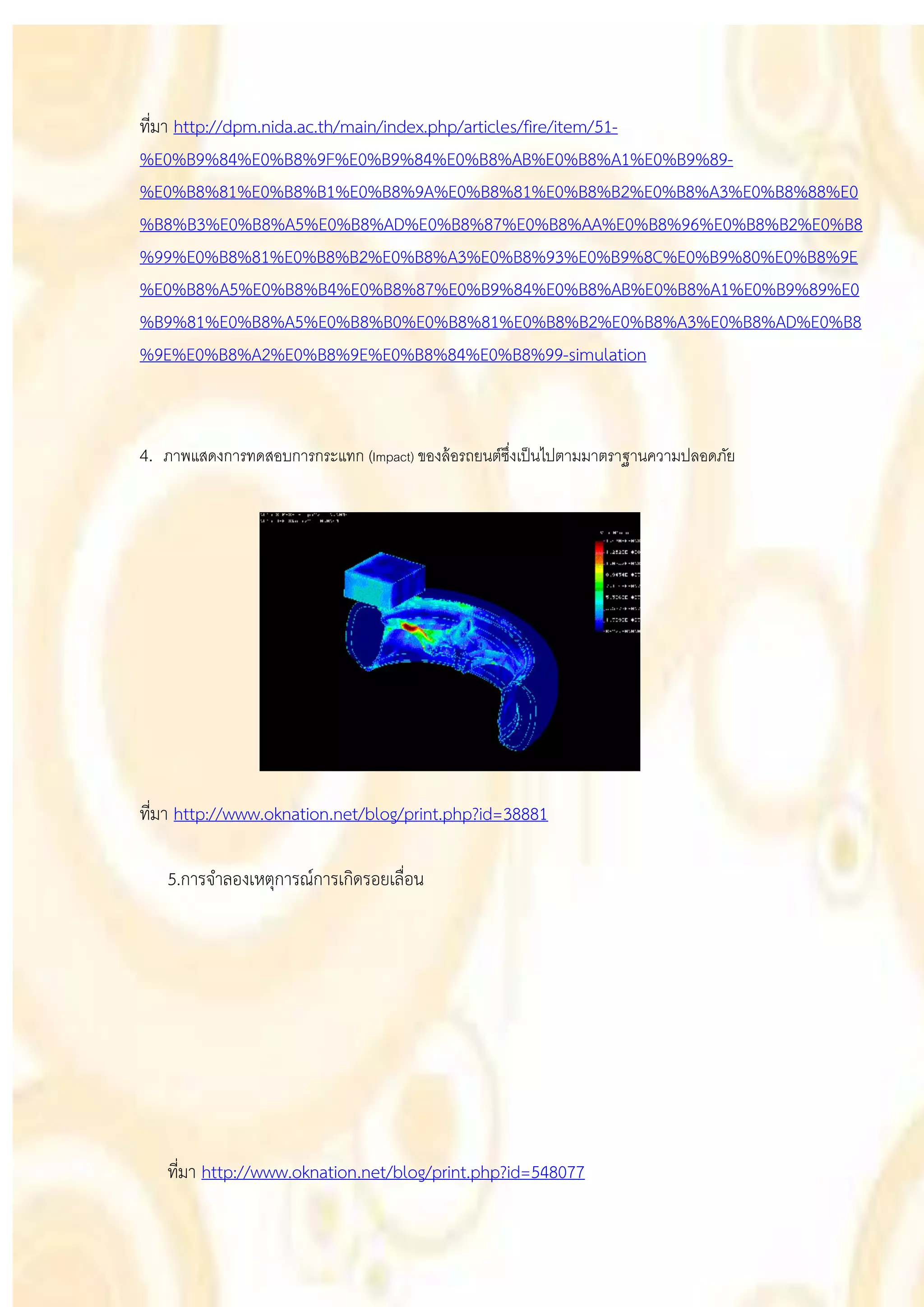 ที่มา http://dpm.nida.ac.th/main/index.php/articles/fire/item/51-
%E0%B9%84%E0%B8%9F%E0%B9%84%E0%B8%AB%E0%B8%A1%E0%B9%89-
%E0%B8%81%E0%B8%B1%E0%B8%9A%E0%B8%81%E0%B8%B2%E0%B8%A3%E0%B8%88%E0
%B8%B3%E0%B8%A5%E0%B8%AD%E0%B8%87%E0%B8%AA%E0%B8%96%E0%B8%B2%E0%B8
%99%E0%B8%81%E0%B8%B2%E0%B8%A3%E0%B8%93%E0%B9%8C%E0%B9%80%E0%B8%9E
%E0%B8%A5%E0%B8%B4%E0%B8%87%E0%B9%84%E0%B8%AB%E0%B8%A1%E0%B9%89%E0
%B9%81%E0%B8%A5%E0%B8%B0%E0%B8%81%E0%B8%B2%E0%B8%A3%E0%B8%AD%E0%B8
%9E%E0%B8%A2%E0%B8%9E%E0%B8%84%E0%B8%99-simulation



4. ภาพแสดงการทดสอบการกระแทก (Impact) ของล้ อรถยนต์ซงเป็ นไปตามมาตราฐานความปลอดภัย
                                                   ึ่




ที่มา http://www.oknation.net/blog/print.php?id=38881

   5.การจาลองเหตุการณ์การเกิดรอยเลื่อน




   ที่มา http://www.oknation.net/blog/print.php?id=548077
 