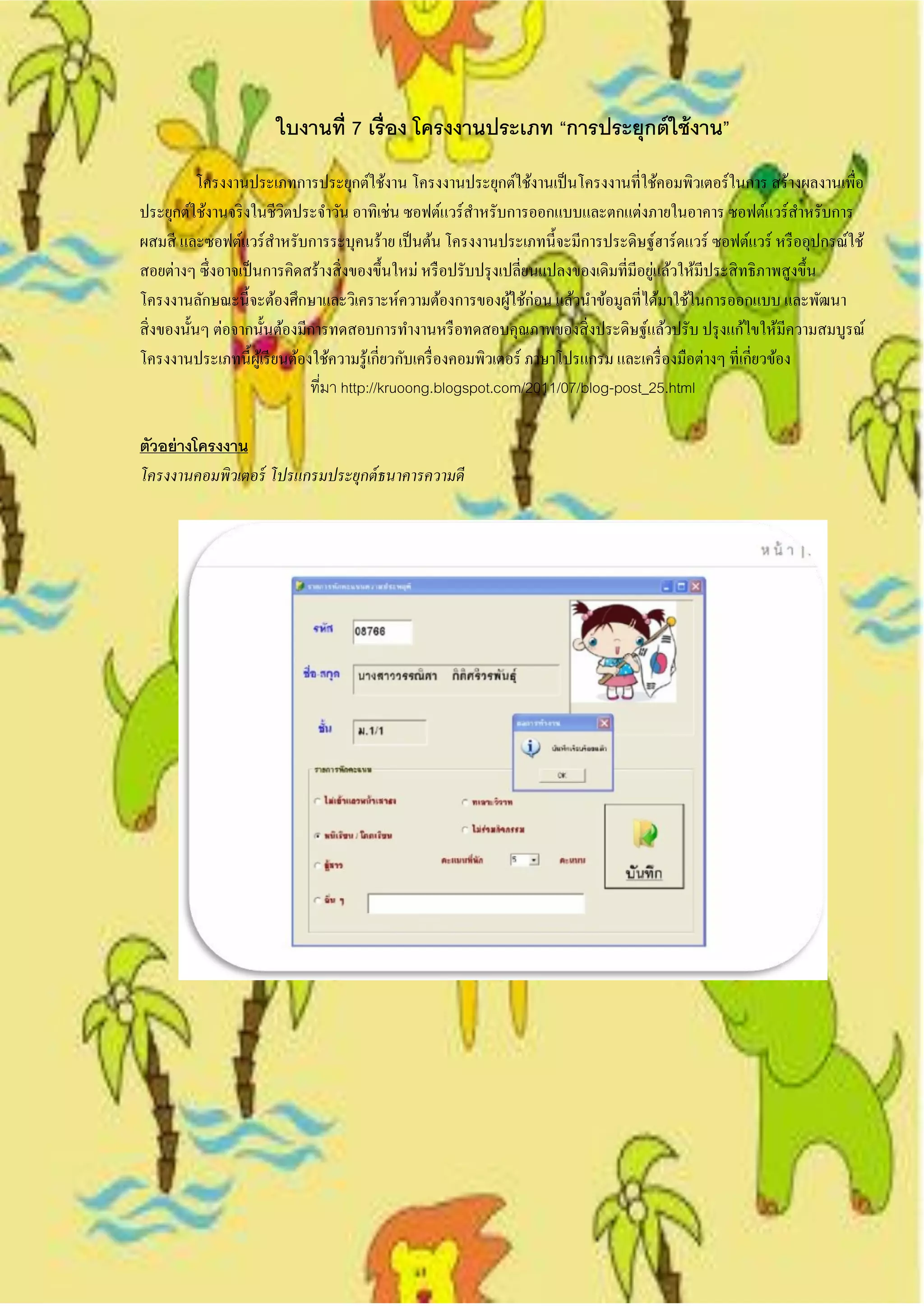 ใบงานที่ 7 เรื่ อง โครงงานประเภท “การประยุกต์ ใช้ งาน”
            โครงงานประเภทการประยุกต์ใช้งาน โครงงานประยุกต์ใช้งานเป็ นโครงงานที่ใช้คอมพิวเตอร์ในการ สร้างผลงานเพื่อ
ประยุกต์ใช้งานจริ งในชีวตประจาวัน อาทิเช่น ซอฟต์แวร์สาหรับการออกแบบและตกแต่งภายในอาคาร ซอฟต์แวร์สาหรับการ
                           ิ
ผสมสี และซอฟต์แวร์สาหรับการระบุคนร้าย เป็ นต้น โครงงานประเภทนี้จะมีการประดิษฐ์ฮาร์ดแวร์ ซอฟต์แวร์ หรื ออุปกรณ์ใช้
                                                                                         ่
สอยต่างๆ ซึ่งอาจเป็ นการคิดสร้างสิ่ งของขึ้นใหม่ หรื อปรับปรุ งเปลี่ยนแปลงของเดิมที่มีอยูแล้วให้มีประสิ ทธิภาพสูงขึ้น
โครงงานลักษณะนี้จะต้องศึกษาและวิเคราะห์ความต้องการของผูใช้ก่อน แล้วนาข้อมูลที่ได้มาใช้ในการออกแบบ และพัฒนา
                                                                    ้
สิ่ งของนั้นๆ ต่อจากนั้นต้องมีการทดสอบการทางานหรื อทดสอบคุณภาพของสิ่ งประดิษฐ์แล้วปรับ ปรุ งแก้ไขให้มีความสมบูรณ์
โครงงานประเภทนี้ผเู ้ รี ยนต้องใช้ความรู ้เกี่ยวกับเครื่ องคอมพิวเตอร์ ภาษาโปรแกรม และเครื่ องมือต่างๆ ที่เกี่ยวข้อง
                               ที่มา http://kruoong.blogspot.com/2011/07/blog-post_25.html

ตัวอย่ างโครงงาน
โครงงานคอมพิวเตอร์ โปรแกรมประยุกต์ ธนาคารความดี
 