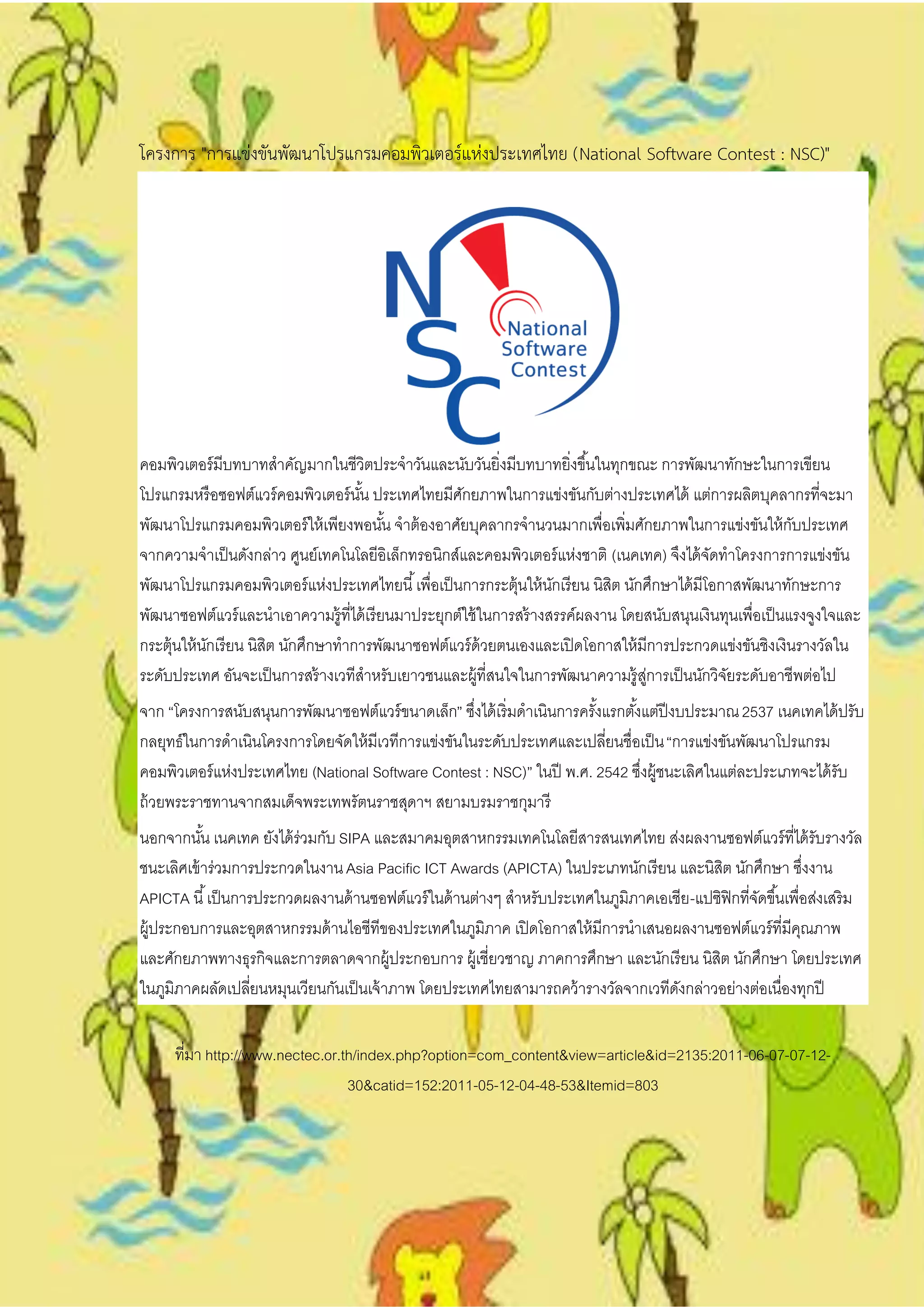 โครงการ "การแข่งขันพัฒนาโปรแกรมคอมพิวเตอร์แห่งประเทศไทย (National Software Contest : NSC)"




คอมพิวเตอร์ มีบทบาทสาคัญมากในชีวิตประจาวันและนับวันยิ่งมีบทบาทยิ่งขึ ้นในทุกขณะ การพัฒนาทักษะในการเขียน
โปรแกรมหรื อซอฟต์แวร์ คอมพิวเตอร์ นน ประเทศไทยมีศกยภาพในการแข่งขันกับต่างประเทศได้ แต่การผลิตบุคลากรที่จะมา
                                    ั้               ั
พัฒนาโปรแกรมคอมพิวเตอร์ ให้ เพียงพอนัน จาต้ องอาศัยบุคลากรจานวนมากเพื่อเพิ่มศักยภาพในการแข่งขันให้ กบประเทศ
                                          ้                                                                 ั
จากความจาเป็ นดังกล่าว ศูนย์เทคโนโลยีอิเล็กทรอนิกส์และคอมพิวเตอร์ แห่งชาติ (เนคเทค) จึงได้ จดทาโครงการการแข่งขัน
                                                                                               ั
พัฒนาโปรแกรมคอมพิวเตอร์ แห่งประเทศไทยนี ้ เพื่อเป็ นการกระตุ้นให้ นกเรี ยน นิสต นักศึกษาได้ มีโอกาสพัฒนาทักษะการ
                                                                     ั        ิ
พัฒนาซอฟต์แวร์ และนาเอาความรู้ที่ได้ เรี ยนมาประยุกต์ใช้ ในการสร้ างสรรค์ผลงาน โดยสนับสนุนเงินทุนเพื่อเป็ นแรงจูงใจและ
กระตุ้นให้ นกเรี ยน นิสต นักศึกษาทาการพัฒนาซอฟต์แวร์ ด้วยตนเองและเปิ ดโอกาสให้ มีการประกวดแข่งขันชิงเงินรางวัลใน
            ั          ิ
ระดับประเทศ อันจะเป็ นการสร้ างเวทีสาหรับเยาวชนและผู้ที่สนใจในการพัฒนาความรู้สการเป็ นนักวิจยระดับอาชีพต่อไป
                                                                                   ู่            ั
จาก “โครงการสนับสนุนการพัฒนาซอฟต์แวร์ ขนาดเล็ก” ซึงได้ เริ่ มดาเนินการครังแรกตังแต่ปีงบประมาณ 2537 เนคเทคได้ ปรับ
                                                     ่                   ้     ้
กลยุทธ์ในการดาเนินโครงการโดยจัดให้ มีเวทีการแข่งขันในระดับประเทศและเปลียนชื่อเป็ น “การแข่งขันพัฒนาโปรแกรม
                                                                           ่
คอมพิวเตอร์ แห่งประเทศไทย (National Software Contest : NSC)” ในปี พ.ศ. 2542 ซึงผู้ชนะเลิศในแต่ละประเภทจะได้ รับ
                                                                                 ่
ถ้ วยพระราชทานจากสมเด็จพระเทพรัตนราชสุดาฯ สยามบรมราชกุมารี
นอกจากนัน เนคเทค ยังได้ ร่วมกับ SIPA และสมาคมอุตสาหกรรมเทคโนโลยีสารสนเทศไทย ส่งผลงานซอฟต์แวร์ ที่ได้ รับรางวัล
           ้
ชนะเลิศเข้ าร่วมการประกวดในงาน Asia Pacific ICT Awards (APICTA) ในประเภทนักเรี ยน และนิสต นักศึกษา ซึงงาน
                                                                                             ิ                 ่
APICTA นี ้ เป็ นการประกวดผลงานด้ านซอฟต์แวร์ ในด้ านต่างๆ สาหรับประเทศในภูมิภาคเอเชีย -แปซิฟิกที่จดขึ ้นเพื่อส่งเสริ ม
                                                                                                   ั
ผู้ประกอบการและอุตสาหกรรมด้ านไอซีทีของประเทศในภูมิภาค เปิ ดโอกาสให้ มีการนาเสนอผลงานซอฟต์แวร์ ที่มีคณภาพ    ุ
และศักยภาพทางธุรกิจและการตลาดจากผู้ประกอบการ ผู้เชี่ยวชาญ ภาคการศึกษา และนักเรี ยน นิสต นักศึกษา โดยประเทศ
                                                                                           ิ
ในภูมิภาคผลัดเปลียนหมุนเวียนกันเป็ นเจ้ าภาพ โดยประเทศไทยสามารถคว้ ารางวัลจากเวทีดงกล่าวอย่างต่อเนื่องทุกปี
                    ่                                                               ั


     ที่มา http://www.nectec.or.th/index.php?option=com_content&view=article&id=2135:2011-06-07-07-12-
                                 30&catid=152:2011-05-12-04-48-53&Itemid=803
 