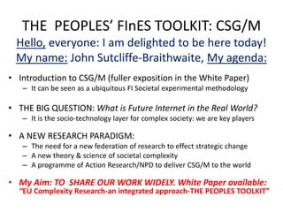 THE PEOPLES’ FInES TOOLKIT: CSG/M
 Hello, everyone: I am delighted to be here today!
 My name: John Sutcliffe-Braithwaite, My agenda:
• Introduction to CSG/M (fuller exposition in the White Paper)
   – It can be seen as a ubiquitous FI Societal experimental methodology

• THE BIG QUESTION: What is Future Internet in the Real World?
   – It is the socio-technology layer for complex society: we are key players

• A NEW RESEARCH PARADIGM:
   – The need for a new federation of research to effect strategic change
   – A new theory & science of societal complexity
   – A programme of Action Research/NPD to deliver CSG/M to the world

• My Aim: TO SHARE OUR WORK WIDELY. White Paper available:
  “EU Complexity Research-an integrated approach-THE PEOPLES TOOLKIT”
 