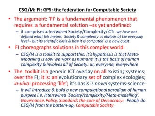 CSG/M: FI: GPS: the federation for Computable Society
• The argument: ‘FI’ is a fundamental phenomenon that
  requires a fundamental solution –as yet undefined:
   – it comprises intertwined Society/Complexity/ICT: we have not
     defined what this means. Society & complexity is obvious at the everyday
     level – but its scientific basis & how it is computed is a new quest
• FI choreographs solutions in this complex world:
   – CSG/M is a toolkit to support this; it’s hypothesis is that Meta-
     Modelling is how we work as humans; it is the basis of human
     complexity & involves all of Society: us, everyone, everywhere
• The toolkit is a generic ICT overlay on all existing systems;
  over the FI; it is: an evolutionary set of complex ecologies;
  in-vivo: processing ‘life’; it’s basis is novel systems-science
   – It will introduce & build a new computational paradigm of human
     purpose i.e. Intertwined ‘Society/complexity/Meta-modelling’.
     Governance, Policy, Standards the core of Democracy: People do
     CSG/M from the bottom-up, Computable Society
 