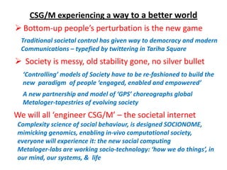 CSG/M experiencing a way to a better world
 Bottom-up people’s perturbation is the new game
  Traditional societal control has given way to democracy and modern
  Communications – typefied by twittering in Tariha Square
 Society is messy, old stability gone, no silver bullet
  ‘Controlling’ models of Society have to be re-fashioned to build the
  new paradigm of people ‘engaged, enabled and empowered’
  A new partnership and model of ‘GPS’ choreographs global
  Metaloger-tapestries of evolving society
We will all ‘engineer CSG/M’ – the societal internet
 Complexity science of social behaviour, is designed SOCIONOME,
 mimicking genomics, enabling in-vivo computational society,
 everyone will experience it: the new social computing
 Metaloger-labs are working socio-technology: ‘how we do things’, in
 our mind, our systems, & life
 