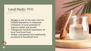 Local Study: VCO
• Bangka is one of the main area for
coconut plantation in Indonesia.
• Utilisation of local potential to
improve health and growth.
• Therapeutic function exploration of
local functional food.
• Widely consummed and traditionally
produced at household level.
 