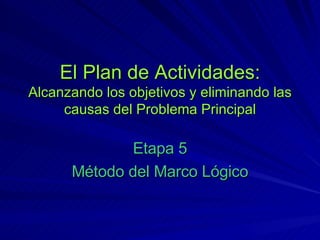 El Plan de Actividades: Alcanzando los objetivos y eliminando las causas del Problema Principal Etapa 5 Método del Marco Lógico 