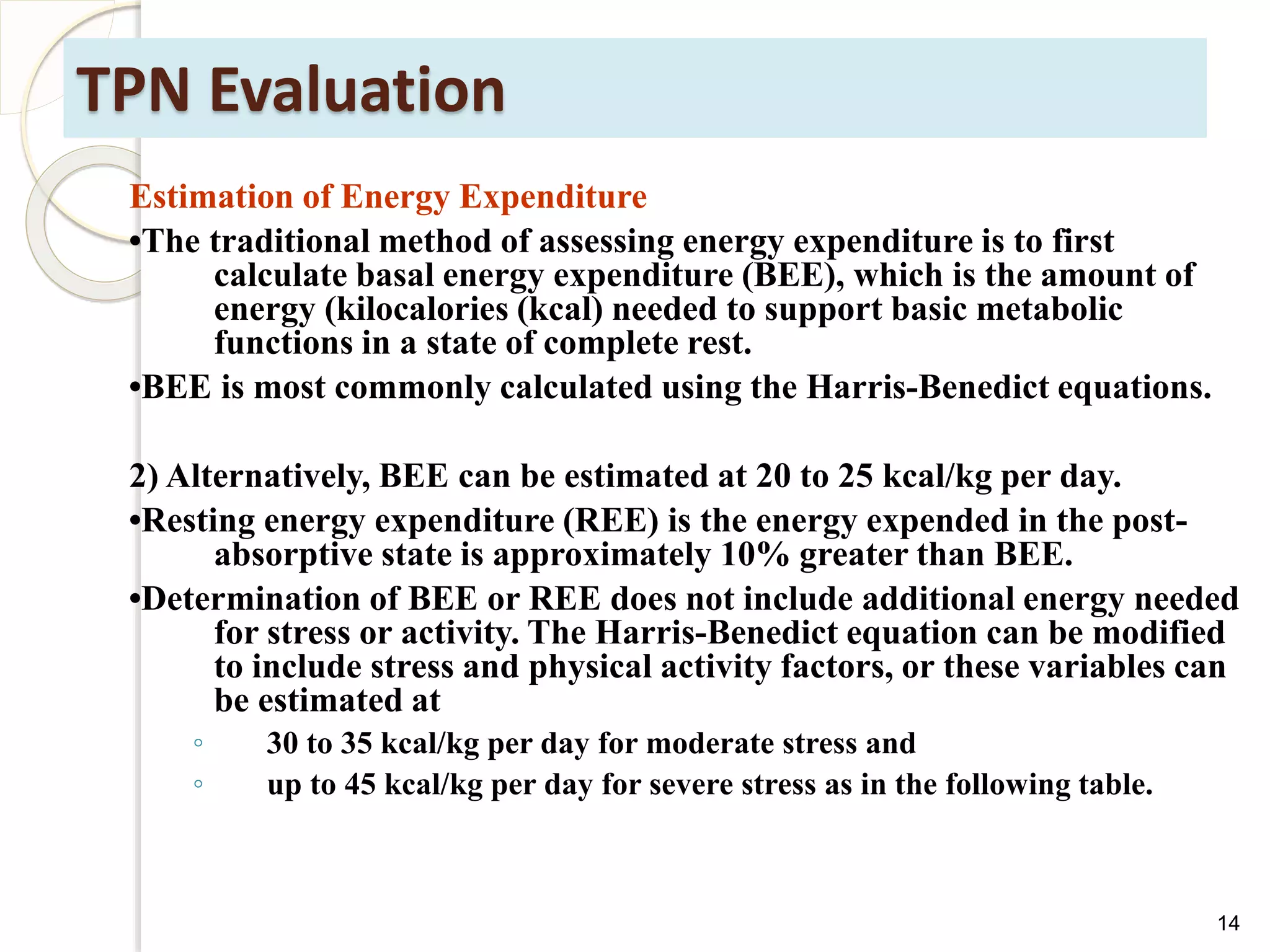 TPN Evaluation
Estimation of Energy Expenditure
•The traditional method of assessing energy expenditure is to first
calculate basal energy expenditure (BEE), which is the amount of
energy (kilocalories (kcal) needed to support basic metabolic
functions in a state of complete rest.
•BEE is most commonly calculated using the Harris-Benedict equations.
2) Alternatively, BEE can be estimated at 20 to 25 kcal/kg per day.
•Resting energy expenditure (REE) is the energy expended in the post-
absorptive state is approximately 10% greater than BEE.
•Determination of BEE or REE does not include additional energy needed
for stress or activity. The Harris-Benedict equation can be modified
to include stress and physical activity factors, or these variables can
be estimated at
◦ 30 to 35 kcal/kg per day for moderate stress and
◦ up to 45 kcal/kg per day for severe stress as in the following table.
14
 